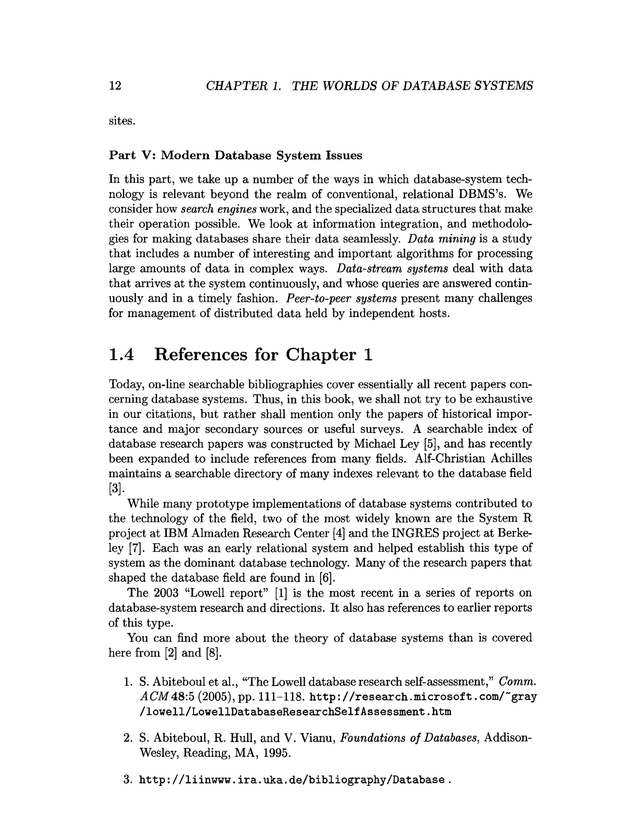 12 CHAPTER 1. THE WORLDS OF DATABASE SYSTEMS
sites.
Part V: M odern Database System Issues
In this part, we take up a number of the ways in which database-system tech­
nology is relevant beyond the realm of conventional, relational DBMS’s. We
consider how search engines work, and the specialized data structures that make
their operation possible. We look at information integration, and methodolo­
gies for making databases share their data seamlessly. Data mining is a study
that includes a number of interesting and important algorithms for processing
large amounts of data in complex ways. Data-stream systems deal with data
that arrives at the system continuously, and whose queries are answered contin­
uously and in a timely fashion. Peer-to-peer systems present many challenges
for management of distributed data held by independent hosts.
1.4 References for Chapter 1
Today, on-line searchable bibliographies cover essentially all recent papers con­
cerning database systems. Thus, in this book, we shall not try to be exhaustive
in our citations, but rather shall mention only the papers of historical impor­
tance and major secondary sources or useful surveys. A searchable index of
database research papers was constructed by Michael Ley [5], and has recently
been expanded to include references from many fields. Alf-Christian Achilles
maintains a searchable directory of many indexes relevant to the database field
[3],
While many prototype implementations of database systems contributed to
the technology of the field, two of the most widely known are the System R
project at IBM Almaden Research Center [4] and the INGRES project at Berke­
ley [7]. Each was an early relational system and helped establish this type of
system as the dominant database technology. Many of the research papers that
shaped the database field are found in [6].
The 2003 “Lowell report” [1] is the most recent in a series of reports on
database-system research and directions. It also has references to earlier reports
of this type.
You can find more about the theory of database systems than is covered
here from [2] and [8].
1. S. Abiteboul et al., “The Lowell database research self-assessment,” Comm.
ACM 48:5 (2005), pp. 111-118. http://research.microsoft.com/~gray
/lowell/LowellDatabaseResearchSelfAssessment.
htm
2. S. Abiteboul, R. Hull, and V. Vianu, Foundations of Databases, Addison-
Wesley, Reading, MA, 1995.
3. http://liinwww.ira.uka.de/bibliography/Database.
 