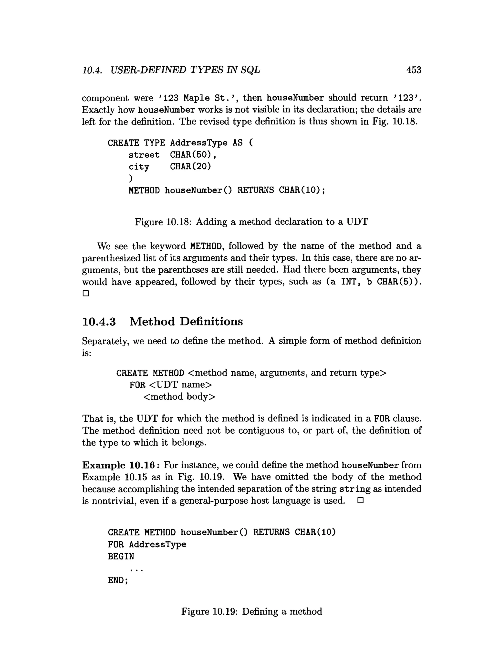 10.4. USER-DEFINED TYPES IN SQL 453
component were ’123 Maple S t. ’, then houseNumber should return ’123 ’.
Exactly how houseNumber works is not visible in its declaration; the details are
left for the definition. The revised type definition is thus shown in Fig. 10.18.
CREATE TYPE AddressType AS (
s tre e t CHAR(50),
c ity CHAR(20)
)
M
ETHOD houseNumberO RETURNS CHAR(IO);
Figure 10.18: Adding a method declaration to a UDT
We see the keyword M
ETHOD, followed by the name of the method and a
parenthesized list of its arguments and their types. In this case, there are no ar­
guments, but the parentheses are still needed. Had there been arguments, they
would have appeared, followed by their types, such as (a INT, b CHAR(5)).
□
10.4.3 Method Definitions
Separately, we need to define the method. A simple form of method definition
is:
CREATE M
ETHOD <method name, arguments, and return type>
FOR <UDT name>
Cmethod body>
That is, the UDT for which the method is defined is indicated in a FOR clause.
The method definition need not be contiguous to, or part of, the definition of
the type to which it belongs.
Exam ple 10.16: For instance, we could define the method houseNumber from
Example 10.15 as in Fig. 10.19. We have omitted the body of the method
because accomplishing the intended separation of the string strin g as intended
is nontrivial, even if a general-purpose host language is used. □
CREATE M
ETHOD houseNumberO RETURNS CHAR(10)
FOR AddressType
BEGIN
END;
Figure 10.19: Defining a method
 
