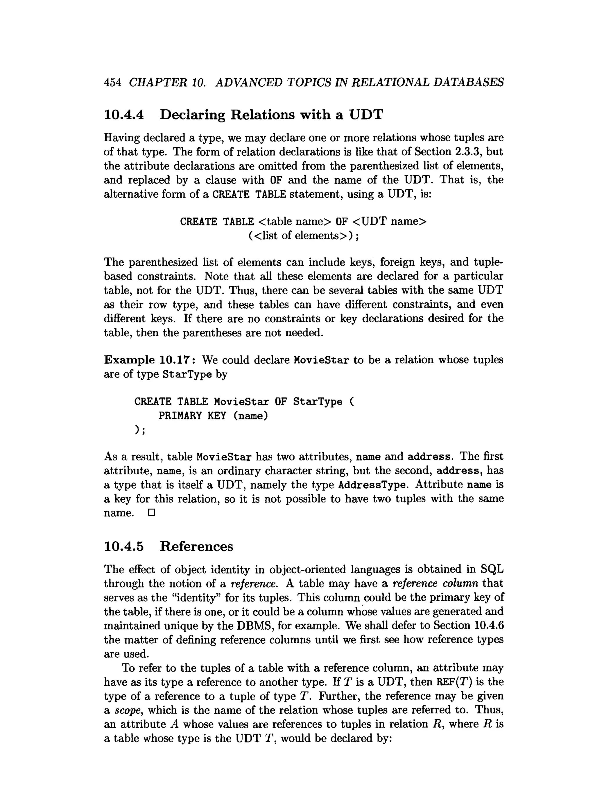 454 CHAPTER 10. ADVANCED TOPICS IN RELATIONAL DATABASES
10.4.4 Declaring Relations with a UDT
Having declared a type, we may declare one or more relations whose tuples are
of that type. The form of relation declarations is like that of Section 2.3.3, but
the attribute declarations are omitted from the parenthesized list of elements,
and replaced by a clause with OF and the name of the UDT. That is, the
alternative form of a CREATE TABLE statement, using a UDT, is:
CREATE TABLE Ctable name> OF <UDT name>
(<list of elements>);
The parenthesized list of elements can include keys, foreign keys, and tuple-
based constraints. Note that all these elements are declared for a particular
table, not for the UDT. Thus, there can be several tables with the same UDT
as their row type, and these tables can have different constraints, and even
different keys. If there are no constraints or key declarations desired for the
table, then the parentheses are not needed.
Exam ple 10.17: We could declare MovieStar to be a relation whose tuples
are of type StarType by
CREATE TABLE MovieStar OF StarType (
PRIMARY KEY (name)
);
As a result, table MovieStar has two attributes, name and address. The first
attribute, name, is an ordinary character string, but the second, address, has
a type that is itself a UDT, namely the type AddressType. Attribute name is
a key for this relation, so it is not possible to have two tuples with the same
name. □
10.4.5 References
The effect of object identity in object-oriented languages is obtained in SQL
through the notion of a reference. A table may have a reference column that
serves as the “identity” for its tuples. This column could be the primary key of
the table, if there is one, or it could be a column whose values are generated and
maintained unique by the DBMS, for example. We shall defer to Section 10.4.6
the matter of defining reference columns until we first see how reference types
are used.
To refer to the tuples of a table with a reference column, an attribute may
have as its type a reference to another type. If T is a UDT, then REF(T) is the
type of a reference to a tuple of type T. Further, the reference may be given
a scope, which is the name of the relation whose tuples are referred to. Thus,
an attribute A whose values are references to tuples in relation R, where R is
a table whose type is the UDT T, would be declared by:
 
