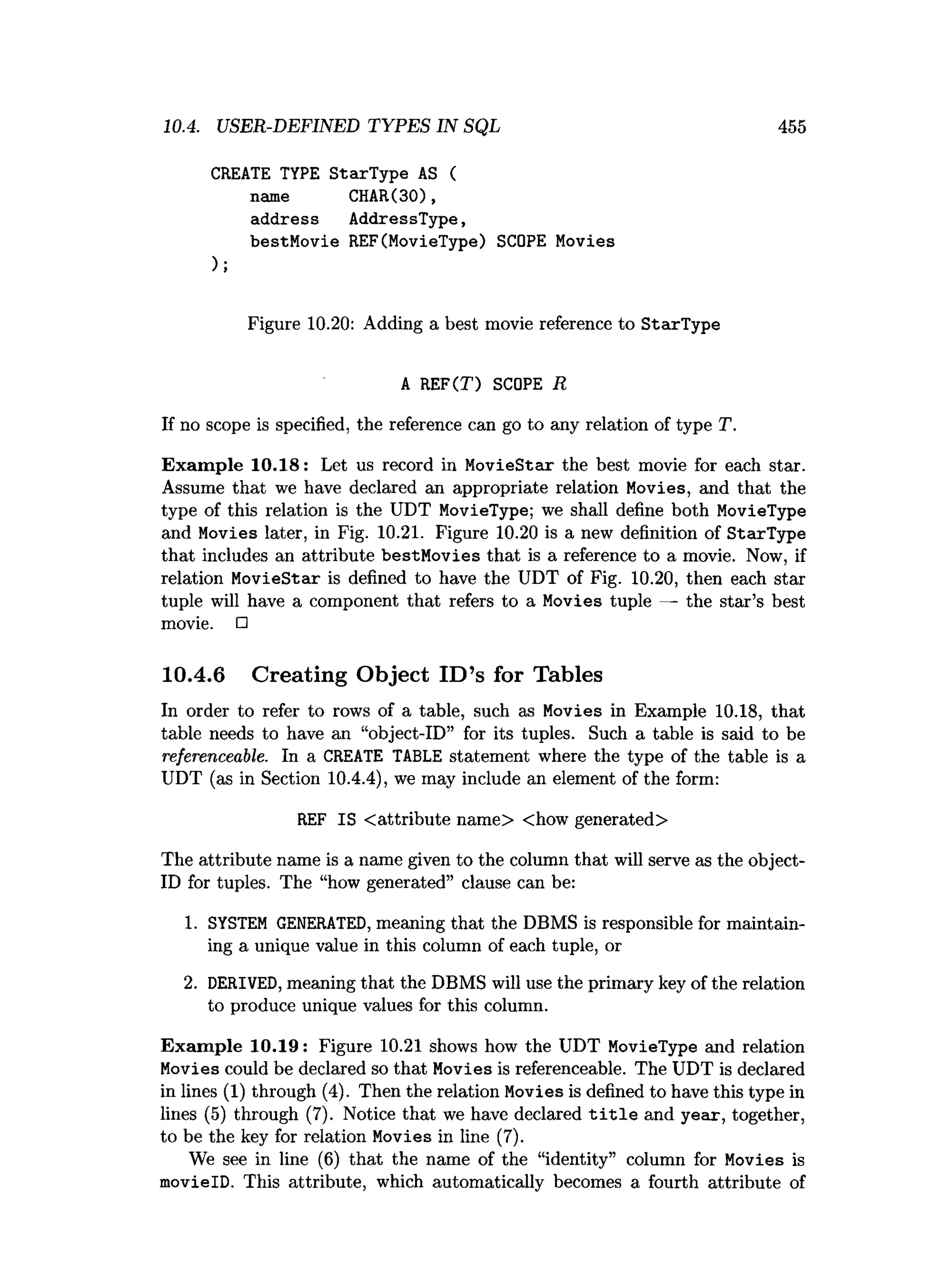 10.4. USER-DEFINED TYPES IN SQL 455
CREATE TYPE StarType AS (
name CHAR(30),
address AddressType,
bestMovie REF(MovieType) SCOPE Movies
);
Figure 10.20: Adding a best movie reference to StarType
A REF(T) SCOPE R
If no scope is specified, the reference can go to any relation of type T.
Exam ple 10.18: Let us record in MovieStar the best movie for each star.
Assume that we have declared an appropriate relation Movies, and that the
type of this relation is the UDT MovieType; we shall define both MovleType
and Movies later, in Fig. 10.21. Figure 10.20 is a new definition of StarType
that includes an attribute bestMovies that is a reference to a movie. Now, if
relation MovieStar is defined to have the UDT of Fig. 10.20, then each star
tuple will have a component that refers to a Movies tuple — the star’s best
movie. □
10.4.6 Creating Object ID’s for Tables
In order to refer to rows of a table, such as Movies in Example 10.18, that
table needs to have an “object-ID” for its tuples. Such a table is said to be
referenceable. In a CREATE TABLE statement where the type of the table is a
UDT (as in Section 10.4.4), we may include an element of the form:
REF IS <attribute name> <how generated>
The attribute name is a name given to the column that will serve as the object-
ID for tuples. The “how generated” clause can be:
1. SYSTEM GENERATED, meaning that the DBMS is responsible for maintain­
ing a unique value in this column of each tuple, or
2. DERIVED, meaning that the DBMS will use the primary key of the relation
to produce unique values for this column.
Exam ple 10.19: Figure 10.21 shows how the UDT MovieType and relation
Movies could be declared so that Movies is referenceable. The UDT is declared
in lines (1) through (4). Then the relation Movies is defined to have this type in
lines (5) through (7). Notice that we have declared t i t l e and year, together,
to be the key for relation Movies in line (7).
We see in line (6) that the name of the “identity” column for Movies is
movielD. This attribute, which automatically becomes a fourth attribute of
 
