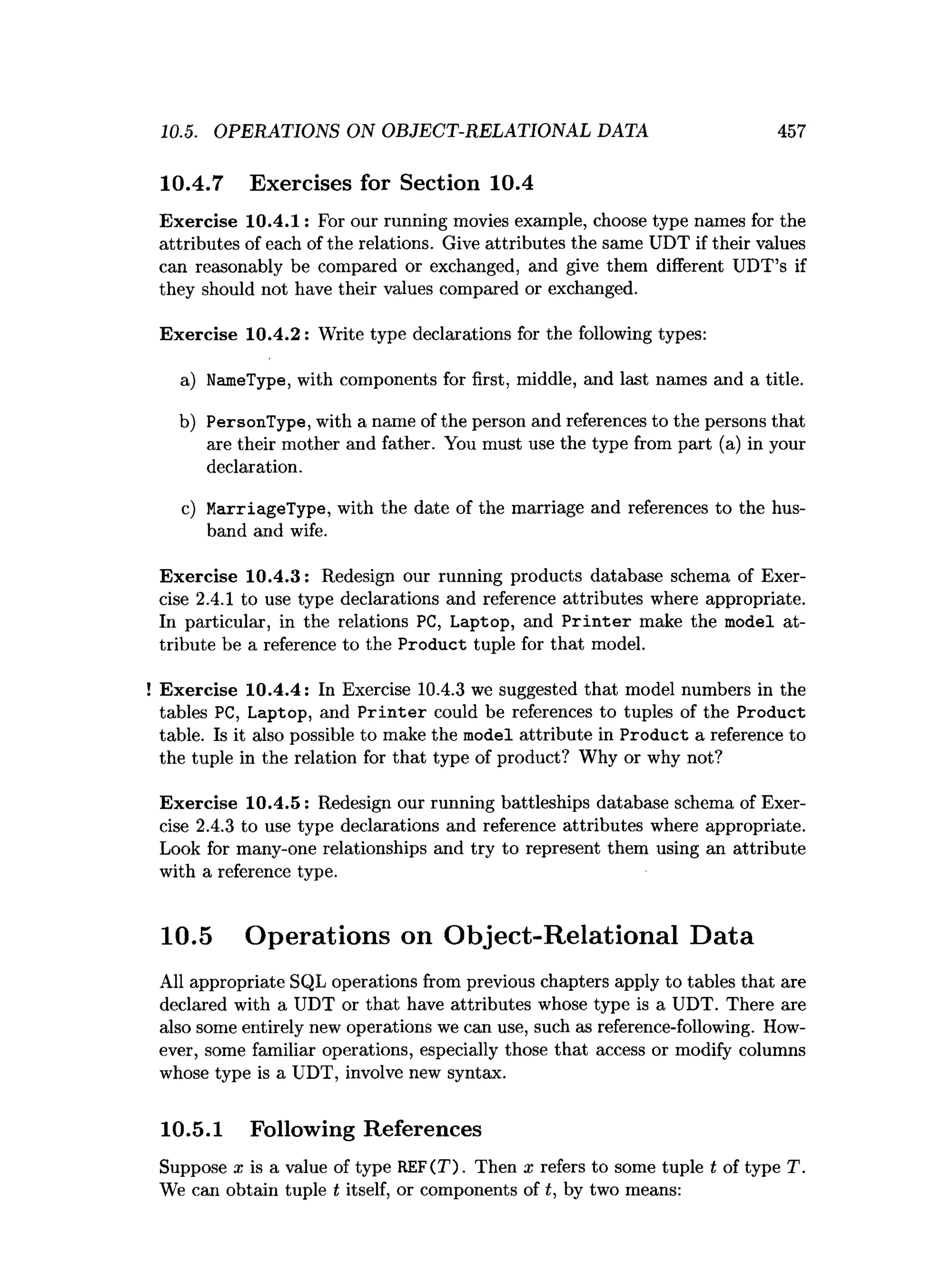 10.5. OPERATIONS ON OBJECT-RELATIONAL DATA 457
10.4.7 Exercises for Section 10.4
Exercise 10.4.1: For our running movies example, choose type names for the
attributes of each of the relations. Give attributes the same UDT if their values
can reasonably be compared or exchanged, and give them different UDT’s if
they should not have their values compared or exchanged.
Exercise 10.4.2: Write type declarations for the following types:
a) NameType, with components for first, middle, and last names and a title.
b) PersonType, with a name of the person and references to the persons that
are their mother and father. You must use the type from part (a) in your
declaration.
c) MarriageType, with the date of the marriage and references to the hus­
band and wife.
Exercise 10.4.3: Redesign our running products database schema of Exer­
cise 2.4.1 to use type declarations and reference attributes where appropriate.
In particular, in the relations PC, Laptop, and P rin te r make the model at­
tribute be a reference to the Product tuple for that model.
Exercise 10.4.4: In Exercise 10.4.3 we suggested that model numbers in the
tables PC, Laptop, and P rin te r could be references to tuples of the Product
table. Is it also possible to make the model attribute in Product a reference to
the tuple in the relation for that type of product? Why or why not?
Exercise 10.4.5: Redesign our running battleships database schema of Exer­
cise 2.4.3 to use type declarations and reference attributes where appropriate.
Look for many-one relationships and try to represent them using an attribute
with a reference type.
10.5 Operations on Object-Relational Data
All appropriate SQL operations from previous chapters apply to tables that are
declared with a UDT or that have attributes whose type is a UDT. There are
also some entirely new operations we can use, such as reference-following. How­
ever, some familiar operations, especially those that access or modify columns
whose type is a UDT, involve new syntax.
10.5.1 Following References
Suppose a; is a value of type REF(T). Then x refers to some tuple t of type T.
We can obtain tuple t itself, or components of t, by two means:
 