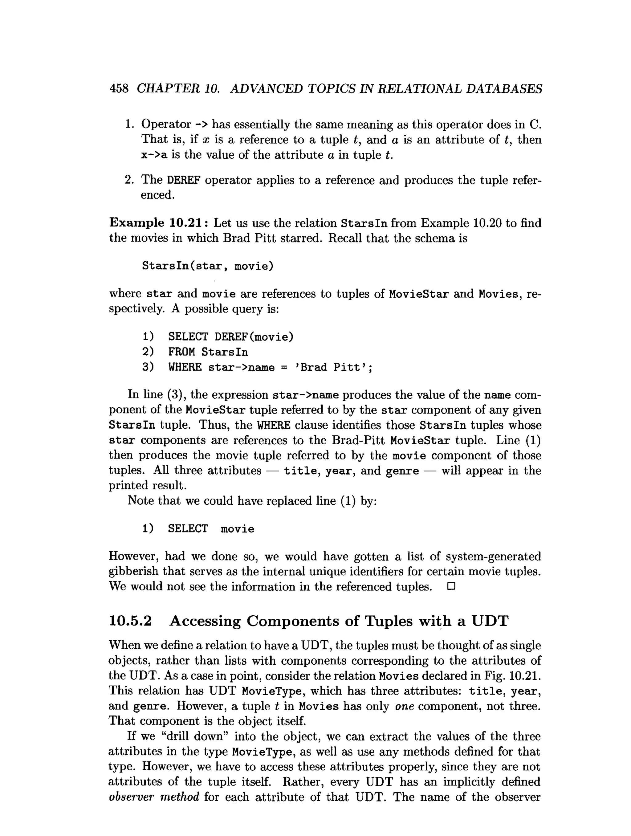 458 CHAPTER 10. ADVANCED TOPICS IN RELATIONAL DATABASES
1. Operator -> has essentially the same meaning as this operator does in C.
That is, if X is a reference to a tuple t, and a is an attribute of t, then
x->a is the value of the attribute a in tuple t.
2. The DEREF operator applies to a reference and produces the tuple refer­
enced.
Exam ple 10.21: Let us use the relation S ta rsln from Example 10.20 to find
the movies in which Brad Pitt starred. Recall that the schema is
S ta rs ln (s ta r, movie)
where s ta r and movie are references to tuples of MovieStar and Movies, re­
spectively. A possible query is:
1) SELECT DEREF(movie)
2) FROM S tarsln
3) W
HERE star->name = ’Brad P i t t ’ ;
In line (3), the expression star->name produces the value of the name com­
ponent of the MovieStar tuple referred to by the stax component of any given
S ta rsln tuple. Thus, the W
HERE clause identifies those S ta rsln tuples whose
s ta r components are references to the Brad-Pitt MovieStar tuple. Line (1)
then produces the movie tuple referred to by the movie component of those
tuples. All three attributes — t i t l e , year, and genre — will appear in the
printed result.
Note that we could have replaced line (1) by:
1) SELECT movie
However, had we done so, we would have gotten a list of system-generated
gibberish that serves as the internal unique identifiers for certain movie tuples.
We would not see the information in the referenced tuples. □
10.5.2 Accessing Components of Tuples with a UDT
When we define a relation to have a UDT, the tuples must be thought of as single
objects, rather than lists with components corresponding to the attributes of
the UDT. As a case in point, consider the relation Movies declared in Fig. 10.21.
This relation has UDT MovieType, which has three attributes: t i t l e , year,
and genre. However, a tuple t in Movies has only one component, not three.
That component is the object itself.
If we “drill down” into the object, we can extract the values of the three
attributes in the type MovieType, as well as use any methods defined for that
type. However, we have to access these attributes properly, since they are not
attributes of the tuple itself. Rather, every UDT has an implicitly defined
observer method for each attribute of that UDT. The name of the observer
 