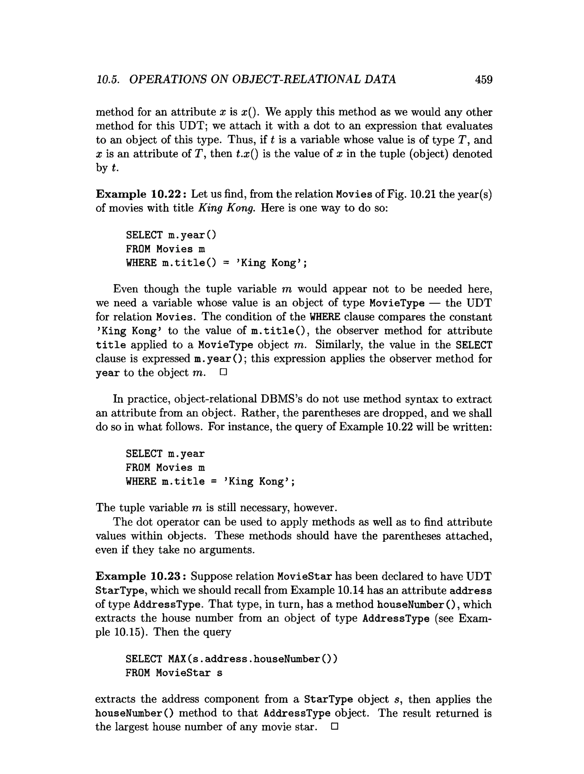10.5. OPERATIONS ON OBJECT-RELATIONAL DATA 459
method for an attribute x is x(). We apply this method as we would any other
method for this UDT; we attach it with a dot to an expression that evaluates
to an object of this type. Thus, if t is a variable whose value is of type T, and
a: is an attribute of T, then t.x() is the value of x in the tuple (object) denoted
by t.
Exam ple 10.22: Let us find, from the relation Movies of Fig. 10.21 the year(s)
of movies with title King Kong. Here is one way to do so:
SELECT m.yearO
FROM Movies m
W
HERE m .title O = ’King Kong’ ;
Even though the tuple variable m would appear not to be needed here,
we need a variable whose value is an object of type MovieType — the UDT
for relation Movies. The condition of the W
HERE clause compares the constant
’King Kong’ to the value of m .title O , the observer method for attribute
t i t l e applied to a MovieType object m. Similarly, the value in the SELECT
clause is expressed m .yearO; this expression applies the observer method for
year to the object m. □
In practice, object-relational DBMS’s do not use method syntax to extract
an attribute from an object. Rather, the parentheses are dropped, and we shall
do so in what follows. For instance, the query of Example 10.22 will be written:
SELECT m.year
FROM Movies m
WHERE m.title = ’
King Kong’;
The tuple variable m is still necessary, however.
The dot operator can be used to apply methods as well as to find attribute
values within objects. These methods should have the parentheses attached,
even if they take no arguments.
Exam ple 10.23: Suppose relation MovieStar has been declared to have UDT
StarType, which we should recall from Example 10.14 has an attribute address
of type AddressType. That type, in turn, has a method houseNumberO, which
extracts the house number from an object of type AddressType (see Exam­
ple 10.15). Then the query
SELECT MAX(s.
address.houseNumber())
FROM MovieStar s
extracts the address component from a StarType object s, then applies the
houseNumberO method to that AddressType object. The result returned is
the largest house number of any movie star. □
 