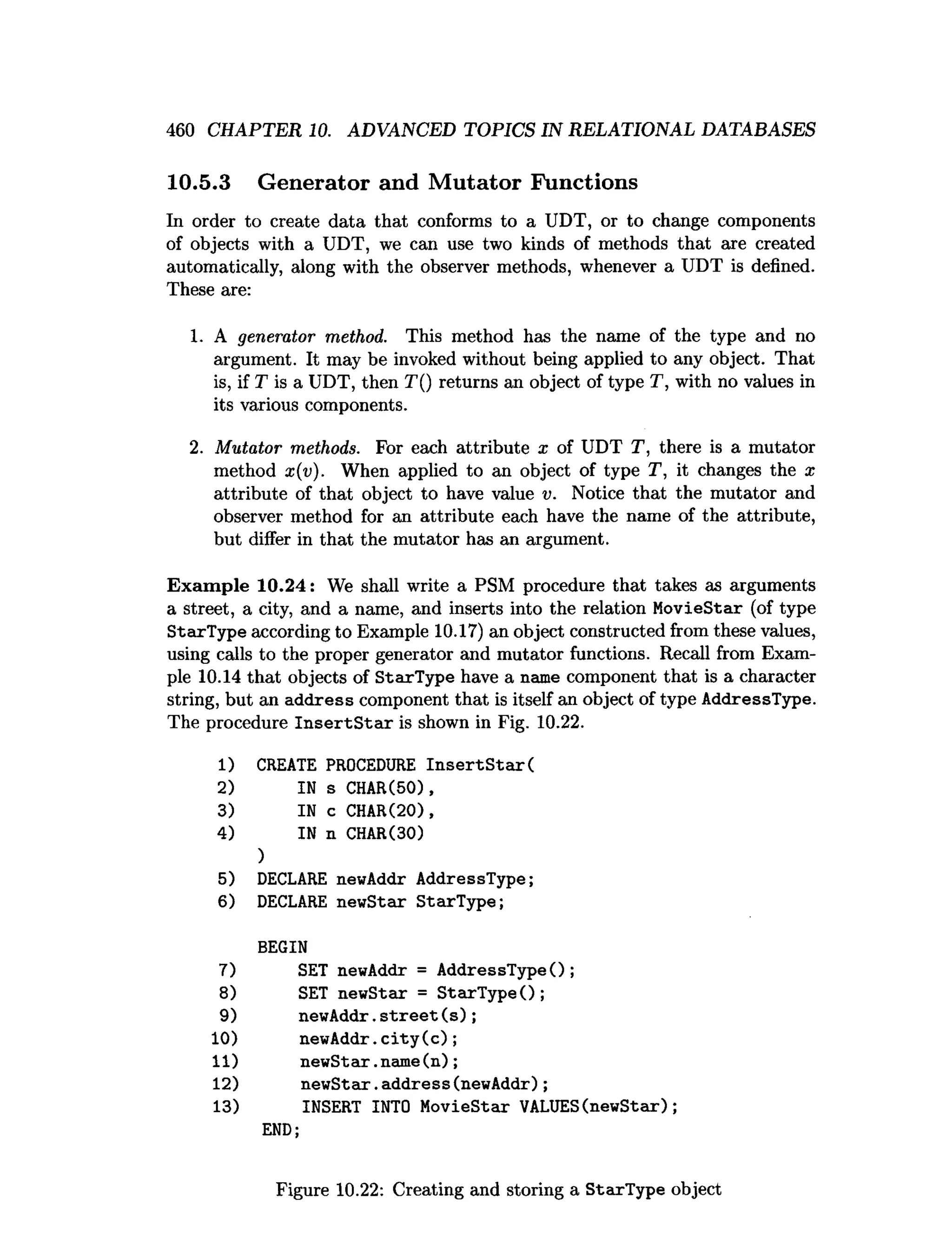 460 CHAPTER 10. ADVANCED TOPICS IN RELATIONAL DATABASES
10.5.3 Generator and Mutator Functions
In order to create data that conforms to a UDT, or to change components
of objects with a UDT, we can use two kinds of methods that are created
automatically, along with the observer methods, whenever a UDT is defined.
These are:
1. A generator method. This method has the name of the type and no
argument. It may be invoked without being applied to any object. That
is, if T is a UDT, then T() returns an object of type T, with no values in
its various components.
2. Mutator methods. For each attribute x of UDT T, there is a mutator
method x(v). When applied to an object of type T, it changes the x
attribute of that object to have value v. Notice that the mutator and
observer method for an attribute each have the name of the attribute,
but differ in that the mutator has an argument.
Exam ple 10.24: We shall write a PSM procedure that takes as arguments
a street, a city, and a name, and inserts into the relation MovieStar (of type
StarType according to Example 10.17) an object constructed from these values,
using calls to the proper generator and mutator functions. Recall from Exam­
ple 10.14 that objects of StarType have a name component that is a character
string, but an address component that is itself an object of type AddressType.
The procedure In se rtS ta r is shown in Fig. 10.22.
1) CREATE PROCEDURE In s e rtS ta r(
2) IN s CHAR(50),
3) IN c CHAR(20),
4) IN n CHAR(30)
)
5) DECLARE newAddr AddressType;
6) DECLARE newStar StarType;
BEGIN
7) SET newAddr = AddressType();
8) SET newStar = StarType();
9) newAddr.s tr e e t( s ) ;
10) newAddr. c ity ( c ) ;
11) newSta r .name(n);
12) newStar.address(newAddr);
13) INSERT INTO MovieStar VALUES(newStar);
END;
Figure 10.22: Creating and storing a StarType object
 