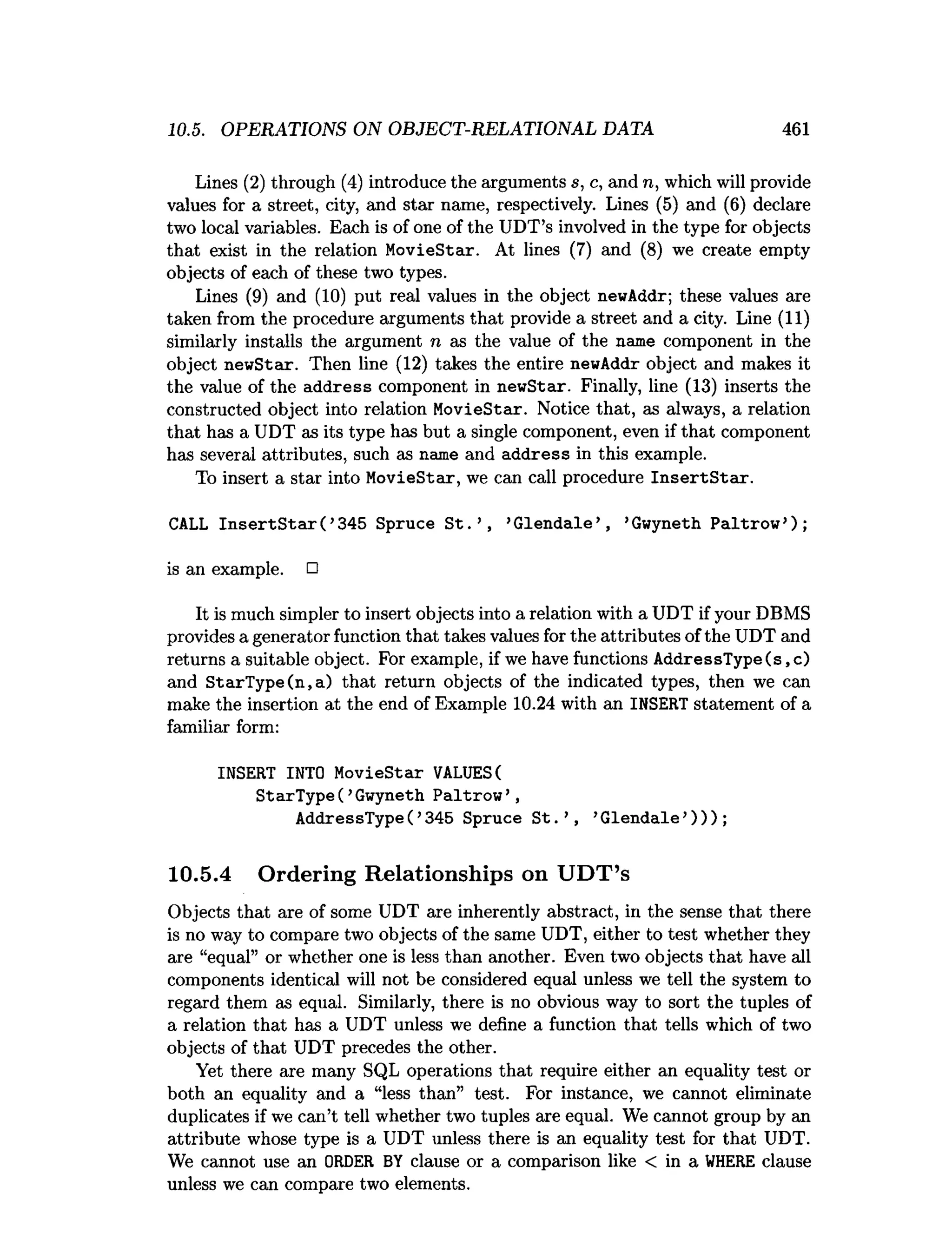 10.5. OPERATIONS ON OBJECT-RELATIONAL DATA 461
Lines (2) through (4) introduce the arguments s, c, and n, which will provide
values for a street, city, and star name, respectively. Lines (5) and (6) declare
two local variables. Each is of one of the UDT’s involved in the type for objects
that exist in the relation MovieStar. At lines (7) and (8) we create empty
objects of each of these two types.
Lines (9) and (10) put real values in the object newAddr; these values are
taken from the procedure arguments that provide a street and a city. Line (11)
similarly installs the argument n as the value of the name component in the
object newStar. Then line (12) takes the entire newAddr object and makes it
the value of the address component in newStar. Finally, line (13) inserts the
constructed object into relation MovieStar. Notice that, as always, a relation
that has a UDT as its type has but a single component, even if that component
has several attributes, such as name and address in this example.
To insert a star into MovieStar, we can call procedure In sertS tar.
CALL In s e rtS ta r( ’345 Spruce S t .’ , ’G lendale’ , ’Gwyneth Paltrow ’);
is an example. □
It is much simpler to insert objects into a relation with a UDT if your DBMS
provides a generator function that takes values for the attributes of the UDT and
returns a suitable object. For example, if we have functions AddressType(s,c)
and StarType(n,a) that return objects of the indicated types, then we can
make the insertion at the end of Example 10.24 with an INSERT statement of a
familiar form:
INSERT INTO MovieStar VALUES(
StarType( ’Gwyneth Paltrow ’ ,
AddressType( ’345 Spruce S t. ’ , ’G lendale’) ) ) ;
10.5.4 Ordering Relationships on UDT’s
Objects that are of some UDT are inherently abstract, in the sense that there
is no way to compare two objects of the same UDT, either to test whether they
are “equal” or whether one is less than another. Even two objects that have all
components identical will not be considered equal unless we tell the system to
regard them as equal. Similarly, there is no obvious way to sort the tuples of
a relation that has a UDT unless we define a function that tells which of two
objects of that UDT precedes the other.
Yet there are many SQL operations that require either an equality test or
both an equality and a “less than” test. For instance, we cannot eliminate
duplicates if we can’t tell whether two tuples are equal. We cannot group by an
attribute whose type is a UDT unless there is an equality test for that UDT.
We cannot use an ORDER BY clause or a comparison like < in a W
HERE clause
unless we can compare two elements.
 
