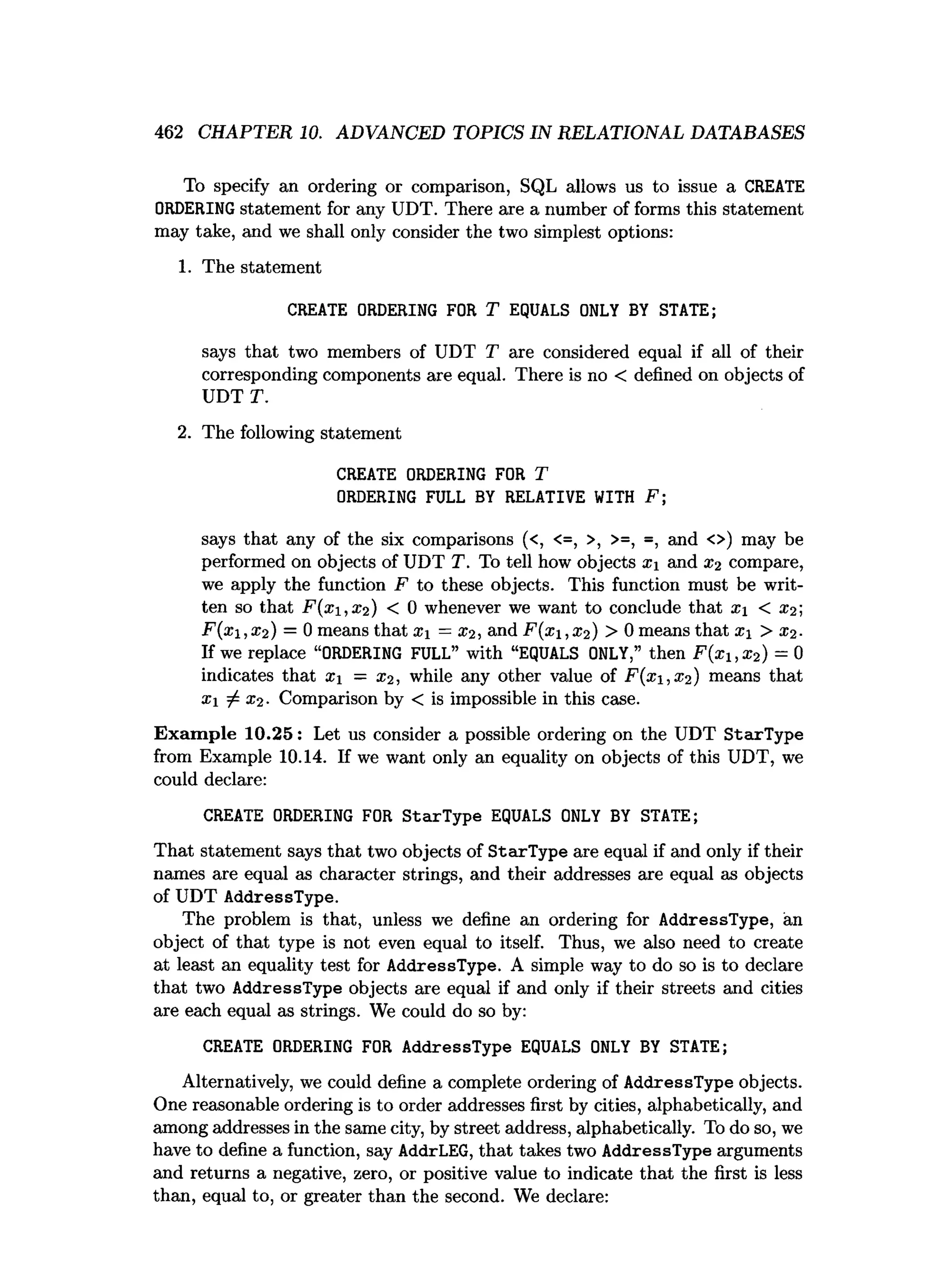 462 CHAPTER 10. ADVANCED TOPICS IN RELATIONAL DATABASES
To specify an ordering or comparison, SQL allows us to issue a CREATE
ORDERINGstatement for any UDT. There are a number of forms this statement
may take, and we shall only consider the two simplest options:
1. The statement
CREATE ORDERING FOR T EQUALS ONLY BY STATE;
says that two members of UDT T are considered equal if all of their
corresponding components are equal. There is no < defined on objects of
UDT T.
2. The following statement
CREATE ORDERING FOR T
ORDERING FULL BY RELATIVE WITH F;
says that any of the six comparisons (<, <=, >, >=, =, and <>) may be
performed on objects of UDT T. To tell how objects x and x2 compare,
we apply the function F to these objects. This function must be writ­
ten so that F (x i,x 2) < 0 whenever we want to conclude that x < x2;
F (x ,x 2) = 0 means that X = x2, and F (x i,x 2) > 0 means that x > x2.
If we replace “ORDERING FULL” with “EQUALS ONLY,” then F (x i,x 2) = 0
indicates that x — x2, while any other value of F (x i,x 2) means that
xi ^ x2. Comparison by < is impossible in this case.
E xam ple 10.25: Let us consider a possible ordering on the UDT StarType
from Example 10.14. If we want only an equality on objects of this UDT, we
could declare:
CREATE ORDERING FOR StarType EQUALS ONLY BY STATE;
That statement says that two objects of StarType are equal if and only if their
names are equal as character strings, and their addresses are equal as objects
of UDT AddressType.
The problem is that, unless we define an ordering for AddressType, an
object of that type is not even equal to itself. Thus, we also need to create
at least an equality test for AddressType. A simple way to do so is to declare
that two AddressType objects are equal if and only if their streets and cities
are each equal as strings. We could do so by:
CREATE ORDERING FOR AddressType EQUALS ONLY BY STATE;
Alternatively, we could define a complete ordering of AddressType objects.
One reasonable ordering is to order addresses first by cities, alphabetically, and
among addresses in the same city, by street address, alphabetically. To do so, we
have to define a function, say AddrLEG, that takes two AddressType arguments
and returns a negative, zero, or positive value to indicate that the first is less
than, equal to, or greater than the second. We declare:
 