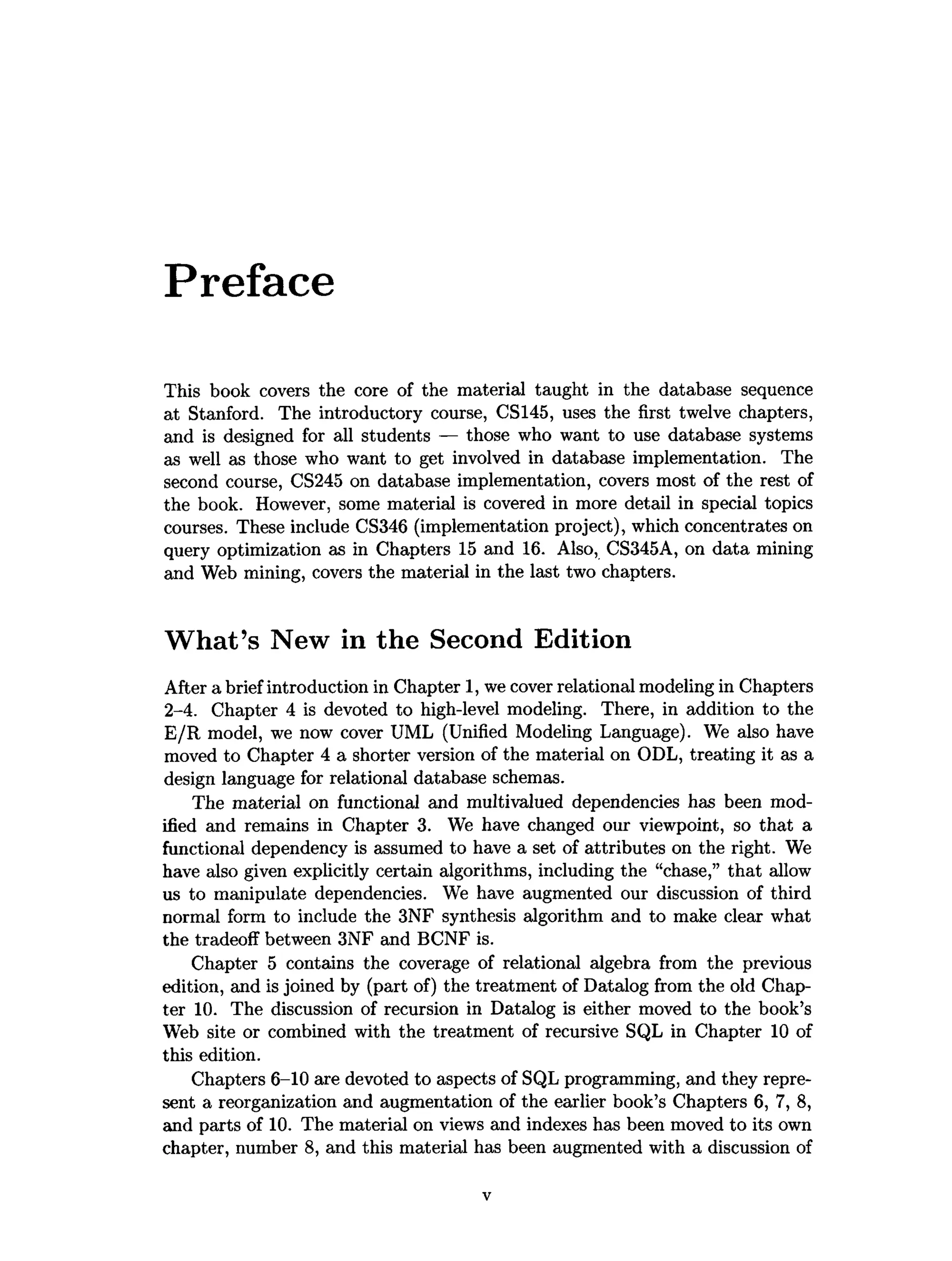 Preface
This book covers the core of the material taught in the database sequence
at Stanford. The introductory course, CS145, uses the first twelve chapters,
and is designed for all students — those who want to use database systems
as well as those who want to get involved in database implementation. The
second course, CS245 on database implementation, covers most of the rest of
the book. However, some material is covered in more detail in special topics
courses. These include CS346 (implementation project), which concentrates on
query optimization as in Chapters 15 and 16. Also, CS345A, on data mining
and Web mining, covers the material in the last two chapters.
W hat’s New in the Second Edition
After a brief introduction in Chapter 1, we cover relational modeling in Chapters
2-4. Chapter 4 is devoted to high-level modeling. There, in addition to the
E/R model, we now cover UML (Unified Modeling Language). We also have
moved to Chapter 4 a shorter version of the material on ODL, treating it as a
design language for relational database schemas.
The material on functional and multivalued dependencies has been mod­
ified and remains in Chapter 3. We have changed our viewpoint, so that a
functional dependency is assumed to have a set of attributes on the right. We
have also given explicitly certain algorithms, including the “chase,” that allow
us to manipulate dependencies. We have augmented our discussion of third
normal form to include the 3NF synthesis algorithm and to make clear what
the tradeoff between 3NF and BCNF is.
Chapter 5 contains the coverage of relational algebra from the previous
edition, and is joined by (part of) the treatment of Datalog from the old Chap­
ter 10. The discussion of recursion in Datalog is either moved to the book’s
Web site or combined with the treatment of recursive SQL in Chapter 10 of
this edition.
Chapters 6-10 are devoted to aspects of SQL programming, and they repre­
sent a reorganization and augmentation of the earlier book’s Chapters 6, 7, 8,
and parts of 10. The material on views and indexes has been moved to its own
chapter, number 8, and this material has been augmented with a discussion of
 