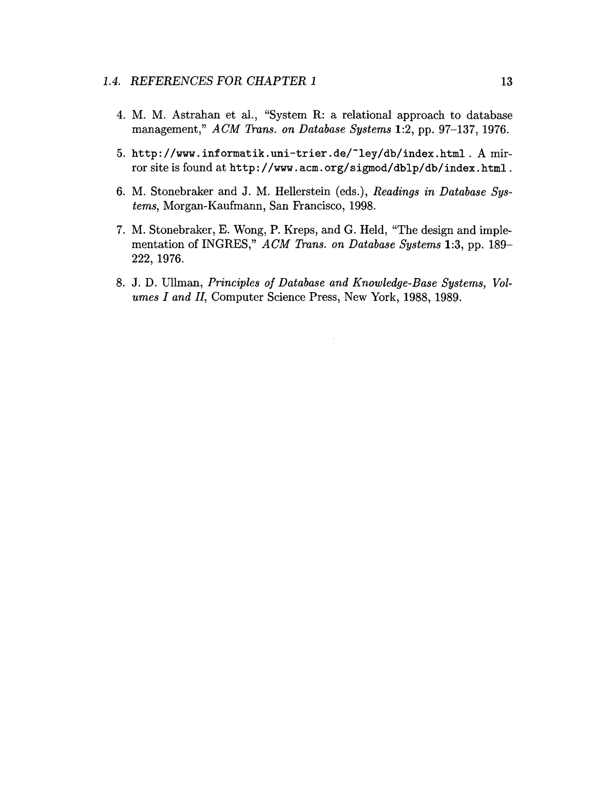 1.4. REFERENCES FOR CHAPTER 1 13
4. M. M. Astrahan et al., “System R: a relational approach to database
management,” ACM Trans, on Database Systems 1:2, pp. 97-137, 1976.
5. h ttp ://w w w .in fo rm atik .u n i-trier.d e/~ ley /d b /in d ex .h tm l. A mir­
ror site is found at http://w w w .acm .org/sigm od/dblp/db/index.htm l.
6. M. Stonebraker and J. M. Hellerstein (eds.), Readings in Database Sys­
tems, Morgan-Kaufmann, San Francisco, 1998.
7. M. Stonebraker, E. Wong, P. Kreps, and G. Held, “The design and imple­
mentation of INGRES,” ACM Trans, on Database Systems 1:3, pp. 189-
222, 1976.
8. J. D. Ullman, Principles of Database and Knowledge-Base Systems, Vol­
umes I and II, Computer Science Press, New York, 1988, 1989.
 