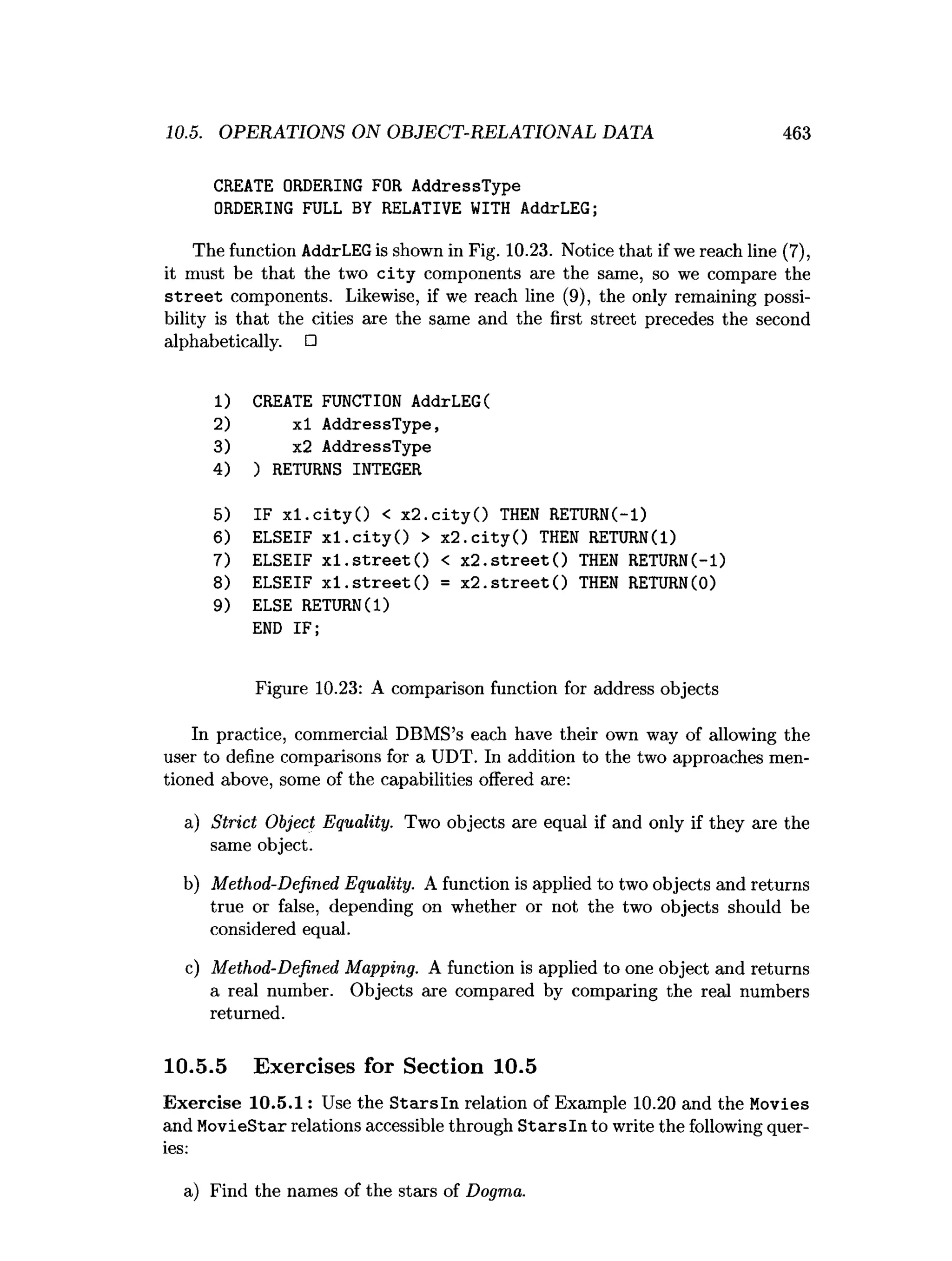 10.5. OPERATIONS ON OBJECT-RELATIONAL DATA 463
CREATE ORDERING FOR AddressType
ORDERING FULL BY RELATIVE WITH AddrLEG;
The function AddrLEGis shown in Fig. 10.23. Notice that if we reach line (7),
it must be that the two c ity components are the same, so we compare the
s tre e t components. Likewise, if we reach line (9), the only remaining possi­
bility is that the cities are the same and the first street precedes the second
alphabetically. □
1) CREATE FUNCTION AddrLEG(
2) xl AddressType,
3) x2 AddressType
4) ) RETURNS INTEGER
5) IF x l.c ity O < x2.c ity () THEN RETURN(-1)
6) ELSEIF x l.c ity O > x 2 .c ity () THEN RETURN(1)
7) ELSEIF x l.s tr e e t() < x 2 .stre e t() THEN RETURN(-1)
8) ELSEIF x1 .s tr e e t() = x 2 .stre e t() THEN RETURN(0)
9) ELSE RETURN(1)
END IF;
Figure 10.23: A comparison function for address objects
In practice, commercial DBMS’s each have their own way of allowing the
user to define comparisons for a UDT. In addition to the two approaches men­
tioned above, some of the capabilities offered are:
a) Strict Object Equality. Two objects are equal if and only if they are the
same object.
b) Method-Defined Equality. A function is applied to two objects and returns
true or false, depending on whether or not the two objects should be
considered equal.
c) Method-Defined Mapping. A function is applied to one object and returns
a real number. Objects are compared by comparing the real numbers
returned.
10.5.5 Exercises for Section 10.5
Exercise 10.5.1: Use the S tarsln relation of Example 10.20 and the Movies
and MovieStar relations accessible through S tarsln to write the following quer­
ies:
a) Find the names of the stars of Dogma.
 