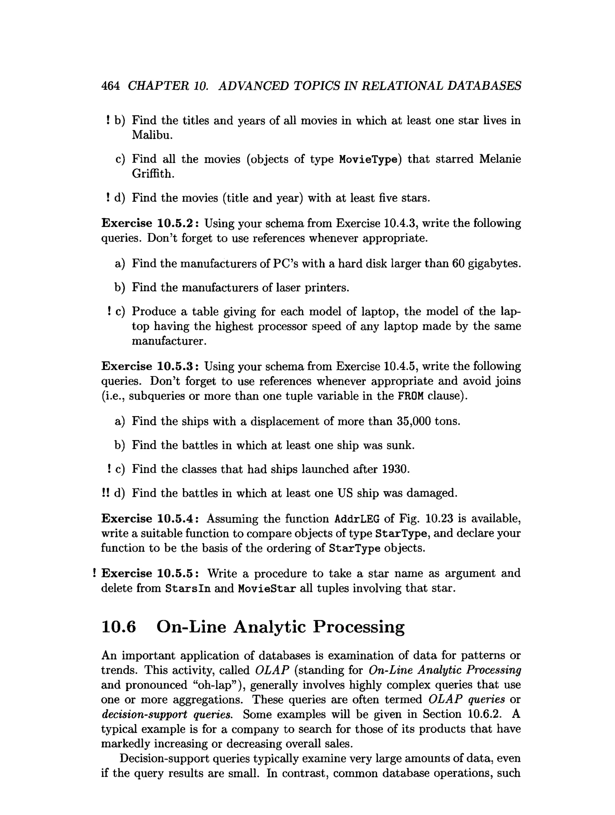 464 CHAPTER 10. ADVANCED TOPICS IN RELATIONAL DATABASES
! b) Find the titles and years of all movies in which at least one star lives in
Malibu.
c) Find all the movies (objects of type MovieType) that starred Melanie
Griffith.
! d) Find the movies (title and year) with at least five stars.
Exercise 10.5.2: Using your schema from Exercise 10.4.3, write the following
queries. Don’t forget to use references whenever appropriate.
a) Find the manufacturers of PC’s with a hard disk larger than 60 gigabytes.
b) Find the manufacturers of laser printers.
! c) Produce a table giving for each model of laptop, the model of the lap­
top having the highest processor speed of any laptop made by the same
manufacturer.
Exercise 10.5.3: Using your schema from Exerci
