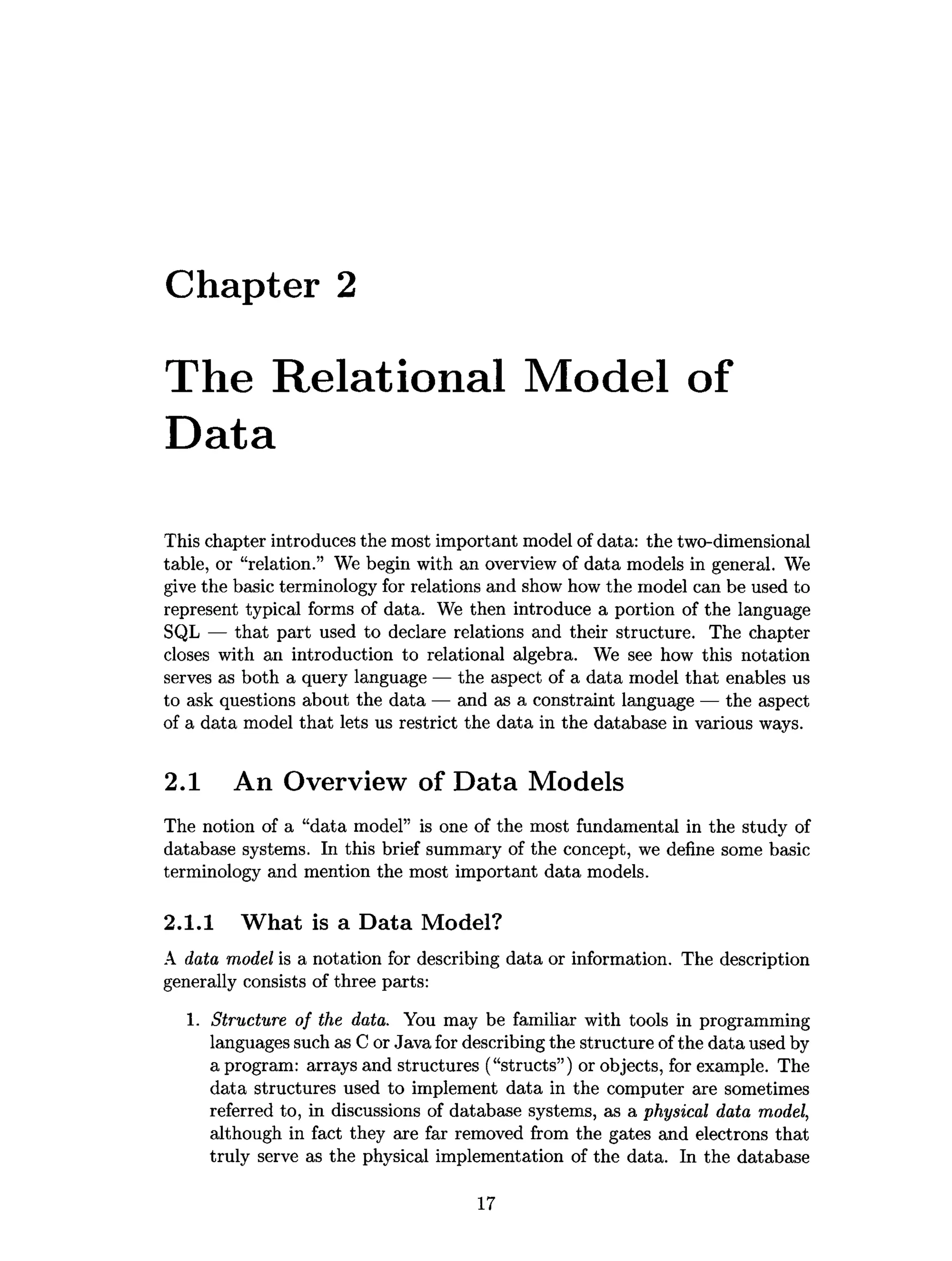 Chapter 2
The Relational Model of
Data
This chapter introduces the most important model of data: the two-dimensional
table, or “relation.” We begin with an overview of data models in general. We
give the basic terminology for relations and show how the model can be used to
represent typical forms of data. We then introduce a portion of the language
SQL — that part used to declare relations and their structure. The chapter
closes with an introduction to relational algebra. We see how this notation
serves as both a query language — the aspect of a data model that enables us
to ask questions about the data — and as a constraint language — the aspect
of a data model that lets us restrict the data in the database in various ways.
2.1 An Overview of Data Models
The notion of a “data model” is one of the most fundamental in the study of
database systems. In this brief summary of the concept, we define some basic
terminology and mention the most important data models.
2.1.1 What is a Data Model?
A data model is a notation for describing data or information. The description
generally consists of three parts:
1. Structure of the data. You may be familiar with tools in programming
languages such as C or Java for describing the structure of the data used by
a program: arrays and structures (“structs”) or objects, for example. The
data structures used to implement data in the computer are sometimes
referred to, in discussions of database systems, as a physical data model,
although in fact they are far removed from the gates and electrons that
truly serve as the physical implementation of the data. In the database
17
 