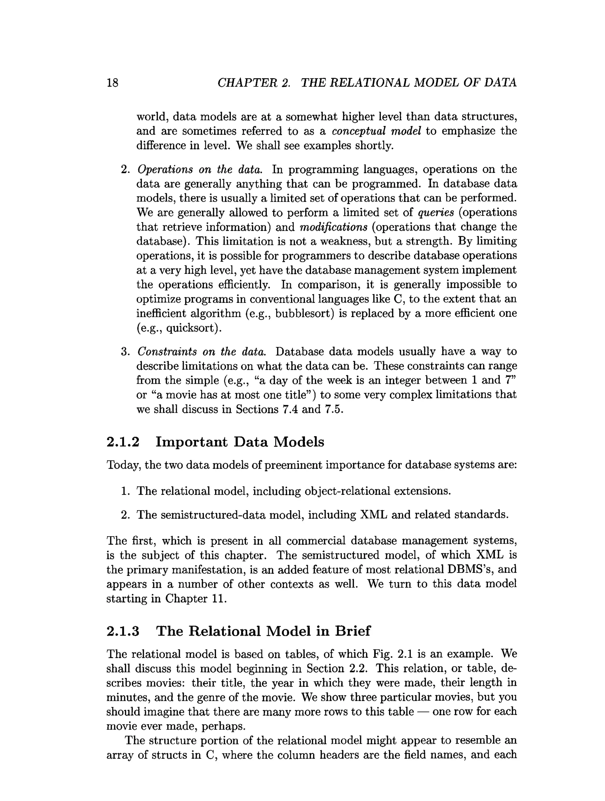 18 CHAPTER 2. THE RELATIONAL MODEL OF DATA
world, data models are at a somewhat higher level than data structures,
and are sometimes referred to as a conceptual model to emphasize the
difference in level. We shall see examples shortly.
2. Operations on the data. In programming languages, operations on the
data are generally anything that can be programmed. In database data
models, there is usually a limited set of operations that can be performed.
We are generally allowed to perform a limited set of queries (operations
that retrieve information) and modifications (operations that change the
database). This limitation is not a weakness, but a strength. By limiting
operations, it is possible for programmers to describe database operations
at a very high level, yet have the database management system implement
the operations efficiently. In comparison, it is generally impossible to
optimize programs in conventional languages like C, to the extent that an
inefficient algorithm (e.g., bubblesort) is replaced by a more efficient one
(e.g., quicksort).
3. Constraints on the data. Database data models usually have a way to
describe limitations on what the data can be. These constraints can range
from the simple (e.g., “a day of the week is an integer between 1 and 7”
or “a movie has at most one title”) to some very complex limitations that
we shall discuss in Sections 7.4 and 7.5.
2.1.2 Important Data Models
Today, the two data models of preeminent importance for database systems are:
1. The relational model, including object-relational extensions.
2. The semistructured-data model, including XML and related standards.
The first, which is present in all commercial database management systems,
is the subject of this chapter. The semistructured model, of which XML is
the primary manifestation, is an added feature of most relational DBMS’s, and
appears in a number of other contexts as well. We turn to this data model
starting in Chapter 11.
2.1.3 The Relational Model in Brief
The relational model is based on tables, of which Fig. 2.1 is an example. We
shall discuss this model beginning in Section 2.2. This relation, or table, de­
scribes movies: their title, the year in which they were made, their length in
minutes, and the genre of the movie. We show three particular movies, but you
should imagine that there are many more rows to this table — one row for each
movie ever made, perhaps.
The structure portion of the relational model might appear to resemble an
array of structs in C, where the column headers are the field names, and each
 