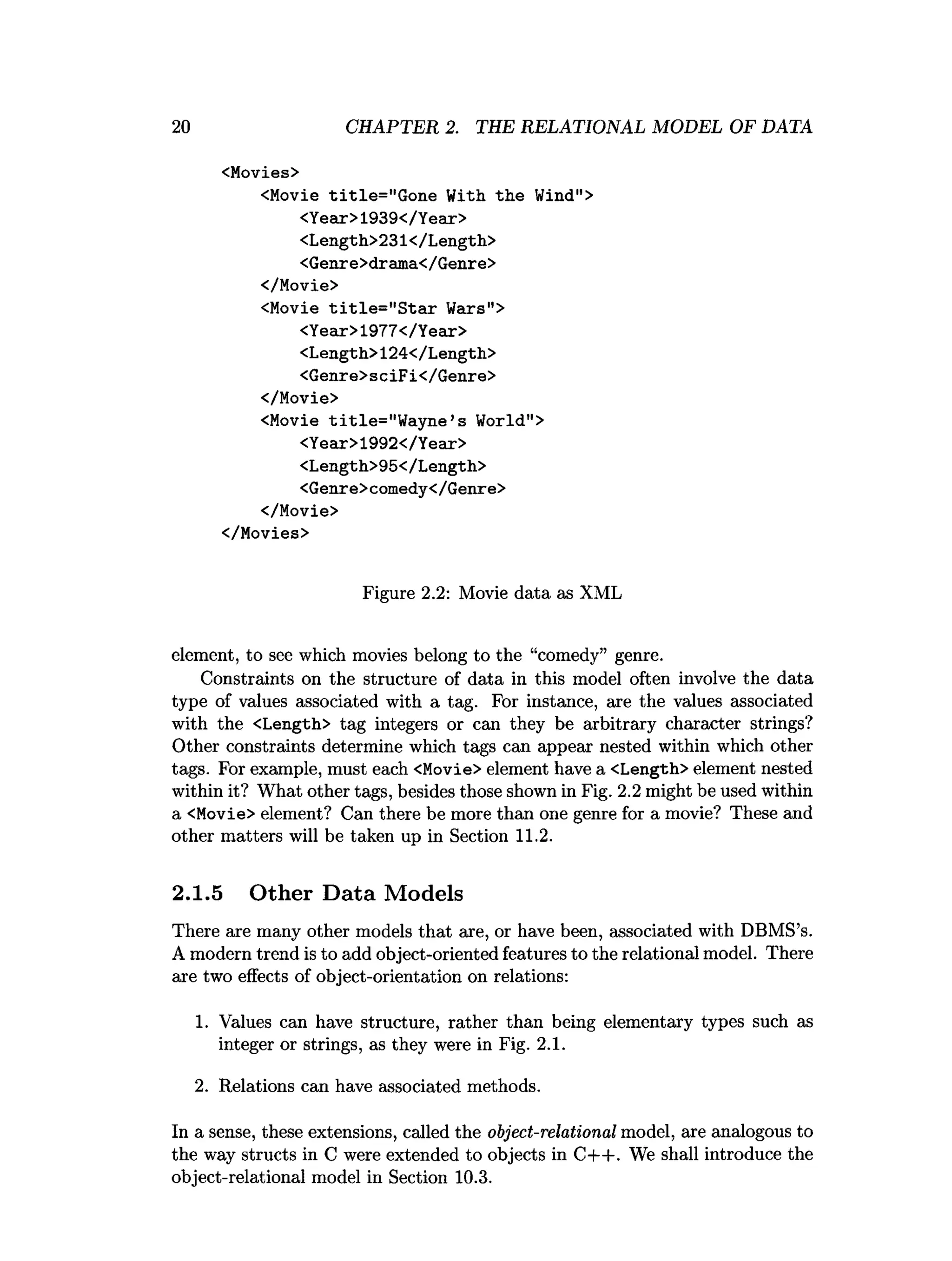 2 0 CHAPTER 2. THE RELATIONAL MODEL OF DATA
<Movies>
<Movie title="Gone With the Wind">
<Year>1939</Year>
<Length>231</Length>
<Genre>drama</Genre>
</Movie>
<Movie title="Star Wars">
<Year>1977</Year>
<Length>124</Length>
<Genre>sciFi</Genre>
</Movie>
<Movie title="Wayne’s World">
<Year>1992</Year>
<Length>95</Length>
<Genre>comedy</Genre>
</Movie>
</Movies>
Figure 2
.
2
: Movie data as XML
element, to see which movies belong to the “comedy” genre.
Constraints on the structure of data in this model often involve the data
type of values associated with a tag. For instance, are the values associated
with the <Length> tag integers or can they be arbitrary character strings?
Other constraints determine which tags can appear nested within which other
tags. For example, must each <Movie> element have a <Length> element nested
within it? What other tags, besides those shown in Fig. 2.2might be used within
a <Movie> element? Can there be more than one genre for a movie? These and
other matters will be taken up in Section 1
1
.
2
.
2.1.5 Other Data Models
There are many other models that are, or have been, associated with DBMS’s.
A modern trend is to add object-oriented features to the relational model. There
are two effects of object-orientation on relations:
1. Values can have structure, rather than being elementary types such as
integer or strings, as they were in Fig. 2
.
1
.
2
. Relations can have associated methods.
In a sense, these extensions, called the object-relational model, are analogous to
the way structs in C were extended to objects in C++. We shall introduce the
object-relational model in Section 1
0
.
3
.
 