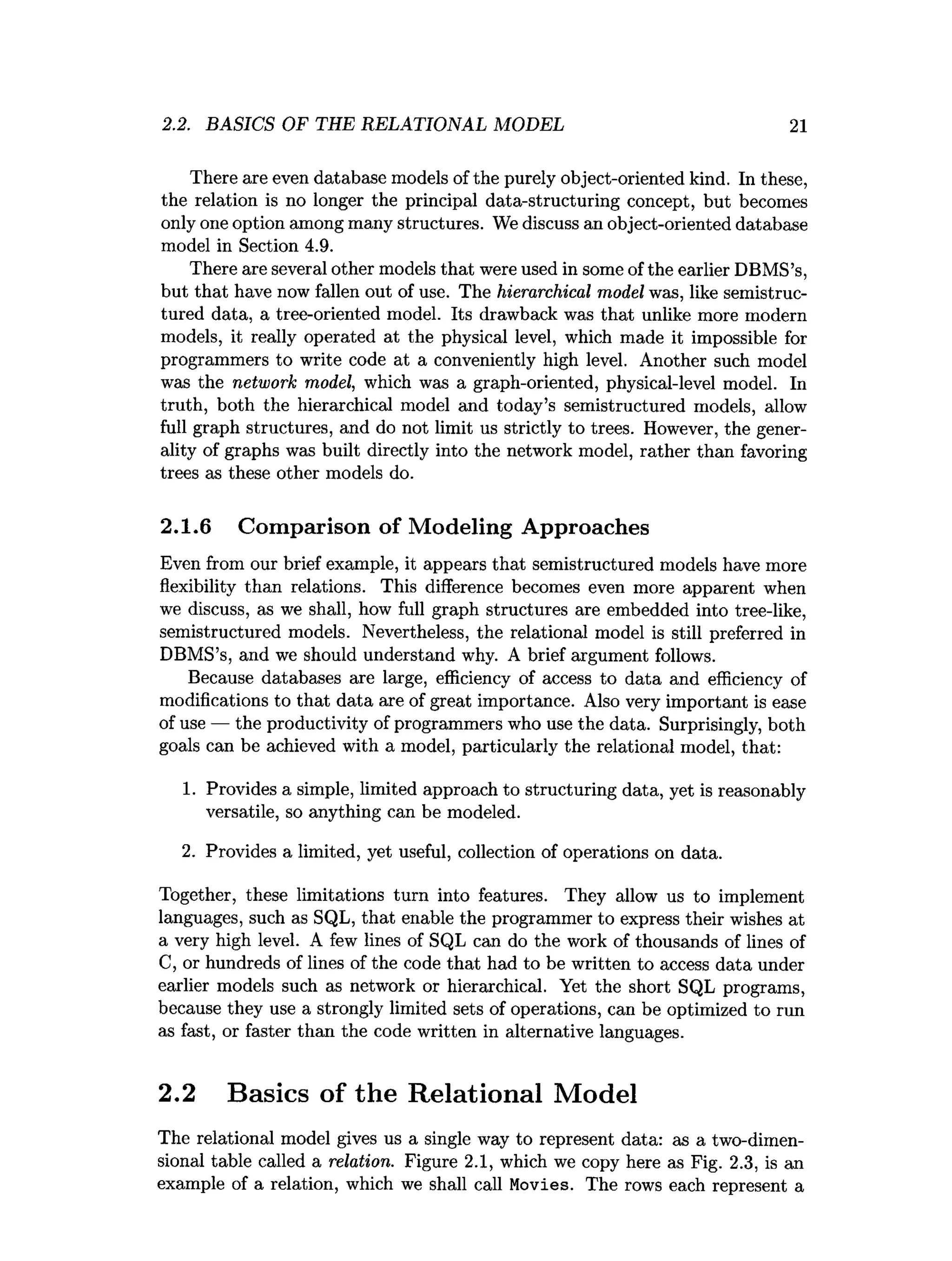 2.2. BASICS OF THE RELATIONAL MODEL 21
There are even database models of the purely object-oriented kind. In these,
the relation is no longer the principal data-structuring concept, but becomes
only one option among many structures. We discuss an object-oriented database
model in Section 4.9.
There are several other models that were used in some of the earlier DBMS’s,
but that have now fallen out of use. The hierarchical model was, like semistruc­
tured data, a tree-oriented model. Its drawback was that unlike more modern
models, it really operated at the physical level, which made it impossible for
programmers to write code at a conveniently high level. Another such model
was the network model, which was a graph-oriented, physical-level model. In
truth, both the hierarchical model and today’s semistructured models, allow
full graph structures, and do not limit us strictly to trees. However, the gener­
ality of graphs was built directly into the network model, rather than favoring
trees as these other models do.
2.1.6 Comparison of Modeling Approaches
Even from our brief example, it appears that semistructured models have more
flexibility than relations. This difference becomes even more apparent when
we discuss, as we shall, how full graph structures are embedded into tree-like,
semistructured models. Nevertheless, the relational model is still preferred in
DBMS’s, and we should understand why. A brief argument follows.
Because databases are large, efficiency of access to data and efficiency of
modifications to that data are of great importance. Also very important is ease
of use — the productivity of programmers who use the data. Surprisingly, both
goals can be achieved with a model, particularly the relational model, that:
1. Provides a simple, limited approach to structuring data, yet is reasonably
versatile, so anything can be modeled.
2. Provides a limited, yet useful, collection of operations on data.
Together, these limitations turn into features. They allow us to implement
languages, such as SQL, that enable the programmer to express their wishes at
a very high level. A few lines of SQL can do the work of thousands of lines of
C, or hundreds of lines of the code that had to be written to access data under
earlier models such as network or hierarchical. Yet the short SQL programs,
because they use a strongly limited sets of operations, can be optimized to run
as fast, or faster than the code written in alternative languages.
2.2 Basics of the Relational Model
The relational model gives us a single way to represent data: as a two-dimen­
sional table called a relation. Figure 2.1, which we copy here as Fig. 2.3, is an
example of a relation, which we shall call Movies. The rows each represent a
 