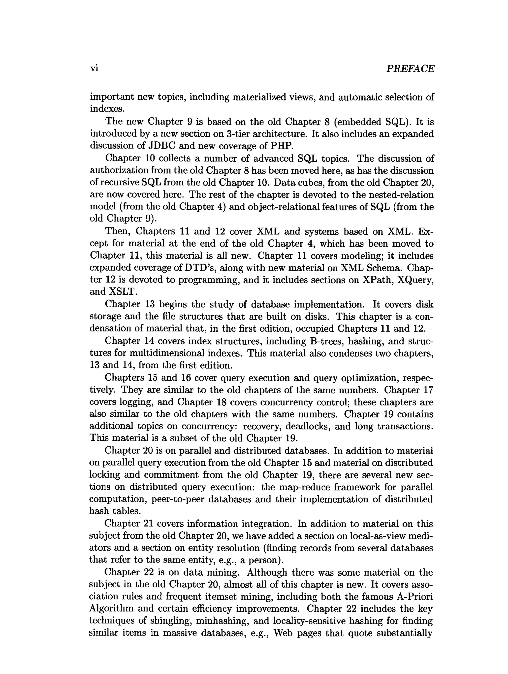 vi PREFACE
important new topics, including materialized views, and automatic selection of
indexes.
The new Chapter 9 is based on the old Chapter 8 (embedded SQL). It is
introduced by a new section on 3-tier architecture. It also includes an expanded
discussion of JDBC and new coverage of PHP.
Chapter 10 collects a number of advanced SQL topics. The discussion of
authorization from the old Chapter 8 has been moved here, as has the discussion
of recursive SQL from the old Chapter 10. Data cubes, from the old Chapter 20,
are now covered here. The rest of the chapter is devoted to the nested-relation
model (from the old Chapter 4) and object-relational features of SQL (from the
old Chapter 9).
Then, Chapters 11 and 12 cover XML and systems based on XML. Ex­
cept for material at the end of the old Chapter 4, which has been moved to
Chapter 11, this material is all new. Chapter 11 covers modeling; it includes
expanded coverage of DTD’s, along with new material on XML Schema. Chap­
ter 12 is devoted to programming, and it includes sections on XPath, XQuery,
and XSLT.
Chapter 13 begins the study of database implementation. It covers disk
storage and the file structures that are built on disks. This chapter is a con­
densation of material that, in the first edition, occupied Chapters 11 and 12.
Chapter 14 covers index structures, including B-trees, hashing, and struc­
tures for multidimensional indexes. This material also condenses two chapters,
13 and 14, from the first edition.
Chapters 15 and 16 cover query execution and query optimization, respec­
tively. They are similar to the old chapters of the same numbers. Chapter 17
covers logging, and Chapter 18 covers concurrency control; these chapters are
also similar to the old chapters with the same numbers. Chapter 19 contains
additional topics on concurrency: recovery, deadlocks, and long transactions.
This material is a subset of the old Chapter 19.
Chapter 20 is on parallel and distributed databases. In addition to material
on parallel query execution from the old Chapter 15 and material on distributed
locking and commitment from the old Chapter 19, there are several new sec­
tions on distributed query execution: the map-reduce framework for parallel
computation, peer-to-peer databases and their implementation of distributed
hash tables.
Chapter 21 covers information integration. In addition to material on this
subject from the old Chapter 20, we have added a section on local-as-view medi­
ators and a section on entity resolution (finding records from several databases
that refer to the same entity, e.g., a person).
Chapter 22 is on data mining. Although there was some material on the
subject in the old Chapter 20, almost all of this chapter is new. It covers asso­
ciation rules and frequent itemset mining, including both the famous A-Priori
Algorithm and certain efficiency improvements. Chapter 22 includes the key
techniques of shingling, minhashing, and locality-sensitive hashing for finding
similar items in massive databases, e.g., Web pages that quote substantially
 