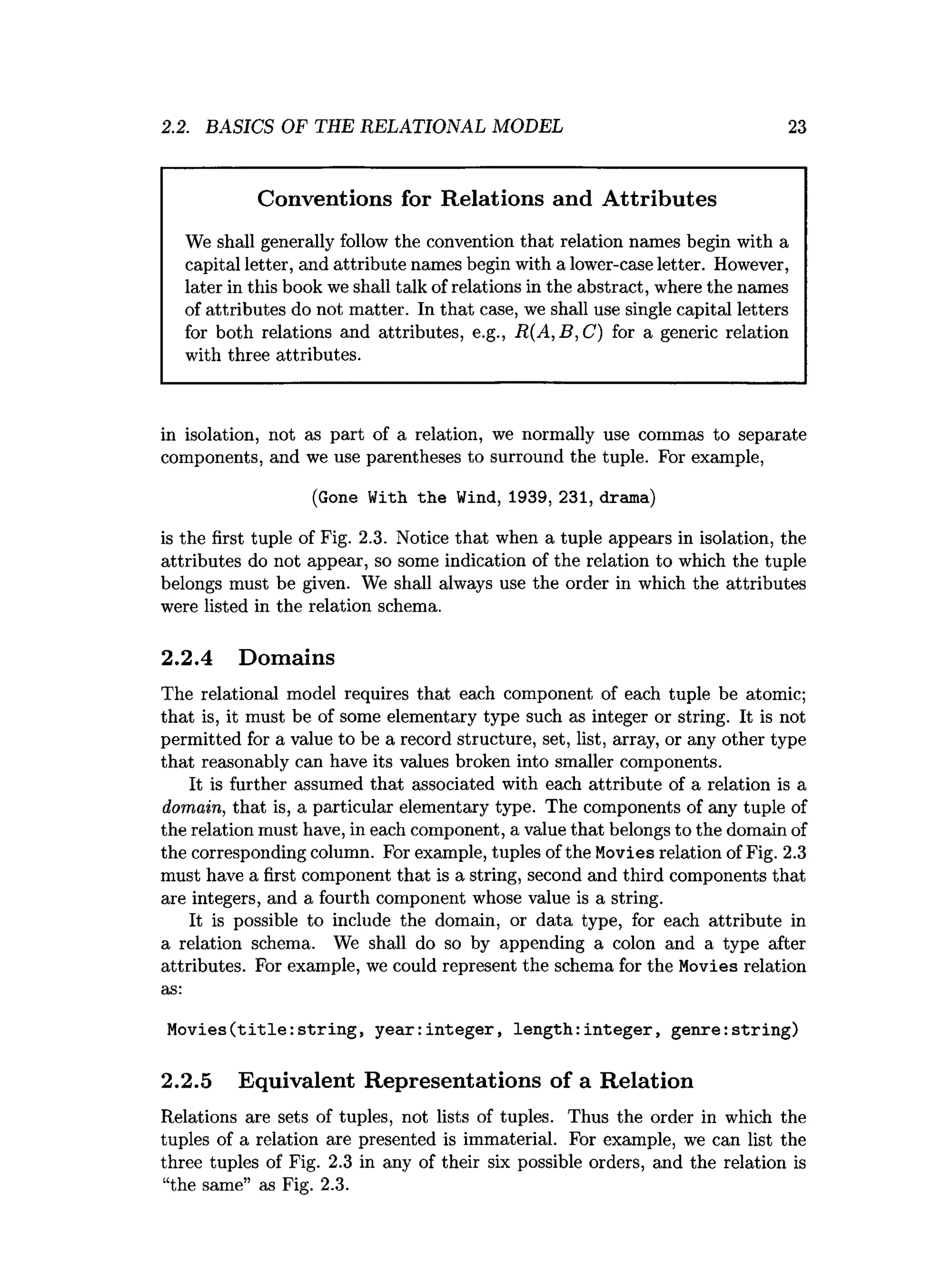 2.2. BASICS OF THE RELATIONAL MODEL 23
Conventions for Relations and Attributes
We shall generally follow the convention that relation names begin with a
capital letter, and attribute names begin with a lower-case letter. However,
later in this book we shall talk of relations in the abstract, where the names
of attributes do not matter. In that case, we shall use single capital letters
for both relations and attributes, e.g., R(A,B,C) for a generic relation
with three attributes.
in isolation, not as part of a relation, we normally use commas to separate
components, and we use parentheses to surround the tuple. For example,
(Gone With the Wind, 1939, 231, drama)
is the first tuple of Fig. 2
.
3
. Notice that when a tuple appears in isolation, the
attributes do not appear, so some indication of the relation to which the tuple
belongs must be given. We shall always use the order in which the attributes
were listed in the relation schema.
2.2.4 Domains
The relational model requires that each component of each tuple be atomic;
that is, it must be of some elementary type such as integer or string. It is not
permitted for a value to be a record structure, set, list, array, or any other type
that reasonably can have its values broken into smaller components.
It is further assumed that associated with each attribute of a relation is a
domain, that is, a particular elementary type. The components of any tuple of
the relation must have, in each component, a value that belongs to the domain of
the corresponding column. For example, tuples of the Movies relation of Fig. 2.
3
must have a first component that is a string, second and third components that
are integers, and a fourth component whose value is a string.
It is possible to include the domain, or data type, for each attribute in
a relation schema. We shall do so by appending a colon and a type after
attributes. For example, we could represent the schema for the Movies relation
as:
Movies(title:string, year:integer, length:integer, genre:string)
2.2.5 Equivalent Representations of a Relation
Relations are sets of tuples, not lists of tuples. Thus the order in which the
tuples of a relation are presented is immaterial. For example, we can list the
three tuples of Fig. 2.3 in any of their six possible orders, and the relation is
“the same” as Fig. 2
.
3
.
 