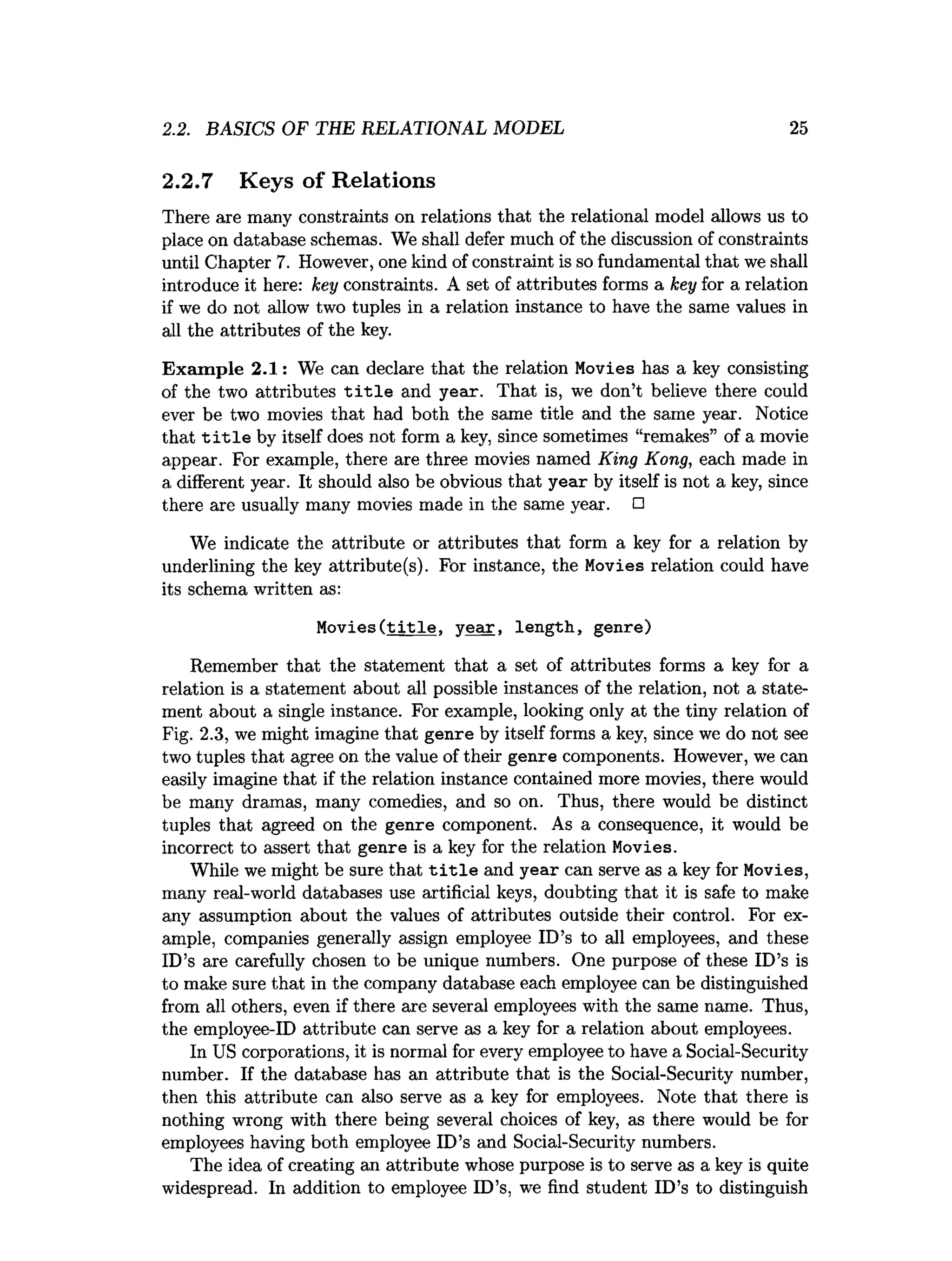 2.2. BASICS OF THE RELATIONAL MODEL 25
2.2.7 Keys of Relations
There are many constraints on relations that the relational model allows us to
place on database schemas. We shall defer much of the discussion of constraints
until Chapter 7. However, one kind of constraint is so fundamental that we shall
introduce it here: key constraints. A set of attributes forms a key for a relation
if we do not allow two tuples in a relation instance to have the same values in
all the attributes of the key.
Exam ple 2.1: We can declare that the relation Movies has a key consisting
of the two attributes t i t l e and year. That is, we don’t believe there could
ever be two movies that had both the same title and the same year. Notice
that t i t l e by itself does not form a key, since sometimes “remakes” of a movie
appear. For example, there are three movies named King Kong, each made in
a different year. It should also be obvious that year by itself is not a key, since
there are usually many movies made in the same year. □
We indicate the attribute or attributes that form a key for a relation by
underlining the key attribute(s). For instance, the Movies relation could have
its schema written as:
Movies(t i t l e , ye a r, length, genre)
Remember that the statement that a set of attributes forms a key for a
relation is a statement about all possible instances of the relation, not a state­
ment about a single instance. For example, looking only at the tiny relation of
Fig. 2.3, we might imagine that genre by itself forms a key, since we do not see
two tuples that agree on the value of their genre components. However, we can
easily imagine that if the relation instance contained more movies, there would
be many dramas, many comedies, and so on. Thus, there would be distinct
tuples that agreed on the genre component. As a consequence, it would be
incorrect to assert that genre is a key for the relation Movies.
While we might be sure that t i t l e and year can serve as a key for Movies,
many real-world databases use artificial keys, doubting that it is safe to make
any assumption about the values of attributes outside their control. For ex­
ample, companies generally assign employee ID’s to all employees, and these
ID’s are carefully chosen to be unique numbers. One purpose of these ID’s is
to make sure that in the company database each employee can be distinguished
from all others, even if there are several employees with the same name. Thus,
the employee-ID attribute can serve as a key for a relation about employees.
In US corporations, it is normal for every employee to have a Social-Security
number. If the database has an attribute that is the Social-Security number,
then this attribute can also serve as a key for employees. Note that there is
nothing wrong with there being several choices of key, as there would be for
employees having both employee ID’s and Social-Security numbers.
The idea of creating an attribute whose purpose is to serve as a key is quite
widespread. In addition to employee ID’s, we find student ID’s to distinguish
 