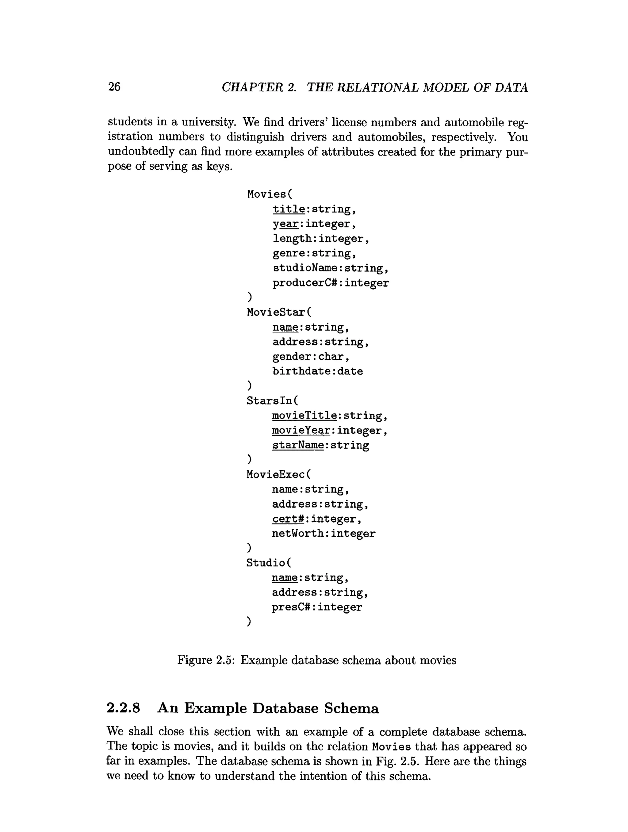 26 CHAPTER 2. THE RELATIONAL MODEL OF DATA
students in a university. We find drivers’ license numbers and automobile reg­
istration numbers to distinguish drivers and automobiles, respectively. You
undoubtedly can find more examples of attributes created for the primary pur­
pose of serving as keys.
Movies(
t i t l e :strin g ,
ye a r:in te g e r,
len g th : in teg e r,
g en re:strin g ,
studioName:s trin g ,
producerC#:integer
)
MovieStar(
name:strin g ,
address:strin g ,
gender:char,
b irth d a te :date
)
S ta rsIn (
m ovieTitle:s trin g ,
movieYear:in te g e r,
starN am e:string
)
MovieExec(
nam e:string,
address:strin g ,
ce rt# :in te g e r,
netWorth: integer
)
Studio(
name:strin g ,
address:s trin g ,
presC#:integer
)
Figure 2.5: Example database schema about movies
2.2.8 An Example Database Schema
We shall close this section with an example of a complete database schema.
The topic is movies, and it builds on the relation Movies that has appeared so
far in examples. The database schema is shown in Fig. 2.5. Here are the things
we need to know to understand the intention of this schema.
 