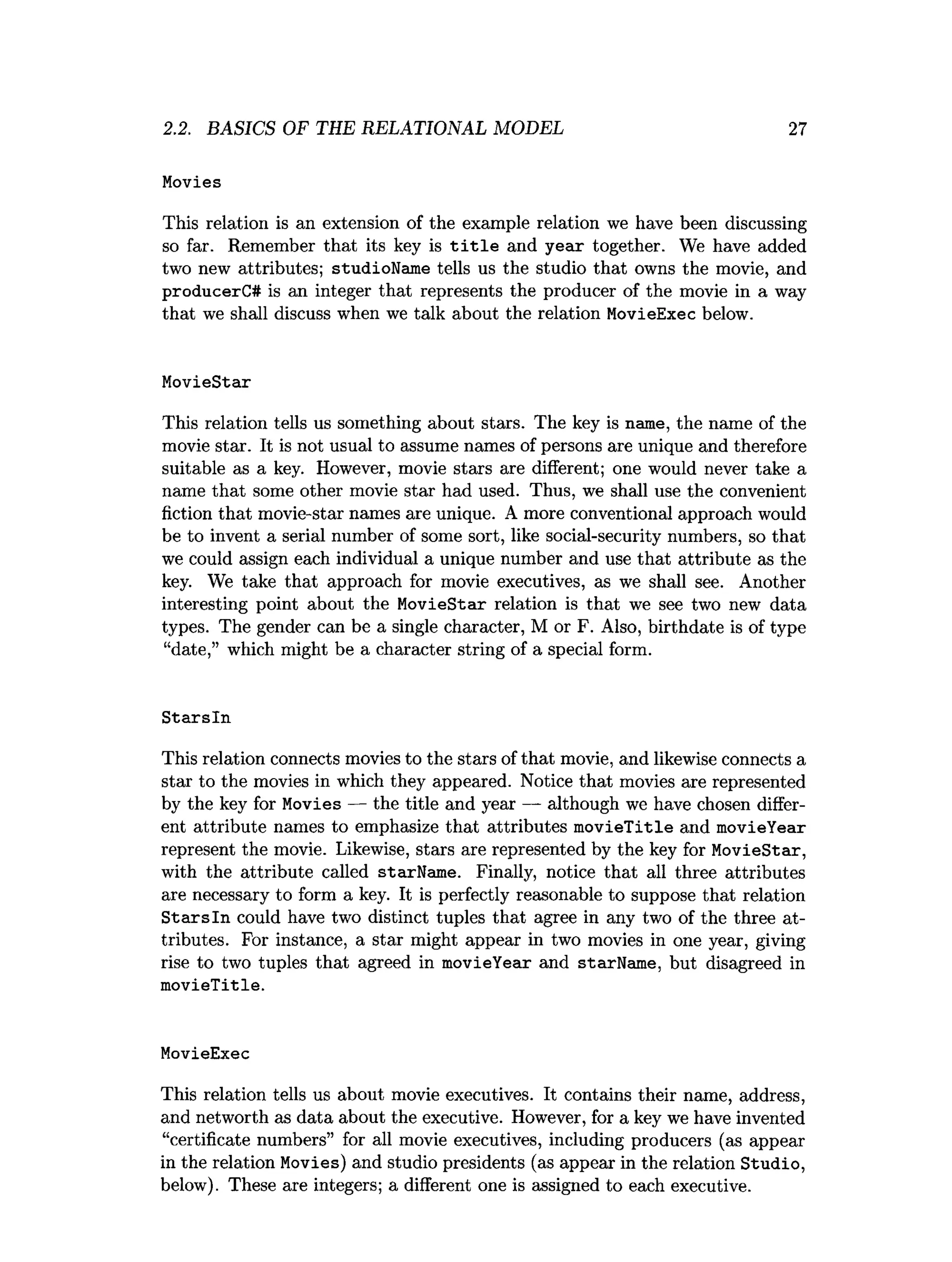 2.2. BASICS OF THE RELATIONAL MODEL 27
Movies
This relation is an extension of the example relation we have been discussing
so far. Remember that its key is title and year together. We have added
two new attributes; studioName tells us the studio that owns the movie, and
producerC# is an integer that represents the producer of the movie in a way
that we shall discuss when we talk about the relation MovieExec below.
MovieStar
This relation tells us something about stars. The key is name, the name of the
movie star. It is not usual to assume names of persons are unique and therefore
suitable as a key. However, movie stars are different; one would never take a
name that some other movie star had used. Thus, we shall use the convenient
fiction that movie-star names are unique. A more conventional approach would
be to invent a serial number of some sort, like social-security numbers, so that
we could assign each individual a unique number and use that attribute as the
key. We take that approach for movie executives, as we shall see. Another
interesting point about the MovieStar relation is that we see two new data
types. The gender can be a single character, M or F. Also, birthdate is of type
“date,” which might be a character string of a special form.
Starsln
This relation connects movies to the stars of that movie, and likewise connects a
star to the movies in which they appeared. Notice that movies are represented
by the key for Movies — the title and year — although we have chosen differ­
ent attribute names to emphasize that attributes movieTitle and movieYear
represent the movie. Likewise, stars are represented by the key for MovieStar,
with the attribute called starName. Finally, notice that all three attributes
are necessary to form a key. It is perfectly reasonable to suppose that relation
Starsln could have two distinct tuples that agree in any two of the three at­
tributes. For instance, a star might appear in two movies in one year, giving
rise to two tuples that agreed in movieYear and starName, but disagreed in
movieTitle.
MovieExec
This relation tells us about movie executives. It contains their name, address,
and networth as data about the executive. However, for a key we have invented
“certificate numbers” for all movie executives, including producers (as appear
in the relation Movies) and studio presidents (as appear in the relation Studio,
below). These are integers; a different one is assigned to each executive.
 