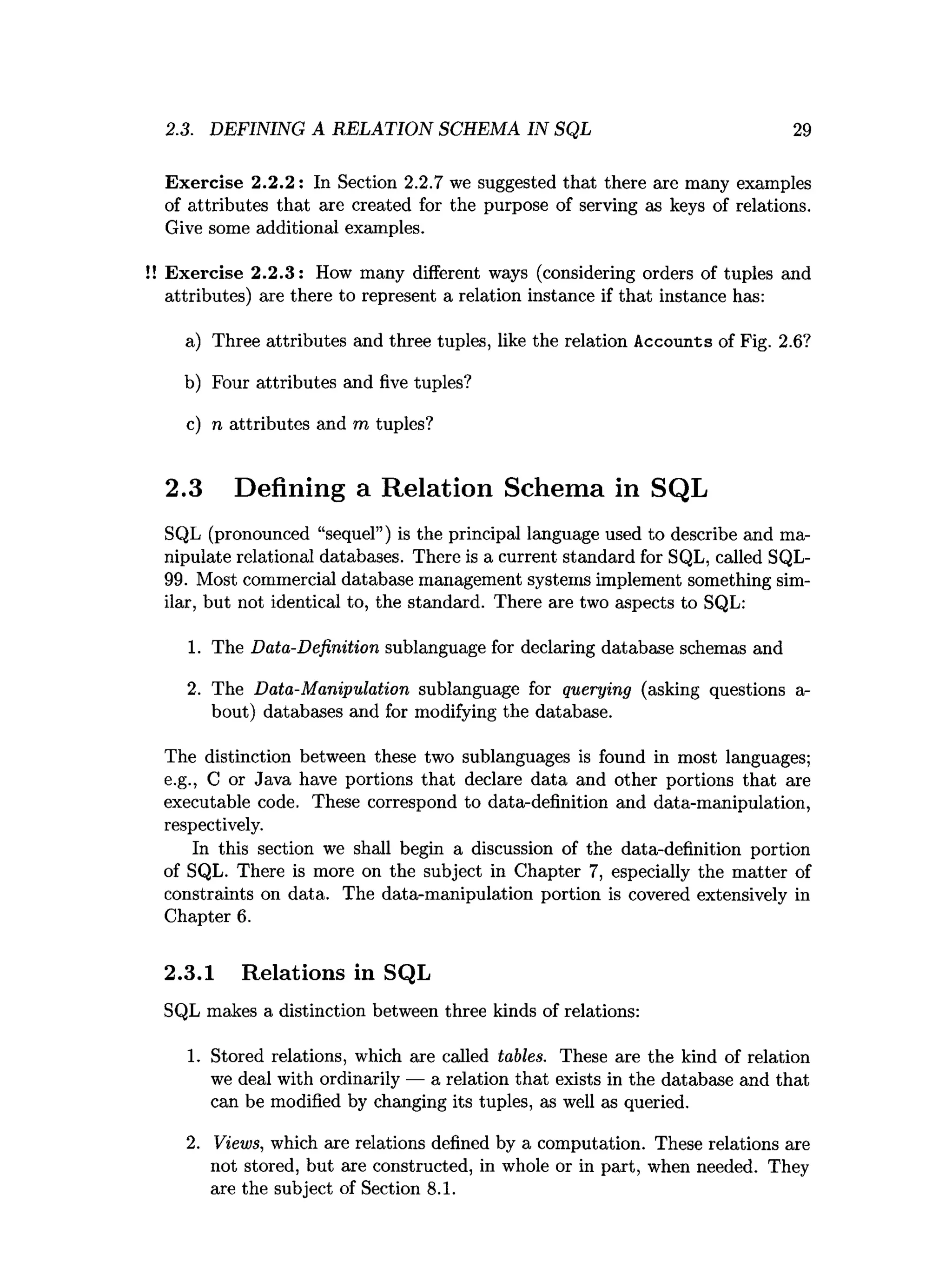 2.3. DEFINING A RELATION SCHEMA IN SQL 29
Exercise 2.2.2: In Section 2.2.7 we suggested that there are many examples
of attributes that are created for the purpose of serving as keys of relations.
Give some additional examples.
Exercise 2.2.3: How many different ways (considering orders of tuples and
attributes) are there to represent a relation instance if that instance has:
a) Three attributes and three tuples, like the relation Accounts of Fig. 2.6?
b) Four attributes and five tuples?
c) n attributes and m tuples?
2.3 Defining a Relation Schema in SQL
SQL (pronounced “sequel”) is the principal language used to describe and ma­
nipulate relational databases. There is a current standard for SQL, called SQL-
99. Most commercial database management systems implement something sim­
ilar, but not identical to, the standard. There are two aspects to SQL:
1. The Data-Definition sublanguage for declaring database schemas and
2. The Data-Manipulation sublanguage for querying (asking questions a-
bout) databases and for modifying the database.
The distinction between these two sublanguages is found in most languages;
e.g., C or Java have portions that declare data and other portions that are
executable code. These correspond to data-definition and data-manipulation,
respectively.
In this section we shall begin a discussion of the data-definition portion
of SQL. There is more on the subject in Chapter 7, especially the matter of
constraints on data. The data-manipulation portion is covered extensively in
Chapter 6.
2.3.1 Relations in SQL
SQL makes a distinction between three kinds of relations:
1. Stored relations, which are called tables. These are the kind of relation
we deal with ordinarily — a relation that exists in the database and that
can be modified by changing its tuples, as well as queried.
2. Views, which are relations defined by a computation. These relations are
not stored, but are constructed, in whole or in part, when needed. They
are the subject of Section 8.1.
 