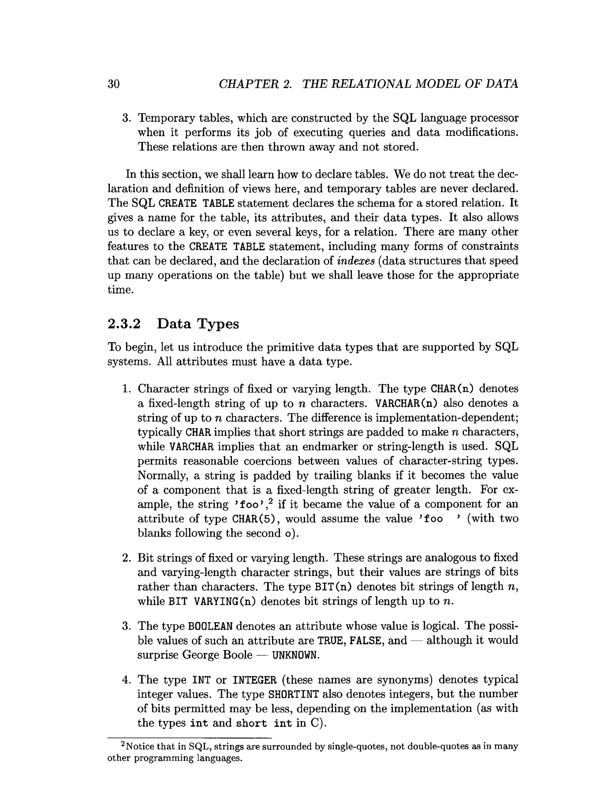 30 CHAPTER 2. THE RELATIONAL MODEL OF DATA
3. Temporary tables, which are constructed by the SQL language processor
when it performs its job of executing queries and data modifications.
These relations are then thrown away and not stored.
Int
h
iss
e
c
tio
n,we s
h
a
l
llearnhow todeclaret
a
b
l
e
s
. We do nottreatthedec­
laration and definition ofviews here, and temporary tables are never declared.
The SQL CREATE TABLE statement declaresthe schema fora storedr
e
l
a
t
i
o
n
. I
t
gives a name f
o
rthe ta
b
l
e
, i
t
sat
tributes, and their data types. I
t also allows
us to declare a k
e
y, or even several keys, fo
ra r
e
l
a
t
i
o
n
. There are many other
features to the CREATE TABLE statement, including many forms of constraints
that can be declared,and the declarationofindexes (datastructuresthat speed
up many operations on the table) but we s
h
a
l
lleave those fo
rthe appropriate
time.
2.3.2 Data Types
To begin, let us introduce the primitive data types that are supported by SQL
systems. All attributes must have a data type.
1
. Character strings offixed or varying length. The type CHAR(n) denotes
a fixed-length string of up to n characters. VARCHAR(n) also denotes a
stringofup ton characters. The differencei
simplementation-dependent;
typicallyCHAR impliesthatshortst
ringsarepadded tomake n characters,
while VARCHAR implies that an endmarker or string-length i
sused. SQL
permits reasonable coercions between values of character-string types.
Normally, a string i
s padded by t
r
a
i
l
i
n
g blanks i
fi
t becomes the value
of a component that i
s a fixed-length string of greater length. For ex­
ample, the string ’
foo’,
2 i
fi
tbecame the value of a component f
o
r an
attribute of type CHAR(5), would assume the value ’
foo ’ (with two
blanks followingthe second o
)
.
2. Bit strings of fixed or varying length. These strings are analogous to fixed
and varying-length character strings, but their values are strings of bits
rather than characters. The type BIT(n) denotes bit strings of length n,
while BIT VARYING(n) denotes bit strings of length up to n.
3. The type BOOLEAN denotes an attribute whose value is logical. The possi­
ble values of such an attribute are TRUE, FALSE, and — although it would
surprise George Boole — UNKNOWN.
4. The type INT or INTEGER (these names are synonyms) denotes typical
integer values. The type SHORTINT also denotes integers, but the number
of bits permitted may be less, depending on the implementation (as with
the types int and short int in C).
2Notice th a t in SQL, strings are surrounded by single-quotes, not double-quotes as in m any
other program m ing languages.
 