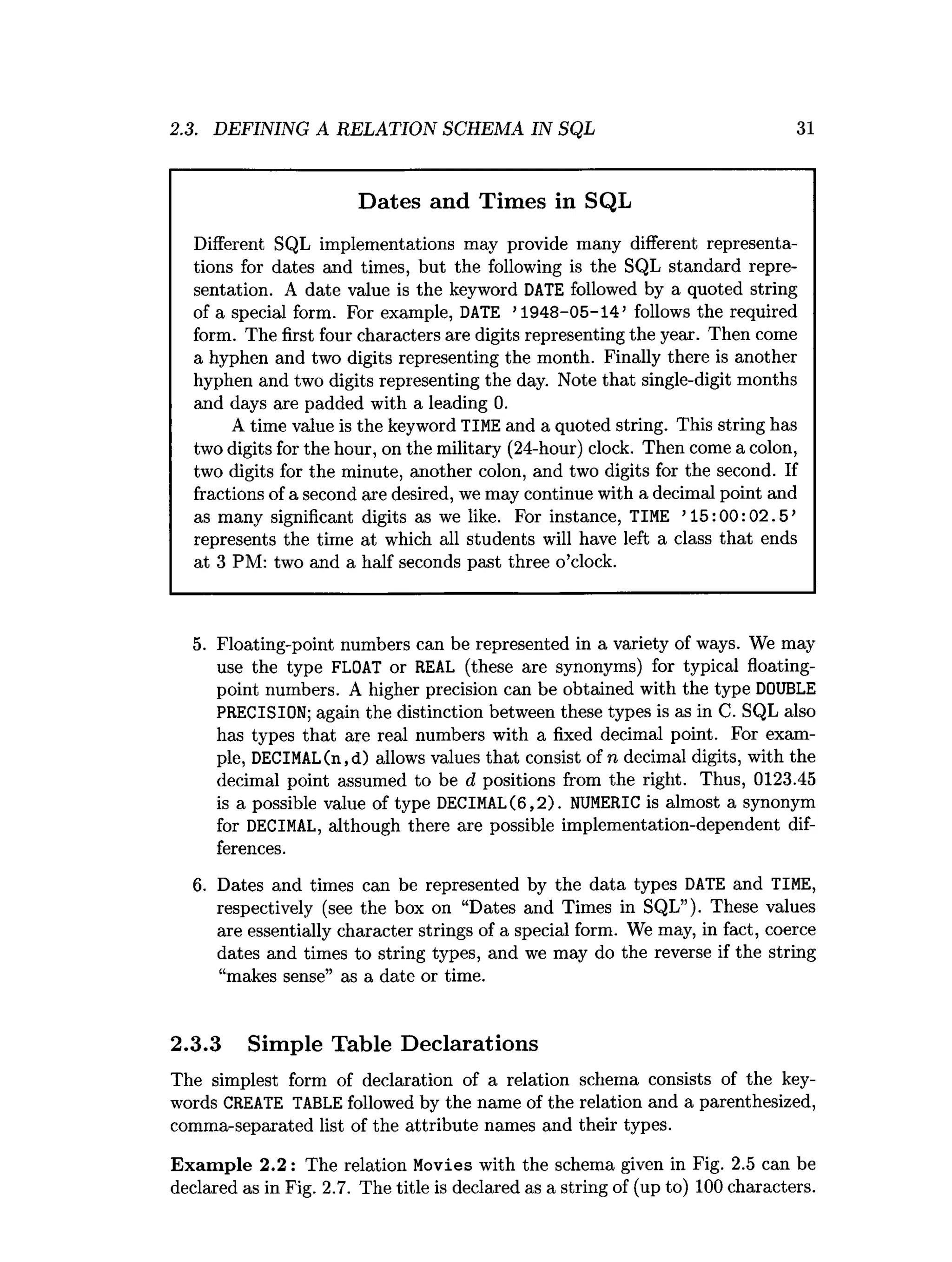 2.3. DEFINING A RELATION SCHEMA IN SQL 31
Dates and Times in SQL
Different SQL implementations may provide many different representa­
tions for dates and times, but the following is the SQL standard repre­
sentation. A date value is the keyword DATE followed by a quoted string
of a special form. For example, DATE ’1948-05-14’ follows the required
form. The first four characters are digits representing the year. Then come
a hyphen and two digits representing the month. Finally there is another
hyphen and two digits representing the day. Note that single-digit months
and days are padded with a leading 0.
A time value is the keyword TIME and a quoted string. This string has
two digits for the hour, on the military (24-hour) clock. Then come a colon,
two digits for the minute, another colon, and two digits for the second. If
fractions of a second are desired, we may continue with a decimal point and
as many significant digits as we like. For instance, TIME ’15:00:02.5’
represents the time at which all students will have left a class that ends
at 3 PM: two and a half seconds past three o’clock.
5. Floating-point numbers can be represented ina varietyofways. We may
use the type FLOAT or REAL (these are synonyms) f
or typical floating­
point numbers. A higher precision can be obtained with the type DOUBLE
PRECISION; again the distinctionbetween thesetypes i
sasinC. SQL also
has types that are real numbers with a fixed decimal point. For exam­
p
l
e
,DECIMAL(n,d) allowsvaluesthat consistofn decimal d
i
g
i
t
s
,with the
decimal point assumed to be d positions from the r
i
g
h
t
. Thus, 0123.45
i
sa possible value oftype DECIMAL(6,2). NUMERIC i
salmost a synonym
fo
r DECIMAL, although there are possible implementation-dependent d
i
f
­
fer
en
ces
.
6
. Dates and times can be represented by the data types DATE and TIME,
respectively (see the box on “Dates and Times in SQL”). These values
are essentially character strings of a special form. We may, in fact, coerce
dates and times to string types, and we may do the reverse if the string
“makes sense” as a date or time.
2.3.3 Simple Table Declarations
The simplest form of declaration of a relation schema consists of the key­
words CREATE TABLE followed by the name of the relation and a parenthesized,
comma-separated list of the attribute names and their types.
Exam ple 2.2: The relation Movies with the schema given in Fig. 2.5 can be
declared as in Fig. 2.7. The title is declared as a string of (up to) 100 characters.
 