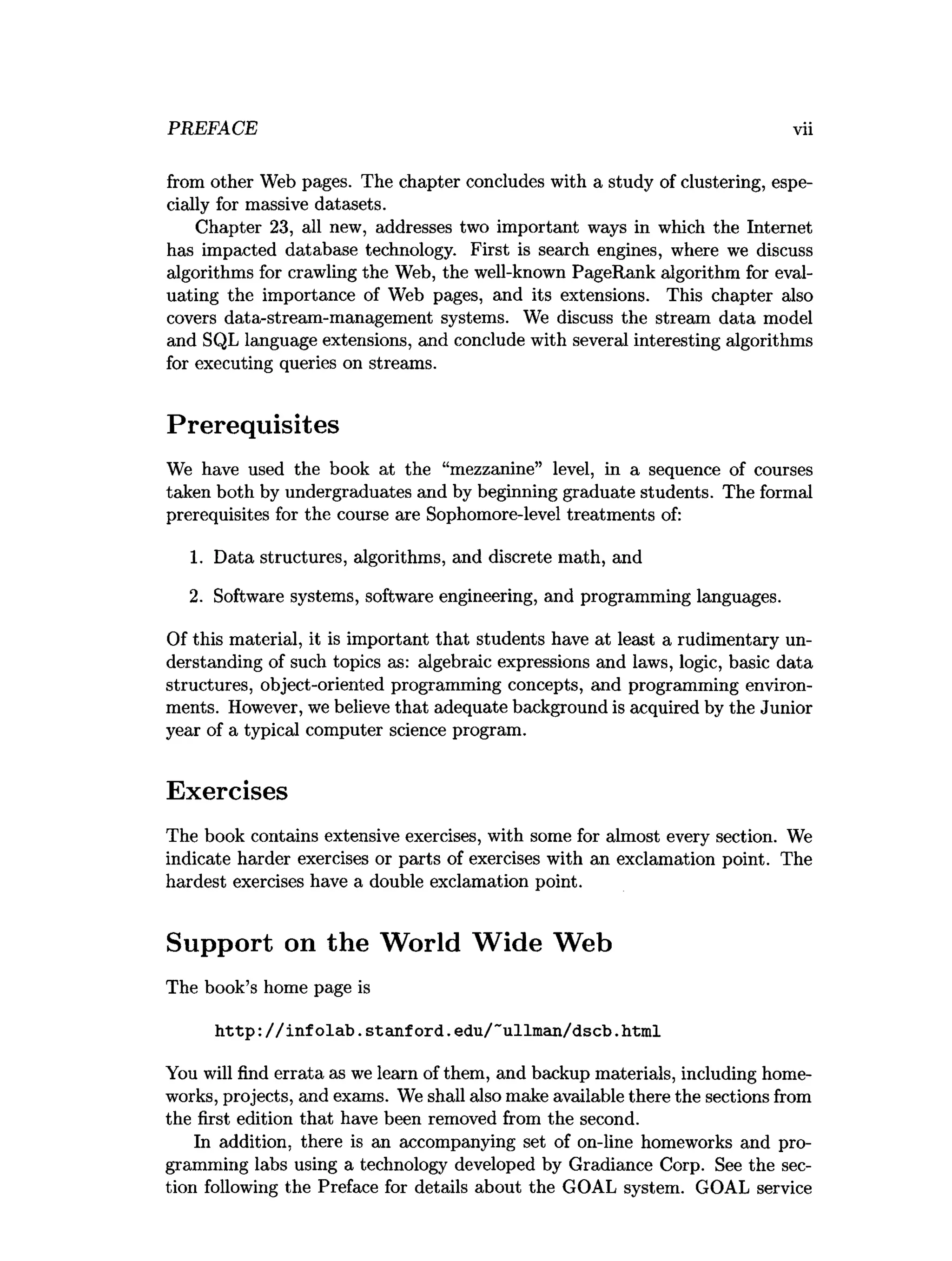 PREFACE vii
from other Web pages. The chapter concludes with a study of clustering, espe­
cially for massive datasets.
Chapter 23, all new, addresses two important ways in which the Internet
has impacted database technology. First is search engines, where we discuss
algorithms for crawling the Web, the well-known PageRank algorithm for eval­
uating the importance of Web pages, and its extensions. This chapter also
covers data-stream-management systems. We discuss the stream data model
and SQL language extensions, and conclude with several interesting algorithms
for executing queries on streams.
Prerequisites
We have used the book at the “mezzanine” level, in a sequence of courses
taken both by undergraduates and by beginning graduate students. The formal
prerequisites for the course are Sophomore-level treatments of:
1. Data structures, algorithms, and discrete math, and
2. Software systems, software engineering, and programming languages.
Of this material, it is important that students have at least a rudimentary un­
derstanding of such topics as: algebraic expressions and laws, logic, basic data
structures, object-oriented programming concepts, and programming environ­
ments. However, we believe that adequate background is acquired by the Junior
year of a typical computer science program.
Exercises
The book contains extensive exercises, with some for almost every section. We
indicate harder exercises or parts of exercises with an exclamation point. The
hardest exercises have a double exclamation point.
Support on the World Wide Web
The book’s home page is
http://infolab.Stanford.edu/~ullman/dscb.html
You will find errata as we learn of them, and backup materials, including home-
works, projects, and exams. We shall also make available there the sections from
the first edition that have been removed from the second.
In addition, there is an accompanying set of on-line homeworks and pro­
gramming labs using a technology developed by Gradiance Corp. See the sec­
tion following the Preface for details about the GOAL system. GOAL service
 