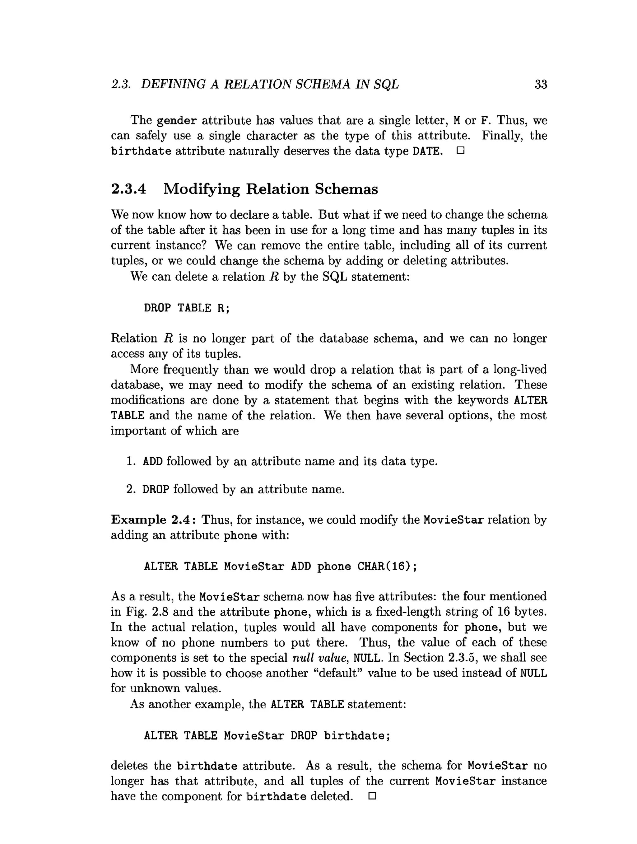 2.3. DEFINING A RELATION SCHEMA IN SQL 33
The gender attribute has values that are a single letter, Mor F. Thus, we
can safely use a single character as the type of this attribute. Finally, the
b irth d a te attribute naturally deserves the data type DATE. □
2.3.4 Modifying Relation Schemas
We now know how to declare a table. But what if we need to change the schema
of the table after it has been in use for a long time and has many tuples in its
current instance? We can remove the entire table, including all of its current
tuples, or we could change the schema by adding or deleting attributes.
We can delete a relation R by the SQL statement:
DROP TABLE R;
Relation R is no longer part of the database schema, and we can no longer
access any of its tuples.
More frequently than we would drop a relation that is part of a long-lived
database, we may need to modify the schema of an existing relation. These
modifications are done by a statement that begins with the keywords ALTER
TABLE and the name of the relation. We then have several options, the most
important of which are
1. AD
Dfollowed by an attribute name and its data type.
2. DROP followed by an attribute name.
E xam ple 2.4: Thus, for instance, we could modify the MovieStar relation by
adding an attribute phone with:
ALTER TABLE MovieStar ADD phone CHAR(16);
As a result, the MovieStar schema now has five attributes: the four mentioned
in Fig. 2.8 and the attribute phone, which is a fixed-length string of 16 bytes.
In the actual relation, tuples would all have components for phone, but we
know of no phone numbers to put there. Thus, the value of each of these
components is set to the special null value, NULL. In Section 2.3.5, we shall see
how it is possible to choose another “default” value to be used instead of NULL
for unknown values.
As another example, the ALTER TABLE statement:
ALTER TABLE MovieStar DROP b irth d ate ;
deletes the b irth d a te attribute. As a result, the schema for MovieStar no
longer has that attribute, and all tuples of the current MovieStar instance
have the component for b irth d ate deleted. □
 
