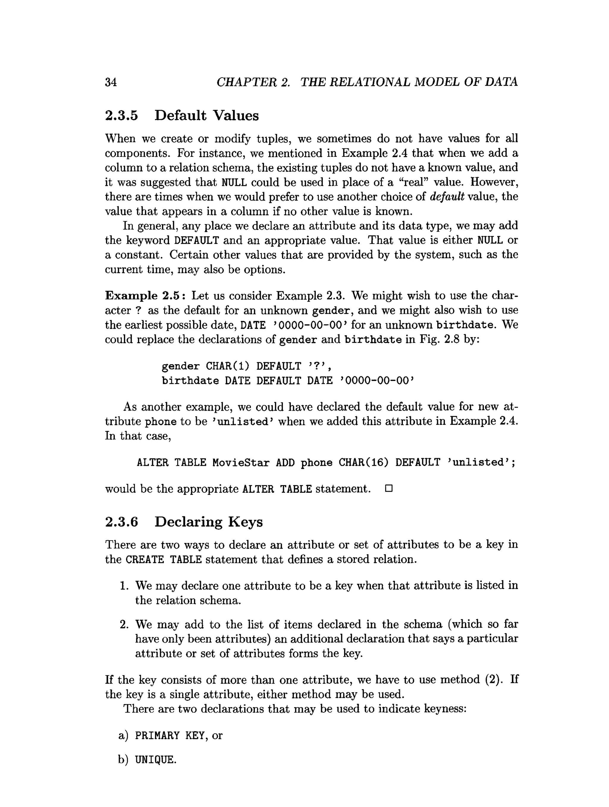 34 CHAPTER 2. THE RELATIONAL MODEL OF DATA
2.3.5 Default Values
When we create or modify tuples, we sometimes do not have values for all
components. For instance, we mentioned in Example 2.4 that when we add a
column to a relation schema, the existing tuples do not have a known value, and
it was suggested that NULL could be used in place of a “real” value. However,
there are times when we would prefer to use another choice of default value, the
value that appears in a column if no other value is known.
In general, any place we declare an attribute and its data type, we may add
the keyword DEFAULT and an appropriate value. That value is either NULL or
a constant. Certain other values that are provided by the system, such as the
current time, may also be options.
Example 2.5: Let us consider Example 2
.
3
. We might wish to use the char­
acter ? as the default for an unknown gender, and we might also wish to use
the earliest possible date, DATE ’0000-00-00’for an unknown birthdate. We
could replace the declarations of gender and birthdate in Fig. 2.8 by:
gender CHAR(l) DEFAULT ’?’,
birthdate DATE DEFAULT DATE ’
0000-00-00’
As another example, we could have declared the default value for new at­
tribute phone to be ’u n lis te d ’ when we added this attribute in Example 2.4.
In that case,
ALTER TABLE MovieStar ADD phone CHAR(16) DEFAULT ’
unlisted’;
would be the appropriate ALTER TABLE statement. □
2.3.6 Declaring Keys
There are two ways to declare an attribute or set of attributes to be a key in
the CREATE TABLE statement that defines a stored relation.
1. We may declare one attribute to be a key when that attribute is listed in
the relation schema.
2. We may add to the list of items declared in the schema (which so far
have only been attributes) an additional declaration that says a particular
attribute or set of attributes forms the key.
If the key consists of more than one attribute, we have to use method (2). If
the key is a single attribute, either method may be used.
There are two declarations that may be used to indicate keyness:
a
) PRIMARY KEY, or
b) UNIQUE.
 