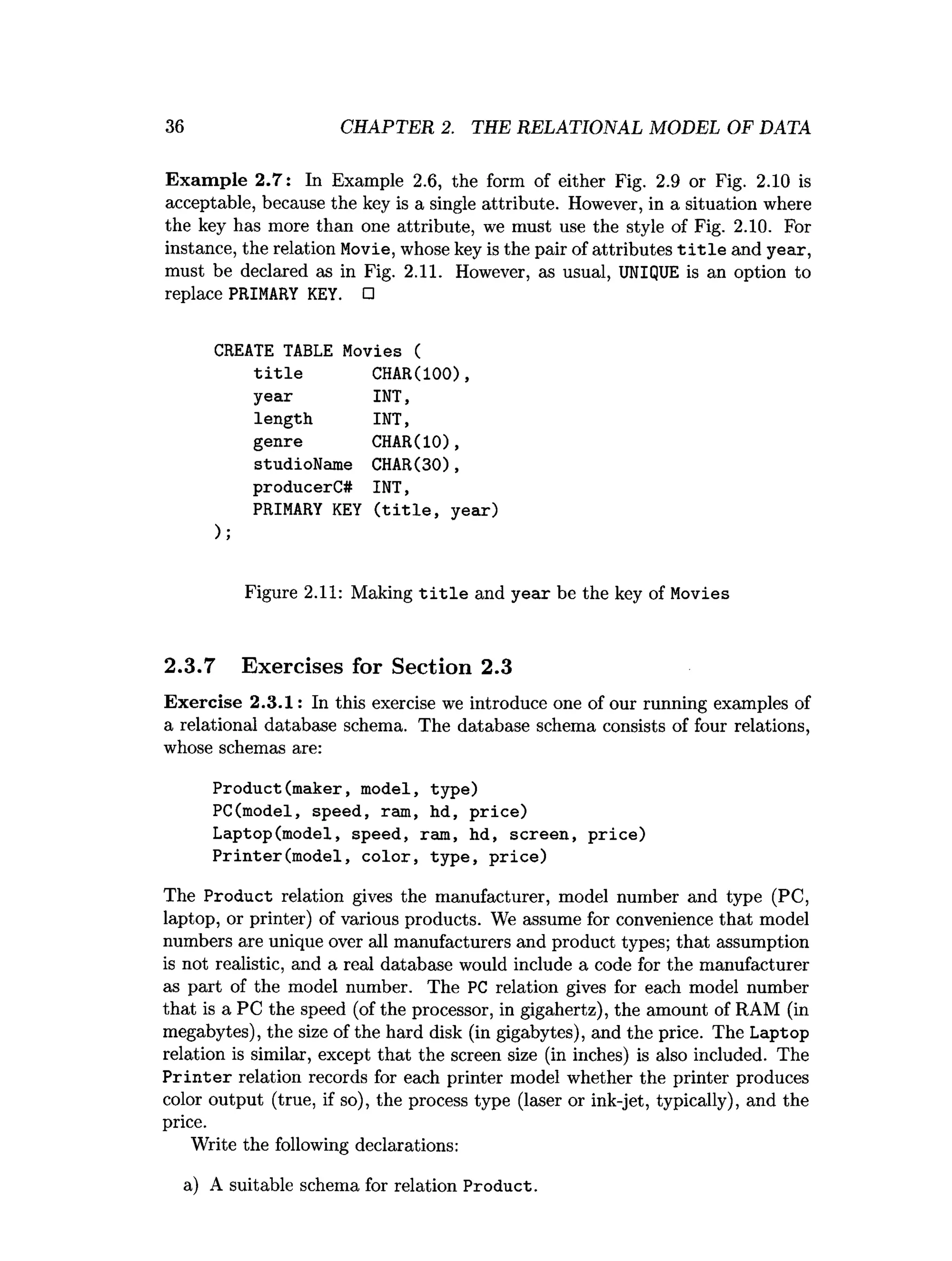 36 CHAPTER 2. THE RELATIONAL MODEL OF DATA
Exam ple 2.7: In Example 2.6, the form of either Fig. 2.9 or Fig. 2.10 is
acceptable, because the key is a single attribute. However, in a situation where
the key has more than one attribute, we must use the style of Fig. 2.10. For
instance, the relation Movie, whose key is the pair of attributes t i t l e and year,
must be declared as in Fig. 2.11. However, as usual, UNIQUE is an option to
replace PRIMARY KEY. □
CREATE TABLE Movies (
t i t l e CHAR(100),
year INT,
length INT,
genre CHAR(IO),
studioName CHAR(30),
producerC# INT,
PRIMARY KEY ( t i t l e , year)
Figure 2.11: Making t i t l e and year be the key of Movies
2.3.7 Exercises for Section 2.3
Exercise 2.3.1: In this exercise we introduce one of our running examples of
a relational database schema. The database schema consists of four relations,
whose schemas are:
Product(maker, model, type)
PC(model, speed, ram, hd, price)
Laptop(model, speed, ram, hd, screen, price)
Printer(m odel, color, type, p rice)
The Product relation gives the manufacturer, model number and type (PC,
laptop, or printer) of various products. We assume for convenience that model
numbers are unique over all manufacturers and product types; that assumption
is not realistic, and a real database would include a code for the manufacturer
as part of the model number. The PC relation gives for each model number
that is a PC the speed (of the processor, in gigahertz), the amount of RAM (in
megabytes), the size of the hard disk (in gigabytes), and the price. The Laptop
relation is similar, except that the screen size (in inches) is also included. The
P rin te r relation records for each printer model whether the printer produces
color output (true, if so), the process type (laser or ink-jet, typically), and the
price.
Write the following declarations:
a) A suitable schema for relation Product.
 