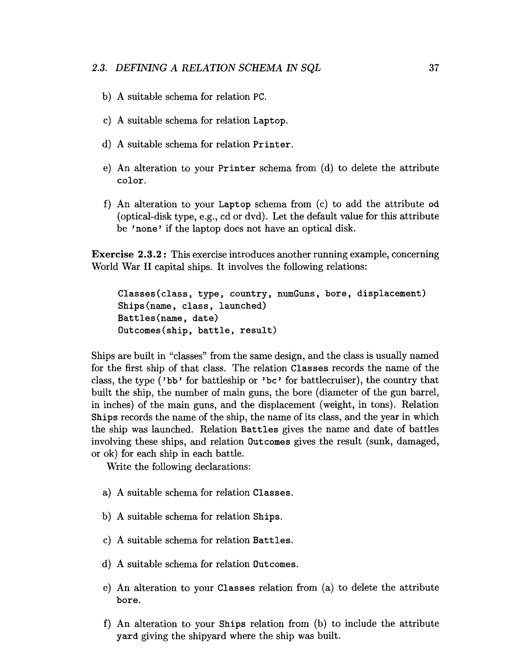 2.3. DEFINING A RELATION SCHEMA IN SQL 37
b) A suitable schema for relation PC.
c) A suitable schema for relation Laptop.
d) A suitable schema for relation P rin te r.
e) An alteration to your P rin te r schema from (d) to delete the attribute
color.
f) An alteration to your Laptop schema from (c) to add the attribute od
(optical-disk type, e.g., cd or dvd). Let the default value for this attribute
be ’none’ if the laptop does not have an optical disk.
Exercise 2.3.2: This exercise introduces another running example, concerning
World War II capital ships. It involves the following relations:
C lasses(c la ss, type, country, numGuns, bore, displacem ent)
Ships(name, c la ss, launched)
B attles(nam e, date)
Outcomes(ship, b a ttle , re s u lt)
Ships are built in “classes” from the same design, and the class is usually named
for the first ship of that class. The relation C lasses records the name of the
class, the type (’bb’ for battleship or ’b e’ for battlecruiser), the country that
built the ship, the number of main guns, the bore (diameter of the gun barrel,
in inches) of the main guns, and the displacement (weight, in tons). Relation
Ships records the name of the ship, the name of its class, and the year in which
the ship was launched. Relation B a ttle s gives the name and date of battles
involving these ships, and relation Outcomes gives the result (sunk, damaged,
or ok) for each ship in each battle.
Write the following declarations:
a) A suitable schema for relation C lasses.
b) A suitable schema for relation Ships.
c) A suitable schema for relation B attles.
d) A suitable schema for relation Outcomes.
e) An alteration to your C lasses relation from (a) to delete the attribute
bore.
f) An alteration to your Ships relation from (b) to include the attribute
yard giving the shipyard where the ship was built.
 