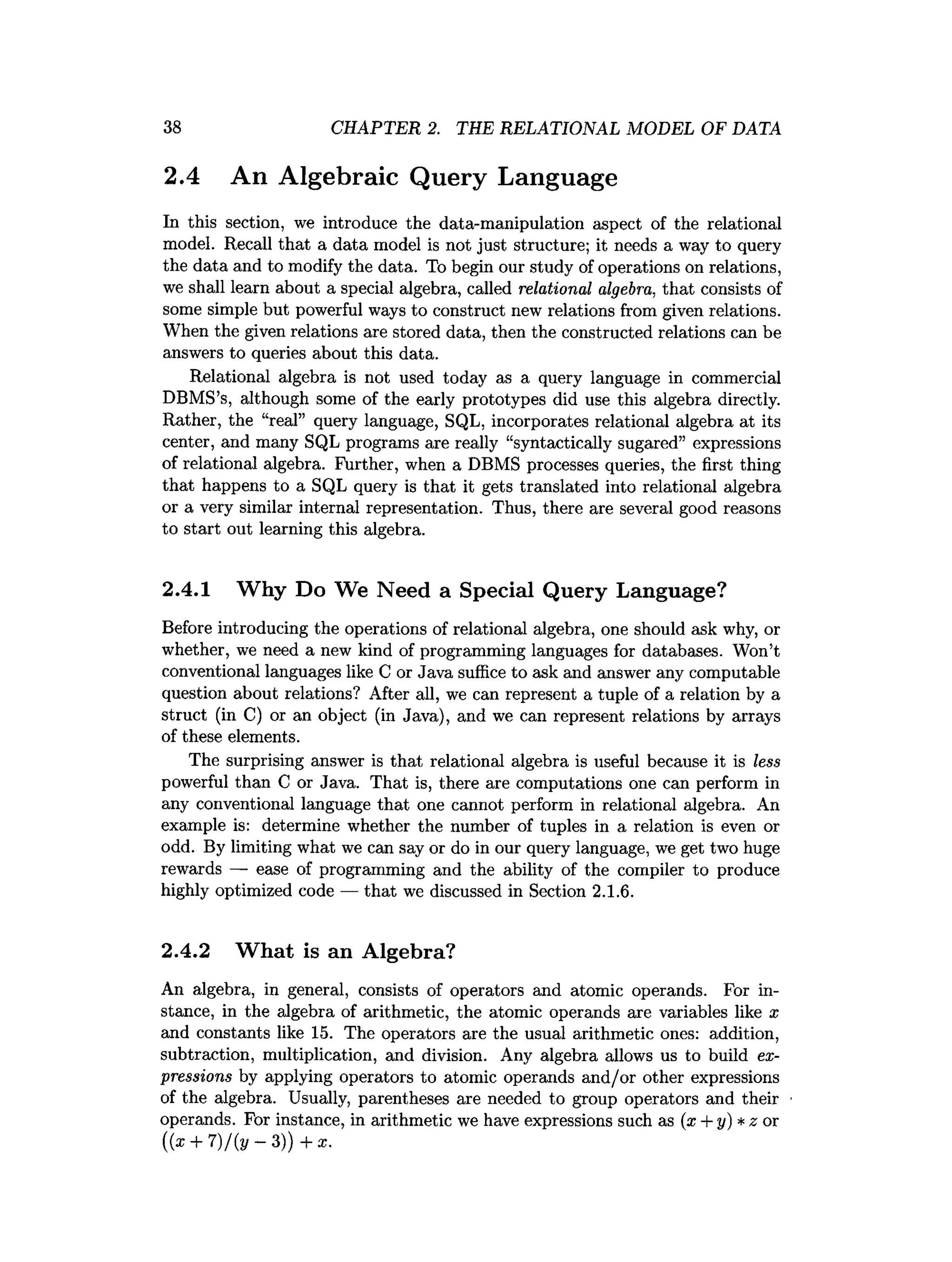 38 CHAPTER 2. THE RELATIONAL MODEL OF DATA
2.4 An Algebraic Query Language
In this section, we introduce the data-manipulation aspect of the relational
model. Recall that a data model is not just structure; it needs a way to query
the data and to modify the data. To begin our study of operations on relations,
we shall learn about a special algebra, called relational algebra, that consists of
some simple but powerful ways to construct new relations from given relations.
When the given relations are stored data, then the constructed relations can be
answers to queries about this data.
Relational algebra is not used today as a query language in commercial
DBMS’s, although some of the early prototypes did use this algebra directly.
Rather, the “real” query language, SQL, incorporates relational algebra at its
center, and many SQL programs are really “syntactically sugared” expressions
of relational algebra. Further, when a DBMS processes queries, the first thing
that happens to a SQL query is that it gets translated into relational algebra
or a very similar internal representation. Thus, there are several good reasons
to start out learning this algebra.
2.4.1 Why Do We Need a Special Query Language?
Before introducing the operations of relational algebra, one should ask why, or
whether, we need a new kind of programming languages for databases. Won’t
conventional languages like C or Java suffice to ask and answer any computable
question about relations? After all, we can represent a tuple of a relation by a
struct (in C) or an object (in Java), and we can represent relations by arrays
of these elements.
The surprising answer is that relational algebra is useful because it is less
powerful than C or Java. That is, there are computations one can perform in
any conventional language that one cannot perform in relational algebra. An
example is: determine whether the number of tuples in a relation is even or
odd. By limiting what we can say or do in our query language, we get two huge
rewards — ease of programming and the ability of the compiler to produce
highly optimized code — that we discussed in Section 2.1.6.
2.4.2 What is an Algebra?
An algebra, in general, consists of operators and atomic operands. For in­
stance, in the algebra of arithmetic, the atomic operands are variables like x
and constants like 15. The operators are the usual arithmetic ones: addition,
subtraction, multiplication, and division. Any algebra allows us to build ex­
pressions by applying operators to atomic operands and/or other expressions
of the algebra. Usually, parentheses are needed to group operators and their
operands. For instance, in arithmetic we have expressions such as (x + y)*z or
((x + 7)/(2
/ -3 )) + x.
 