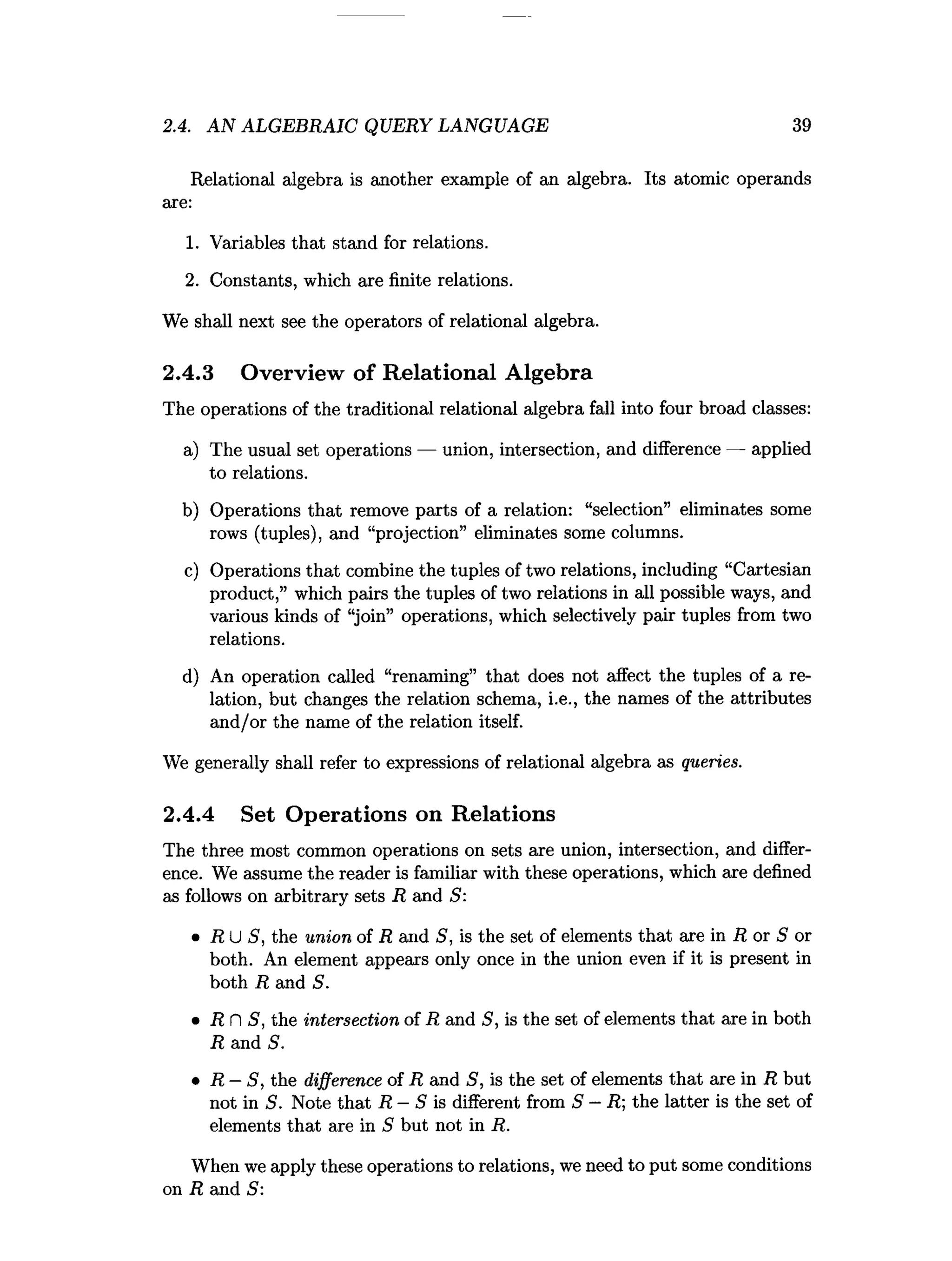 2.4. A N ALGEBRAIC QUERY LANGUAGE 39
Relational algebra is another example of an algebra. Its atomic operands
are:
1. Variables that stand for relations.
2. Constants, which are finite relations.
We shall next see the operators of relational algebra.
2.4.3 Overview of Relational Algebra
The operations of the traditional relational algebra fall into four broad classes:
a) The usual set operations — union, intersection, and difference — applied
to relations.
b) Operations that remove parts of a relation: “selection” eliminates some
rows (tuples), and “projection” eliminates some columns.
c) Operations that combine the tuples of two relations, including “Cartesian
product,” which pairs the tuples of two relations in all possible ways, and
various kinds of “join” operations, which selectively pair tuples from two
relations.
d) An operation called “renaming” that does not affect the tuples of a re­
lation, but changes the relation schema, i.e., the names of the attributes
and/or the name of the relation itself.
We generally shall refer to expressions of relational algebra as queries.
2.4.4 Set Operations on Relations
The three most common operations on sets are union, intersection, and differ­
ence. We assume the reader is familiar with these operations, which are defined
as follows on arbitrary sets R and 5:
• R U S, the union of R and S, is the set of elements that are in R or 5 or
both. An element appears only once in the union even if it is present in
both R and S.
• R n S, the intersection of R and 5, is the set of elements that are in both
R and S.
• R - S, the difference of R and S, is the set of elements that are in R but
not in S. Note that R —S is different from S —R; the latter is the set of
elements that are in S but not in R.
When we apply these operations to relations, we need to put some conditions
on R and S:
 