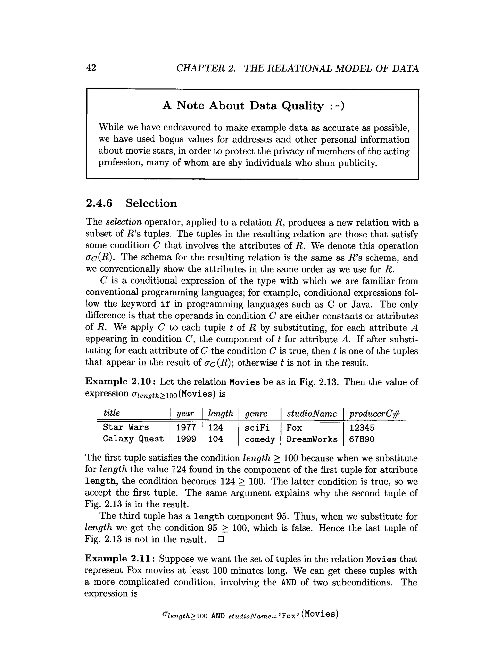 42 CHAPTER 2. THE RELATIONAL MODEL OF DATA
A Note About Data Quality :-)
While we have endeavored to make example data as accurate as possible,
we have used bogus values for addresses and other personal information
about movie stars, in order to protect the privacy of members of the acting
profession, many of whom are shy individuals who shun publicity.
2.4.6 Selection
The selection operator, applied to a relation R, produces a new relation with a
subset of R ’s tuples. The tuples in the resulting relation are those that satisfy
some condition C that involves the attributes of R. We denote this operation
ac{R)- The schema for the resulting relation is the same as R ’s schema, and
we conventionally show the attributes in the same order as we use for R.
C is a conditional expression of the type with which we are familiar from
conventional programming languages; for example, conditional expressions fol­
low the keyword if in programming languages such as C or Java. The only
difference is that the operands in condition C are either constants or attributes
of R. We apply C to each tuple t of R by substituting, for each attribute A
appearing in condition C, the component of t for attribute A. If after substi­
tuting for each attribute of C the condition C is true, then t is one of the tuples
that appear in the result of ac(R); otherwise t is not in the result.
Exam ple 2.10: Let the relation Movies be as in Fig. 2.13. Then the value of
expression aiength>ioo(Movies) is
title year length genre studioName producerC#
Star Weirs 1977 124 sciFi Fox 12345
Galaxy Quest 1999 104 comedy DreamWorks 67890
The first tuple satisfies the condition length > 100 because when we substitute
for length the value 124 found in the component of the first tuple for attribute
length, the condition becomes 124 > 100. The latter condition is true, so we
accept the first tuple. The same argument explains why the second tuple of
Fig. 2.13 is in the result.
The third tuple has a length component 95. Thus, when we substitute for
length we get the condition 95 > 100, which is false. Hence the last tuple of
Fig. 2.13 is not in the result. □
Exam ple 2.11: Suppose we want the set of tuples in the relation Movies that
represent Fox movies at least 100 minutes long. We can get these tuples with
a more complicated condition, involving the A
N
D of two subconditions. The
expression is
& length> 100 AND studio Name—*Fox’(Movies)
 