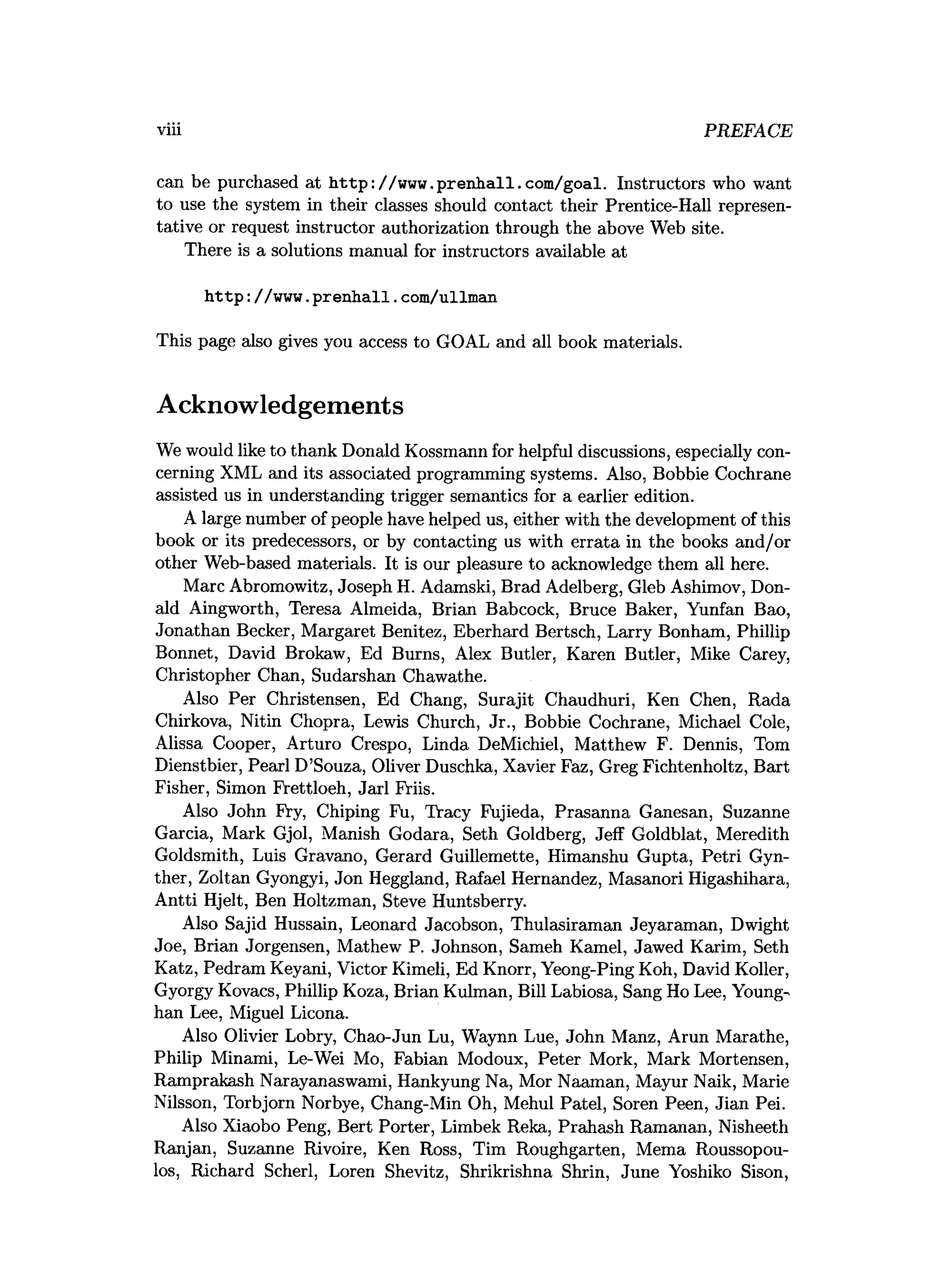 viii PREFACE
can be purchased at http://www .prenliall.com /goal. Instructors who want
to use the system in their classes should contact their Prentice-Hall represen­
tative or request instructor authorization through the above Web site.
There is a solutions manual for instructors available at
h ttp ://www.p ren h all.com/ullman
This page also gives you access to GOAL and all book materials.
Acknowledgements
We would like to thank Donald Kossmann for helpful discussions, especially con­
cerning XML and its associated programming systems. Also, Bobbie Cochrane
assisted us in understanding trigger semantics for a earlier edition.
A large number of people have helped us, either with the development of this
book or its predecessors, or by contacting us with errata in the books and/or
other Web-based materials. It is our pleasure to acknowledge them all here.
Marc Abromowitz, Joseph H. Adamski, Brad Adelberg, Gleb Ashimov, Don­
ald Aingworth, Teresa Almeida, Brian Babcock, Bruce Baker, Yunfan Bao,
Jonathan Becker, Margaret Benitez, Eberhard Bertsch, Larry Bonham, Phillip
Bonnet, David Brokaw, Ed Burns, Alex Butler, Karen Butler, Mike Carey,
Christopher Chan, Sudarshan Chawathe.
Also Per Christensen, Ed Chang, Surajit Chaudhuri, Ken Chen, Rada
Chirkova, Nitin Chopra, Lewis Church, Jr., Bobbie Cochrane, Michael Cole,
Alissa Cooper, Arturo Crespo, Linda DeMichiel, Matthew F. Dennis, Tom
Dienstbier, Pearl D’Souza, Oliver Duschka, Xavier Faz, Greg Fichtenholtz, Bart
Fisher, Simon Frettloeh, Jarl Friis.
Also John Fry, Chiping Fu, Tracy Fujieda, Prasanna Ganesan, Suzanne
Garcia, Mark Gjol, Manish Godara, Seth Goldberg, Jeff Goldblat, Meredith
Goldsmith, Luis Gravano, Gerard Guillemette, Himanshu Gupta, Petri Gyn-
ther, Zoltan Gyongyi, Jon Heggland, Rafael Hernandez, Masanori Higashihara,
Antti Hjelt, Ben Holtzman, Steve Huntsberry.
Also Sajid Hussain, Leonard Jacobson, Thulasiraman Jeyaraman, Dwight
Joe, Brian Jorgensen, Mathew P. Johnson, Sameh Kamel, Jawed Karim, Seth
Katz, Pedram Keyani, Victor Kimeli, Ed Knorr, Yeong-Ping Koh, David Koller,
Gyorgy Kovacs, Phillip Koza, Brian Kulman, Bill Labiosa, Sang Ho Lee, Young-
han Lee, Miguel Licona.
Also Olivier Lobry, Chao-Jun Lu, Waynn Lue, John Manz, Arun Marathe,
Philip Minami, Le-Wei Mo, Fabian Modoux, Peter Mork, Mark Mortensen,
Ramprakash Narayanaswami, Hankyung Na, Mor Naaman, Mayur Naik, Marie
Nilsson, Torbjorn Norbye, Chang-Min Oh, Mehul Patel, Soren Peen, Jian Pei.
Also Xiaobo Peng, Bert Porter, Limbek Reka, Prahash Ramanan, Nisheeth
Ranjan, Suzanne Rivoire, Ken Ross, Tim Roughgarten, Mema Roussopou-
los, Richard Scherl, Loren Shevitz, Shrikrishna Shrin, June Yoshiko Sison,
 