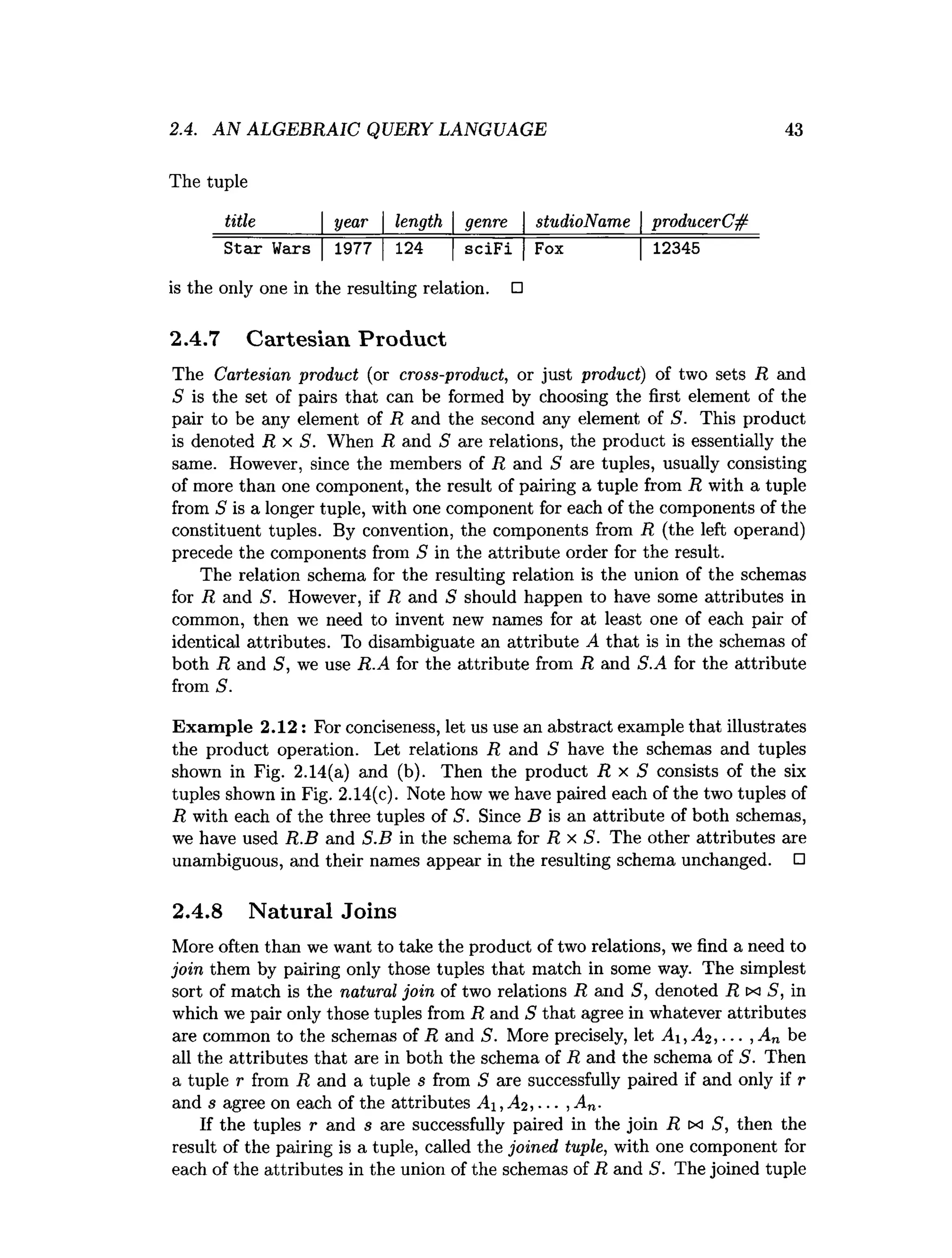 The tuple
title_______| year  length  genre  studioName | producerC#
Star Wars |1977 |124 |sciFi |Fox |12345
is the only one in the resulting relation. □
2.4.7 Cartesian Product
The Cartesian product (or cross-product, or just product) of two sets R and
S is the set of pairs that can be formed by choosing the first element of the
pair to be any element of R and the second any element of S. This product
is denoted R x S. When R and S are relations, the product is essentially the
same. However, since the members of R and S are tuples, usually consisting
of more than one component, the result of pairing a tuple from R with a tuple
from S is a longer tuple, with one component for each of the components of the
constituent tuples. By convention, the components from R (the left operand)
precede the components from S in the attribute order for the result.
The relation schema for the resulting relation is the union of the schemas
for R and S. However, if R and S should happen to have some attributes in
common, then we need to invent new names for at least one of each pair of
identical attributes. To disambiguate an attribute A that is in the schemas of
both R and 5, we use R.A for the attribute from R and S.A for the attribute
from S.
Exam ple 2.12: For conciseness, let us use an abstract example that illustrates
the product operation. Let relations R and S have the schemas and tuples
shown in Fig. 2.14(a) and (b). Then the product R x S consists of the six
tuples shown in Fig. 2.14(c). Note how we have paired each of the two tuples of
R with each of the three tuples of S. Since B is an attribute of both schemas,
we have used R.B and S.B in the schema for R x S. The other attributes are
unambiguous, and their names appear in the resulting schema unchanged. □
2.4.8 Natural Joins
More often than we want to take the product of two relations, we find a need to
join them by pairing only those tuples that match in some way. The simplest
sort of match is the natural join of two relations R and 5, denoted R x S, in
which we pair only those tuples from R and S that agree in whatever attributes
are common to the schemas of R and S. More precisely, let A ,A2 , ... , An be
all the attributes that are in both the schema of R and the schema of S. Then
a tuple r from R and a tuple s from S are successfully paired if and only if r
and s agree on each of the attributes A i, A2 , ■■■, An.
If the tuples r and s are successfully paired in the join R tx S, then the
result of the pairing is a tuple, called the joined tuple, with one component for
each of the attributes in the union of the schemas of R and S. The joined tuple
2.4. AN ALGEBRAIC QUERY LANGUAGE 43
 