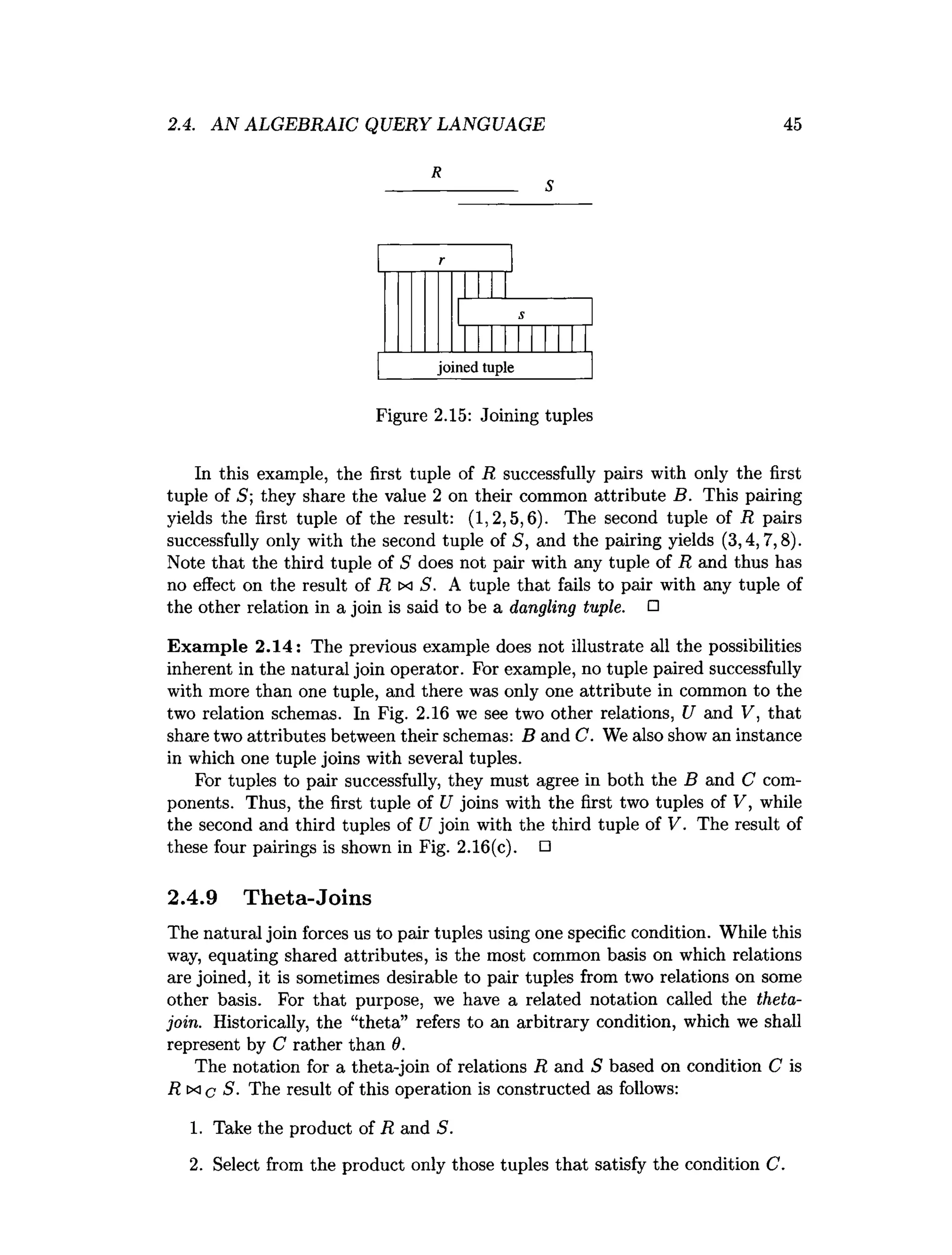 2.4. AN ALGEBRAIC QUERY LANGUAGE 45
R
________ S
Figure 2.15: Joining tuples
In this example, the first tuple of R successfully pairs with only the first
tuple of 5; they share the value 2 on their common attribute B. This pairing
yields the first tuple of the result: (1,2,5,6). The second tuple of R pairs
successfully only with the second tuple of S, and the pairing yields (3,4,7,8).
Note that the third tuple of S does not pair with any tuple of R and thus has
no effect on the result of R tx S. A tuple that fails to pair with any tuple of
the other relation in a join is said to be a dangling tuple. □
Exam ple 2.14: The previous example does not illustrate all the possibilities
inherent in the natural join operator. For example, no tuple paired successfully
with more than one tuple, and there was only one attribute in common to the
two relation schemas. In Fig. 2.16 we see two other relations, U and V, that
share two attributes between their schemas: B and C. We also show an instance
in which one tuple joins with several tuples.
For tuples to pair successfully, they must agree in both the B and C com­
ponents. Thus, the first tuple of U joins with the first two tuples of V, while
the second and third tuples of U join with the third tuple of V. The result of
these four pairings is shown in Fig. 2.16(c). □
2.4.9 Theta-Joins
The natural join forces us to pair tuples using one specific condition. While this
way, equating shared attributes, is the most common basis on which relations
are joined, it is sometimes desirable to pair tuples from two relations on some
other basis. For that purpose, we have a related notation called the theta-
join. Historically, the “theta” refers to an arbitrary condition, which we shall
represent by C rather than 9.
The notation for a theta-join of relations R and S based on condition C is
R ix c S. The result of this operation is constructed as follows:
1. Take the product of R and S.
2. Select from the product only those tuples that satisfy the condition C.
 