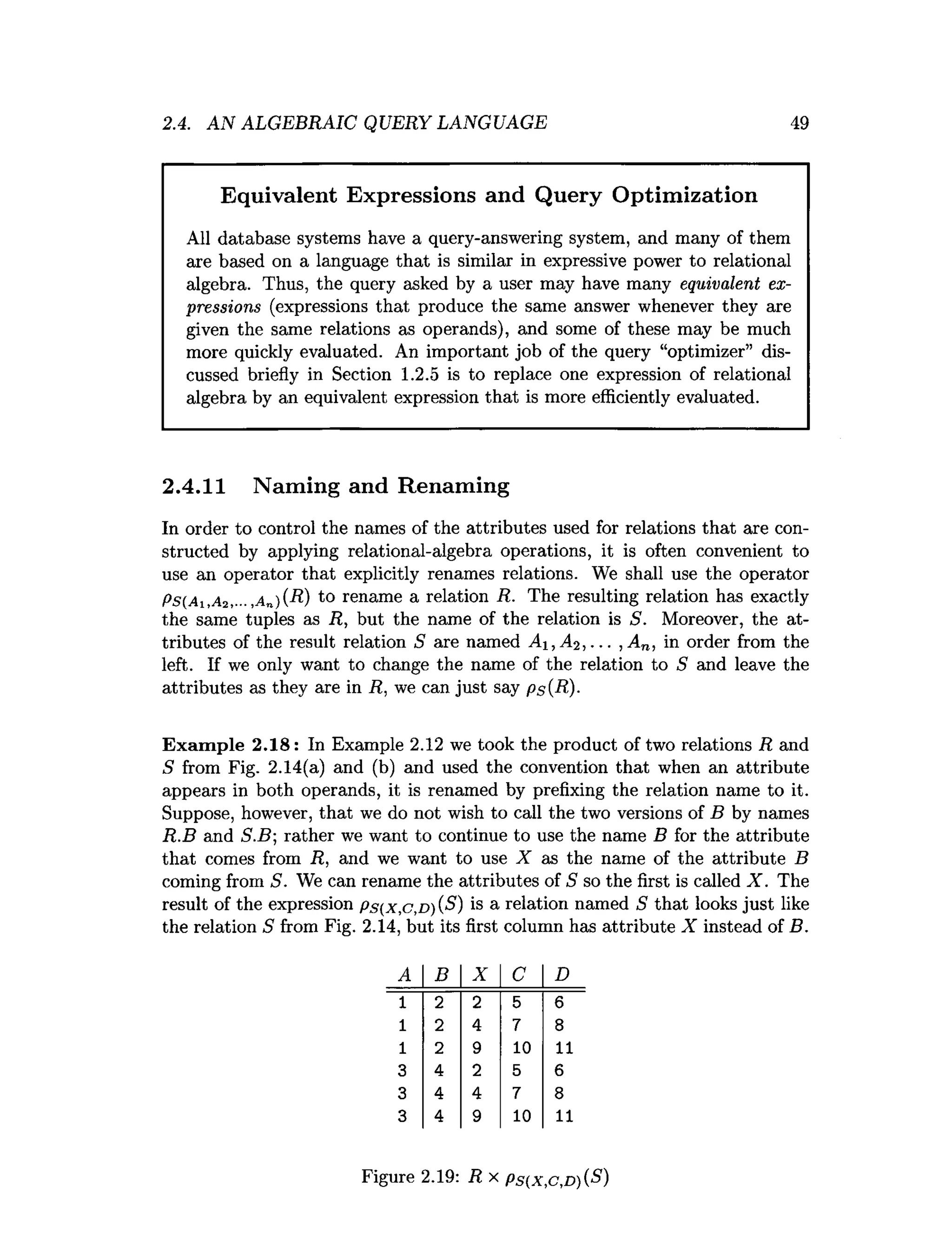 2.4. AN ALGEBRAIC QUERY LANGUAGE 49
Equivalent Expressions and Query Optimization
All database systems have a query-answering system, and many of them
are based on a language that is similar in expressive power to relational
algebra. Thus, the query asked by a user may have many equivalent ex­
pressions (expressions that produce the same answer whenever they are
given the same relations as operands), and some of these may be much
more quickly evaluated. An important job of the query “optimizer” dis­
cussed briefly in Section 1.2.5 is to replace one expression of relational
algebra by an equivalent expression that is more efficiently evaluated.
2.4.11 Naming and Renaming
In order to control the names of the attributes used for relations that are con­
structed by applying relational-algebra operations, it is often convenient to
use an operator that explicitly renames relations. We shall use the operator
Ps(Ai,A2,-.. ,a„)(R) to rename a relation R. The resulting relation has exactly
the same tuples as R, but the name of the relation is S. Moreover, the at­
tributes of the result relation S are named Ai, A2 , . .. ,A n, in order from the
left. If we only want to change the name of the relation to S and leave the
attributes as they are in R, we can just say ps(R)-
Exam ple 2 .1 8 : In Example 2.12 we took the product of two relations R and
S from Fig. 2.14(a) and (b) and used the convention that when an attribute
appears in both operands, it is renamed by prefixing the relation name to it.
Suppose, however, that we do not wish to call the two versions of B by names
R.B and S.B; rather we want to continue to use the name B for the attribute
that comes from R, and we want to use X as the name of the attribute B
coming from S. We can rename the attributes of S so the first is called X . The
result of the expression p s(x,c,D )(S ) is a relation named S that looks just like
the relation 5 from Fig. 2.14, but its first column has attribute X instead of B.
A B X C D
1 2 2 5 6
1 2 4 7 8
1 2 9 10 11
3 4 2 5 6
3 4 4 7 8
3 4 9 10 11
Figure 2.19: R x pS(x,c,D){S)
 