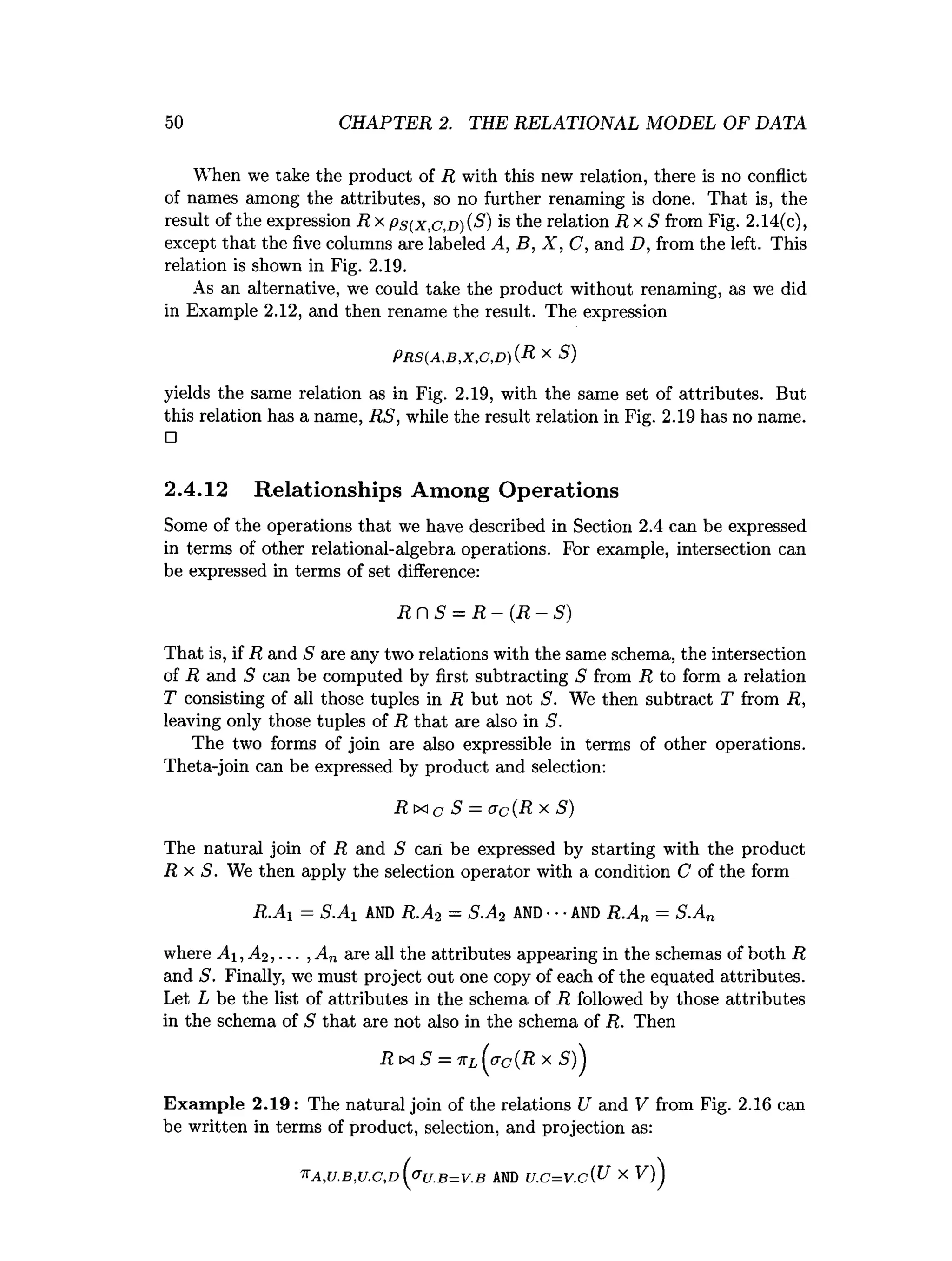 50 CHAPTER 2. THE RELATIONAL MODEL OF DATA
When we take the product of R with this new relation, there is no conflict
of names among the attributes, so no further renaming is done. That is, the
result of the expression R x P s ( x , c , D ) ( S ) is the relation R x S from Fig. 2.14(c),
except that the five columns are labeled A, B, X , C, and D, from the left. This
relation is shown in Fig. 2.19.
As an alternative, we could take the product without renaming, as we did
in Example 2.12, and then rename the result. The expression
yields the same relation as in Fig. 2.19, with the same set of attributes. But
this relation has a name, RS, while the result relation in Fig. 2.19 has no name.
□
2.4.12 Relationships Among Operations
Some of the operations that we have described in Section 2.4 can be expressed
in terms of other relational-algebra operations. For example, intersection can
be expressed in terms of set difference:
That is, if R and S are any two relations with the same schema, the intersection
of R and S can be computed by first subtracting 5 from R to form a relation
T consisting of all those tuples in R but not S. We then subtract T from R,
leaving only those tuples of R that are also in S.
The two forms of join are also expressible in terms of other operations.
Theta-join can be expressed by product and selection:
The natural join of R and S can be expressed by starting with the product
R x S . We then apply the selection operator with a condition C of the form
R.Ax = S.Ai AND R.A2 = S.A2 AND •••AND R.An = S.An
where A i,A2,... , An are all the attributes appearing in the schemas of both R
and S. Finally, we must project out one copy of each of the equated attributes.
Let L be the list of attributes in the schema of R followed by those attributes
in the schema of S that are not also in the schema of R. Then
Exam ple 2.19: The natural join of the relations U and V from Fig. 2.16 can
be written in terms of product, selection, and projection as:
P r s ( a , b , x , c , d ) ( R x S)
R r  S = R - ( R - S )
R ix c S = ac(R x S)
7TA ,U .B ,U .C ,D c r u .B = V .B AND U .G = V .c { U X V
 