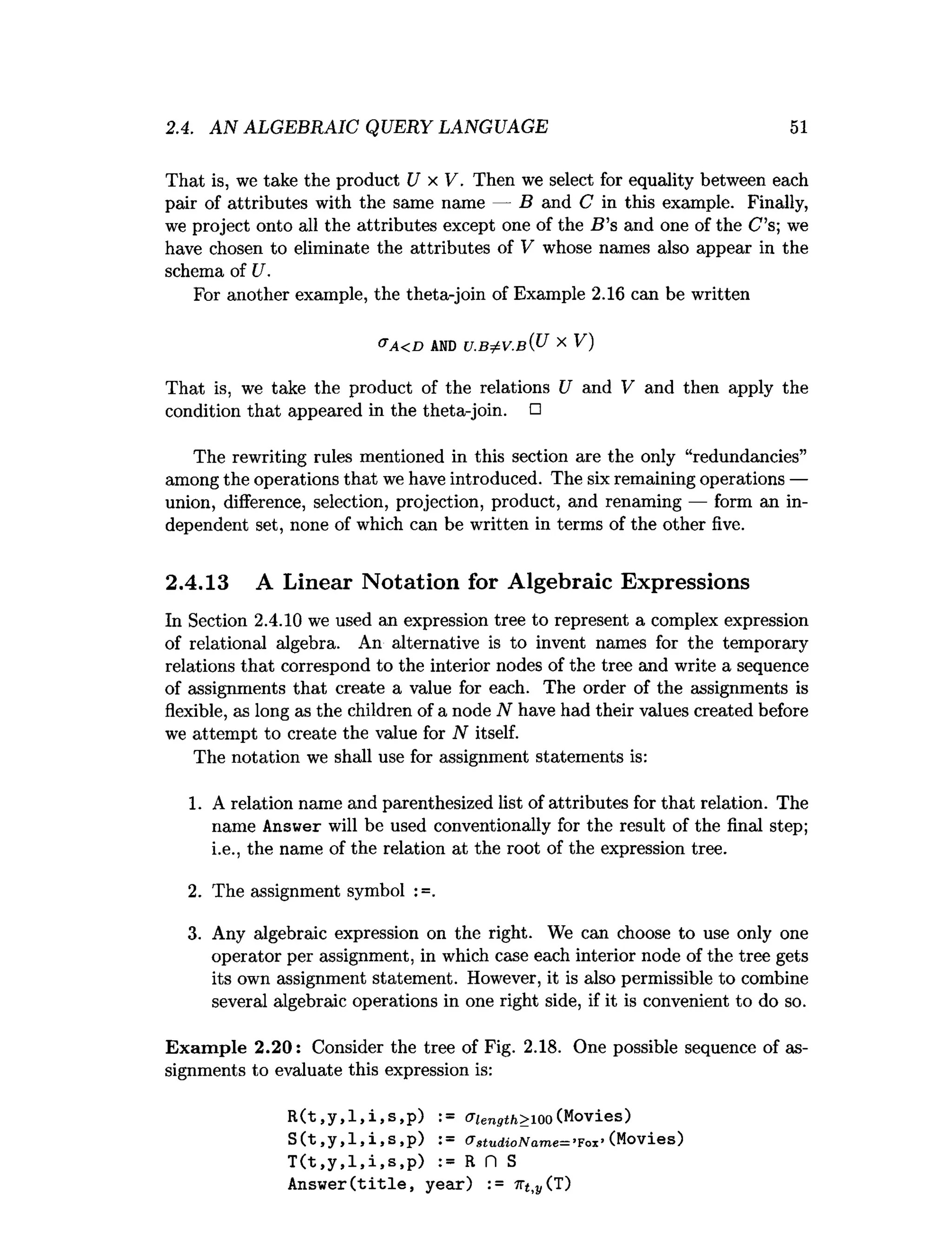 2.4. AN ALGEBRAIC QUERY LANGUAGE 51
That is, we take the product U x V. Then we select for equality between each
pair of attributes with the same name — B and C in this example. Finally,
we project onto all the attributes except one of the B ’s and one of the C ’s; we
have chosen to eliminate the attributes of V whose names also appear in the
schema of U.
For another example, the theta-join of Example 2.16 can be written
a A < D AND U .B j:V .B { U X V)
That is, we take the product of the relations U and V and then apply the
condition that appeared in the theta-join. □
The rewriting rules mentioned in this section are the only “redundancies”
among the operations that we have introduced. The six remaining operations —
union, difference, selection, projection, product, and renaming — form an in­
dependent set, none of which can be written in terms of the other five.
2.4.13 A Linear Notation for Algebraic Expressions
In Section 2.4.10 we used an expression tree to represent a complex expression
of relational algebra. An alternative is to invent names for the temporary
relations that correspond to the interior nodes of the tree and write a sequence
of assignments that create a value for each. The order of the assignments is
flexible, as long as the children of a node N have had their values created before
we attempt to create the value for N itself.
The notation we shall use for assignment statements is:
1. A relation name and parenthesized list of attributes for that relation. The
name Answer will be used conventionally for the result of the final step;
i.e., the name of the relation at the root of the expression tree.
2. The assignment symbol :=.
3. Any algebraic expression on the right. We can choose to use only one
operator per assignment, in which case each interior node of the tree gets
its own assignment statement. However, it is also permissible to combine
several algebraic operations in one right side, if it is convenient to do so.
Exam ple 2.20: Consider the tree of Fig. 2.18. One possible sequence of as­
signments to evaluate this expression is:
R(t,y,l,i,s,p) := criength>ioo (Movies)
S(t,y,1,i,s,p) := <JgtudioName=’¥ojL
’(Movies)
T(t,y,l,i,s,p) := R n S
Answer(title, year) := 7
1
"
^(T)
 