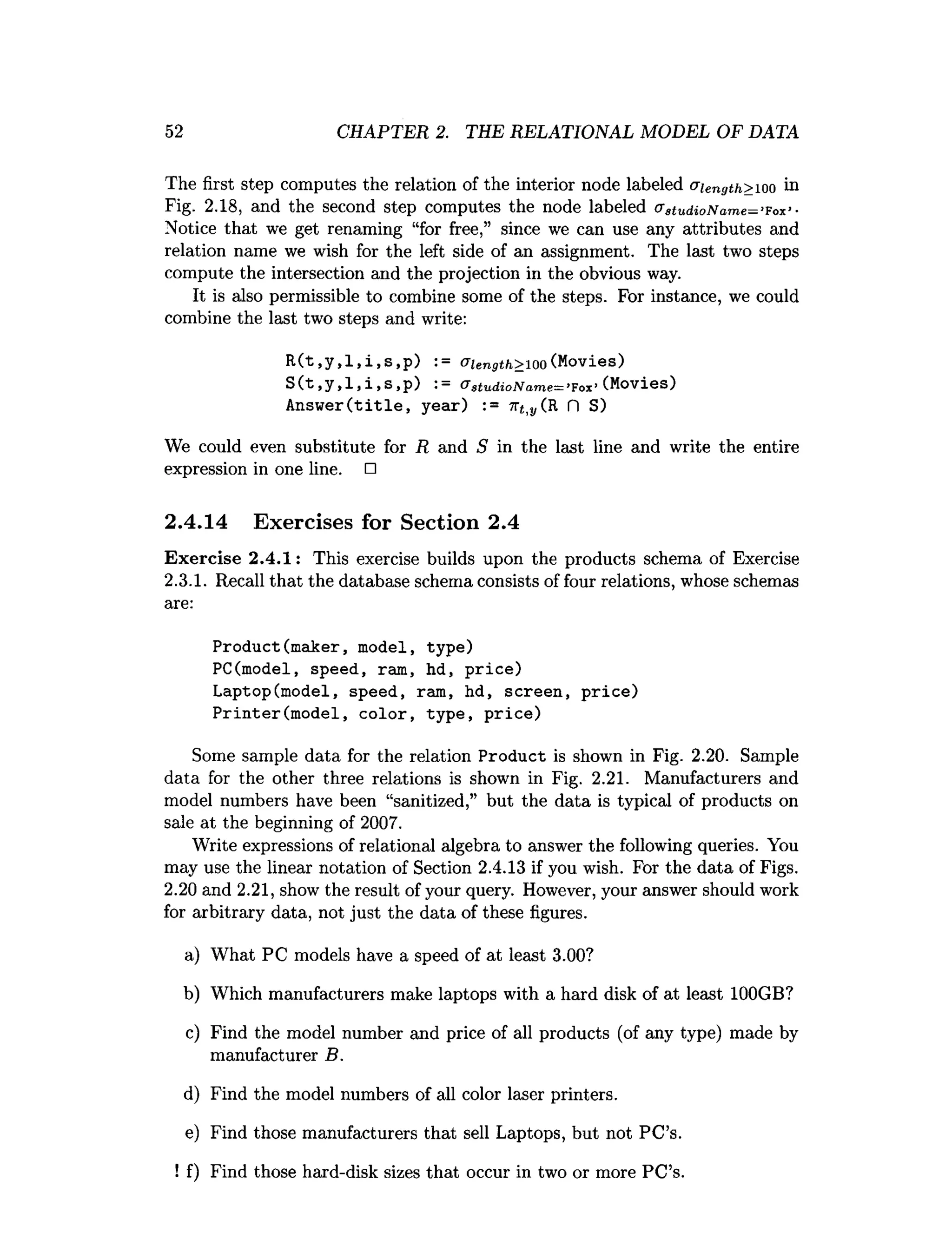 52 CHAPTER 2. THE RELATIONAL MODEL OF DATA
The first step computes the relation of the interior node labeled u iength> 100 in
Fig. 2.18, and the second step computes the node labeled (T3tu d io N a m e = ’Fox’-
Notice that we get renaming “for free,” since we can use any attributes and
relation name we wish for the left side of an assignment. The last two steps
compute the intersection and the projection in the obvious way.
It is also permissible to combine some of the steps. For instance, we could
combine the last two steps and write:
R(t,y,l,i,s,p) := aiength>ioo (Movies)
S(t,
y,
1,i,S ,
p) (Jstu d io N am e—’Fox’(Movies)
Answer(title, year) := ir^yCR f
l S)
We could even substitute for R and S in the last line and write the entire
expression in one line. □
2.4.14 Exercises for Section 2.4
Exercise 2.4.1: This exercise builds upon the products schema of Exercise
2.3.1. Recall that the database schema consists of four relations, whose schemas
are:
Product(maker, model, type)
PC(model, speed, ram, hd, price)
Laptop(model, speed, ram, hd, screen, price)
Printer(model, color, type, price)
Some sample data for the relation Product is shown in Fig. 2.20. Sample
data for the other three relations is shown in Fig. 2.21. Manufacturers and
model numbers have been “sanitized,” but the data is typical of products on
sale at the beginning of 2007.
Write expressions of relational algebra to answer the following queries. You
may use the linear notation of Section 2.4.13 if you wish. For the data of Figs.
2.20 and 2.21, show the result of your query. However, your answer should work
for arbitrary data, not just the data of these figures.
a) What PC models have a speed of at least 3.00?
b) Which manufacturers make laptops with a hard disk of at least 100GB?
c) Find the model number and price of all products (of any type) made by
manufacturer B.
d) Find the model numbers of all color laser printers.
e) Find those manufacturers that sell Laptops, but not PC’s.
! f) Find those hard-disk sizes that occur in two or more PC’s.
 