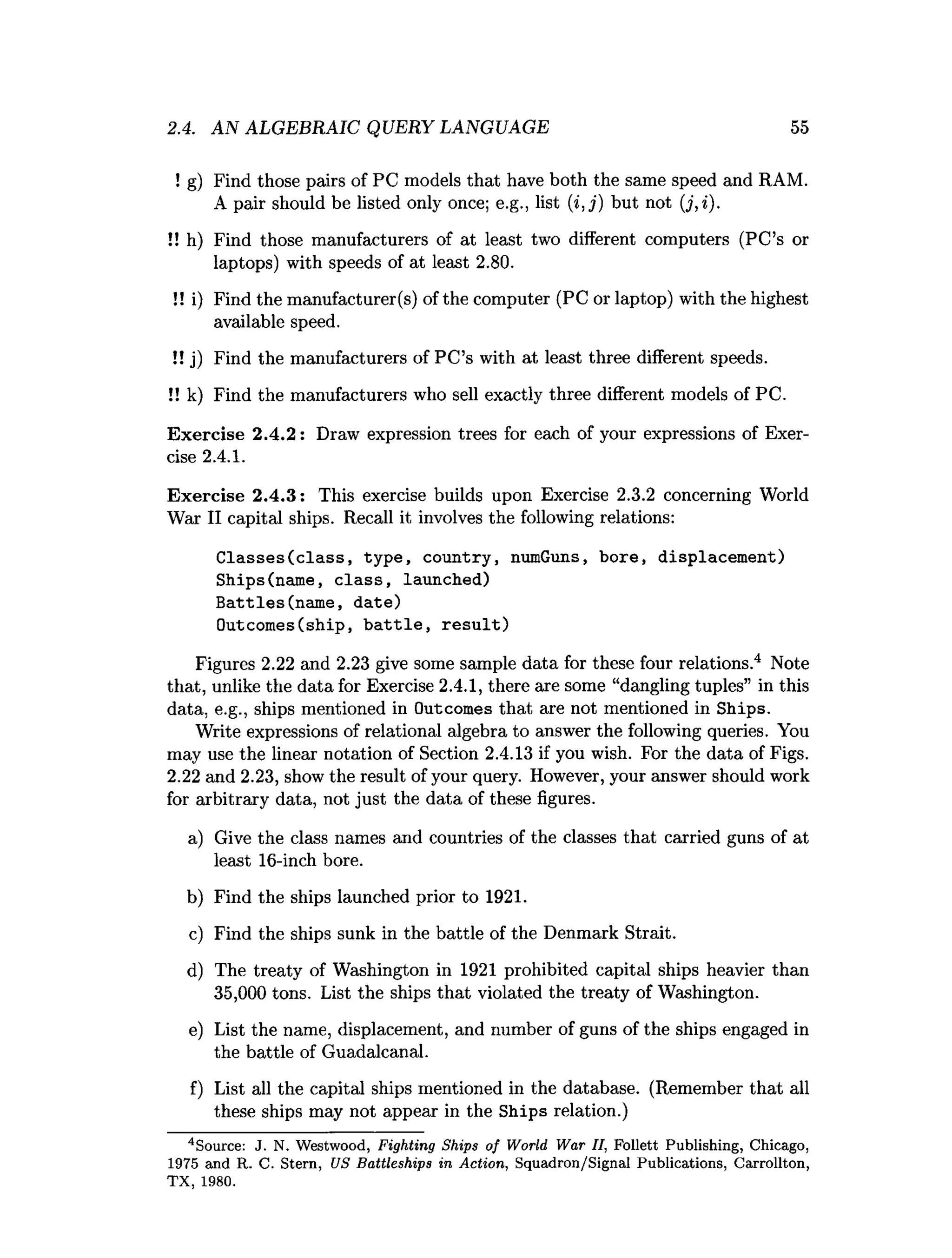 2.4. AN ALGEBRAIC QUERY LANGUAGE 55
! g) Find those pairs of PC models that have both the same speed and RAM.
A pair should be listed only once; e.g., list (i, j) but not (j, i).
!! h) Find those manufacturers of at least two different computers (PC’s or
laptops) with speeds of at least 2.80.
!! i) Find the manufacturer(s) of the computer (PC or laptop) with the highest
available speed.
!! j) Find the manufacturers of PC’s with at least three different speeds.
!! k) Find the manufacturers who sell exactly three different models of PC.
Exercise 2.4.2: Draw expression trees for each of your expressions of Exer­
cise 2.4.1.
Exercise 2.4.3: This exercise builds upon Exercise 2.3.2 concerning World
War II capital ships. Recall it involves the following relations:
Classes(class, type, country, numGuns, bore, displacement)
Ships(name, class, launched)
Battles(name, date)
Outcomes(ship, battle, result)
Figures 2.22 and 2.23 give some sample data for these four relations.4 Note
that, unlike the data for Exercise 2.4.1, there are some “dangling tuples” in this
data, e.g., ships mentioned in Outcomes that are not mentioned in Ships.
Write expressions of relational algebra to answer the following queries. You
may use the linear notation of Section 2.4.13 if you wish. For the data of Figs.
2.22 and 2.23, show the result of your query. However, your answer should work
for arbitrary data, not just the data of these figures.
a) Give the class names and countries of the classes that carried guns of at
least 16-inch bore.
b) Find the ships launched prior to 1921.
c) Find the ships sunk in the battle of the Denmark Strait.
d) The treaty of Washington in 1921 prohibited capital ships heavier than
35,000 tons. List the ships that violated the treaty of Washington.
e) List the name, displacement, and number of guns of the ships engaged in
the battle of Guadalcanal.
f) List all the capital ships mentioned in the database. (Remember that all
these ships may not appear in the Ships relation.)
4Source: J. N. W estwood, Fighting Ships o f W orld W ar II, Follett Publishing, Chicago,
1975 and R. C. Stern, US B attleships in A ction, Squadron/Signal Publications, C arrollton,
T X , 1980.
 