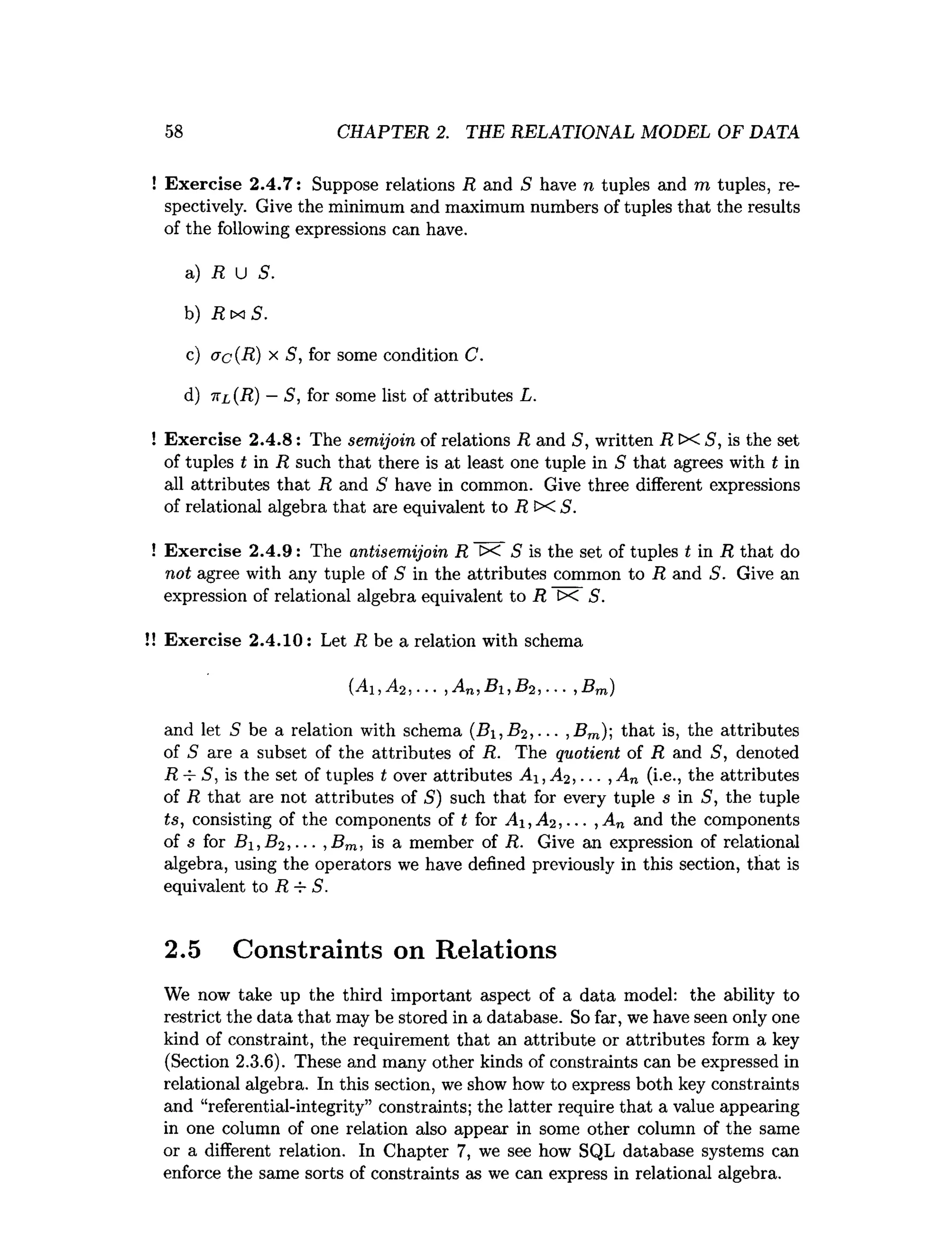 58 CHAPTER 2. THE RELATIONAL MODEL OF DATA
Exercise 2.4.7: Suppose relations R and S have n tuples and m tuples, re­
spectively. Give the minimum and maximum numbers of tuples that the results
of the following expressions can have.
a) R U S.
b) R tx S .
c) ac(R) x S, for some condition C.
d) 7
tl (R) —S, for some list of attributes L.
Exercise 2.4.8: The semijoin of relations R and S, written R IX S, is the set
of tuples t in R such that there is at least one tuple in S that agrees with t in
all attributes that R and S have in common. Give three different expressions
of relational algebra that are equivalent to R X S.
Exercise 2.4.9: The antisemijoin R X S is the set of tuples t in R that do
not agree with any tuple of S in the attributes common to R and 5. Give an
expression of relational algebra equivalent to R tx S.
Exercise 2.4.10: Let R be a relation with schema
(Ai,A2, ... ,A n,Bi,B2, ■.. ,B m)
and let 5 be a relation with schema (i?i,# 2,• •■, Bm); that is, the attributes
of S are a subset of the attributes of R. The quotient of R and S, denoted
R-i- S, is the set of tuples t over attributes A i,A2, ... ,A n (i.e., the attributes
of R that are not attributes of S ) such that for every tuple s in S, the tuple
ts, consisting of the components of t for Ai ,A 2,... ,A n and the components
of s for BlyB2,... , Brn, is a member of R. Give an expression of relational
algebra, using the operators we have defined previously in this section, that is
equivalent to R-r- S.
2.5 Constraints on Relations
We now take up the third important aspect of a data model: the ability to
restrict the data that may be stored in a database. So far, we have seen only one
kind of constraint, the requirement that an attribute or attributes form a key
(Section 2.3.6). These and many other kinds of constraints can be expressed in
relational algebra. In this section, we show how to express both key constraints
and “referential-integrity” constraints; the latter require that a value appearing
in one column of one relation also appear in some other column of the same
or a different relation. In Chapter 7, we see how SQL database systems can
enforce the same sorts of constraints as we can express in relational algebra.
 
