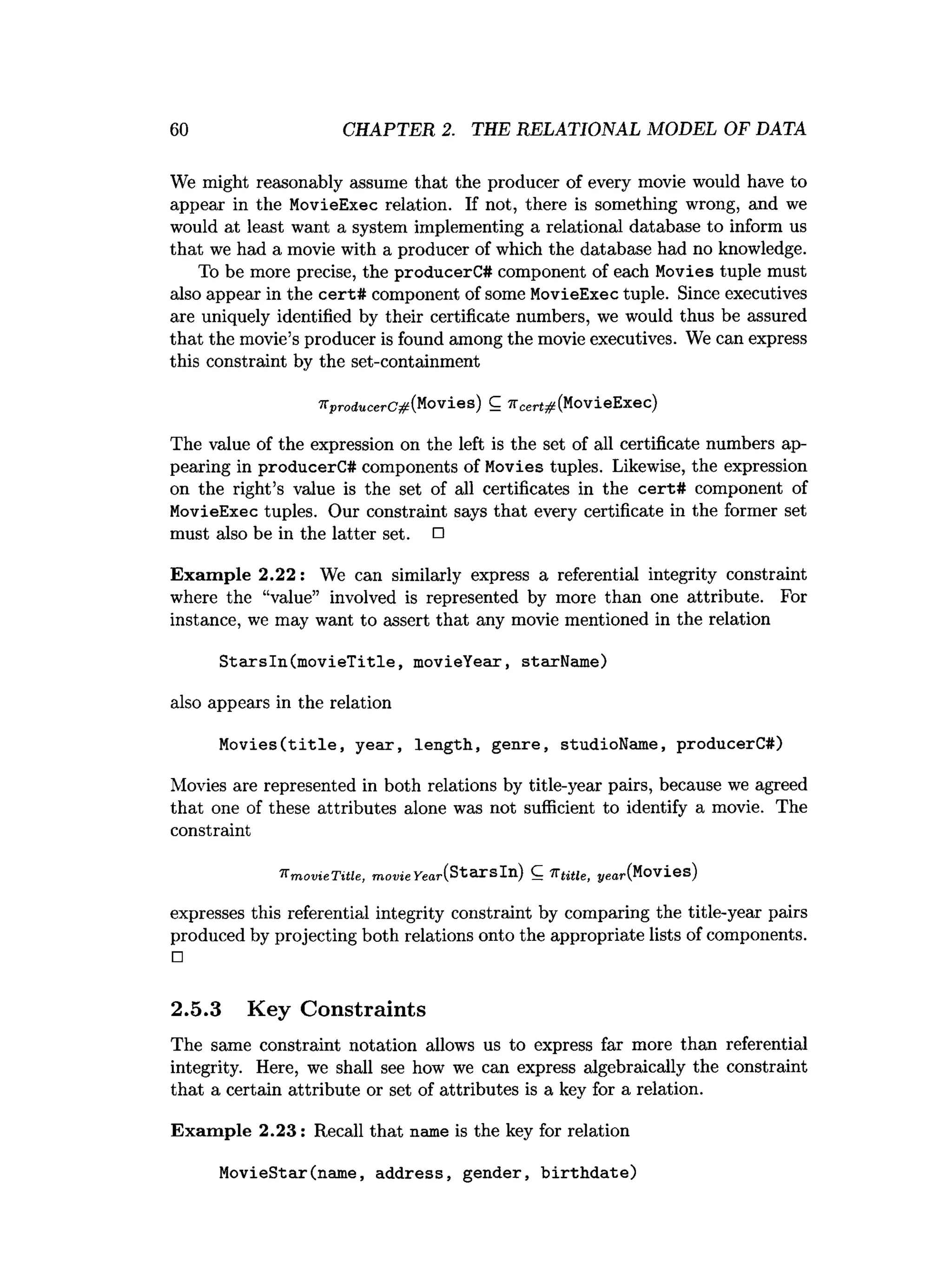 60 CHAPTER 2. THE RELATIONAL MODEL OF DATA
We might reasonably assume that the producer of every movie would have to
appear in the MovieExec relation. If not, there is something wrong, and we
would at least want a system implementing a relational database to inform us
that we had a movie with a producer of which the database had no knowledge.
To be more precise, the producerC# component of each Movies tuple must
also appear in the cert# component of some MovieExec tuple. Since executives
are uniquely identified by their certificate numbers, we would thus be assured
that the movie’s producer is found among the movie executives. We can express
this constraint by the set-containment
7tproducerC#(.Movies) C ^cert#(MovieExec)
The value of the expression on the left is the set of all certificate numbers ap­
pearing in producerC# components of Movies tuples. Likewise, the expression
on the right’s value is the set of all certificates in the cert# component of
MovieExec tuples. Our constraint says that every certificate in the former set
must also be in the latter set. □
Exam ple 2.22: We can similarly express a referential integrity constraint
where the “value” involved is represented by more than one attribute. For
instance, we may want to assert that any movie mentioned in the relation
Starsln(movieTitle, movieYear, starName)
also appears in the relation
Movies(title, year, length, genre, studioName, producerC#)
Movies are represented in both relations by title-year pairs, because we agreed
that one of these attributes alone was not sufficient to identify a movie. The
constraint
^ m o v ie T itle , m o v ie year(StarsIn) C 7Ttitle, ye
a
r
(Movies)
expresses this referential integrity constraint by comparing the title-year pairs
produced by projecting both relations onto the appropriate lists of components.
□
2.5.3 Key Constraints
The same constraint notation allows us to express far more than referential
integrity. Here, we shall see how we can express algebraically the constraint
that a certain attribute or set of attributes is a key for a relation.
Exam ple 2.23: Recall that name is the key for relation
MovieStar(name, address, gender, birthdate)
 