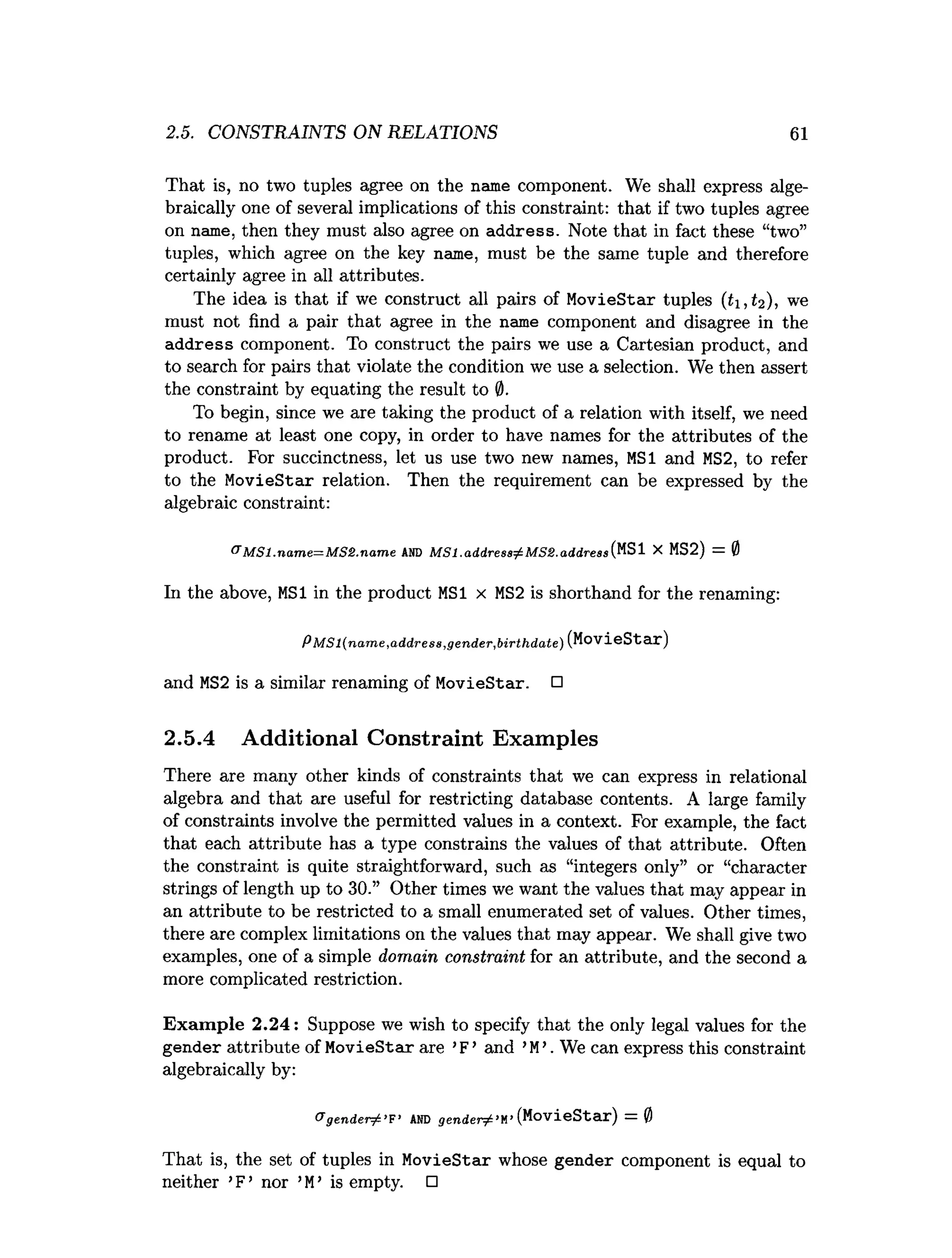 2.5. CONSTRAINTS ON RELATIONS 61
That is, no two tuples agree on the name component. We shall express alge­
braically one of several implications of this constraint: that if two tuples agree
on name, then they must also agree on address. Note that in fact these “two”
tuples, which agree on the key name, must be the same tuple and therefore
certainly agree in all attributes.
The idea is that if we construct all pairs of MovieStar tuples (£1,(2), we
must not find a pair that agree in the name component and disagree in the
address component. To construct the pairs we use a Cartesian product, and
to search for pairs that violate the condition we use a selection. We then assert
the constraint by equating the result to 0.
To begin, since we are taking the product of a relation with itself, we need
to rename at least one copy, in order to have names for the attributes of the
product. For succinctness, let us use two new names, MSI and MS2, to refer
to the MovieStar relation. Then the requirement can be expressed by the
algebraic constraint:
& M S l.n a m e= M S £ .n a m e AND M S l.a d d re ss^ M S S .a d d re ssi^ SI X MS2) = 0
In the above, MSI in the product MSI x MS2 is shorthand for the renaming:
PM S l(n a m e,a d d ress,g en d er,b irth d a te) (MovieStar)
and MS2 is a similar renaming of MovieStar. □
2.5.4 Additional Constraint Examples
There are many other kinds of constraints that we can express in relational
algebra and that are useful for restricting database contents. A large family
of constraints involve the permitted values in a context. For example, the fact
that each attribute has a type constrains the values of that attribute. Often
the constraint is quite straightforward, such as “integers only” or “character
strings of length up to 30.” Other times we want the values that may appear in
an attribute to be restricted to a small enumerated set of values. Other times,
there are complex limitations on the values that may appear. We shall give two
examples, one of a simple domain constraint for an attribute, and the second a
more complicated restriction.
Exam ple 2.24: Suppose we wish to specify that the only legal values for the
gender attribute of MovieStar are ’F’ and ’M
’. We can express this constraint
algebraically by:
&g e n d e r ^ ’F’ AND g e n d e r ^ ’M”(MovieStar) = 0
That is, the set of tuples in MovieStar whose gender component is equal to
neither ’F ’ nor ’M
’ is empty. □
 