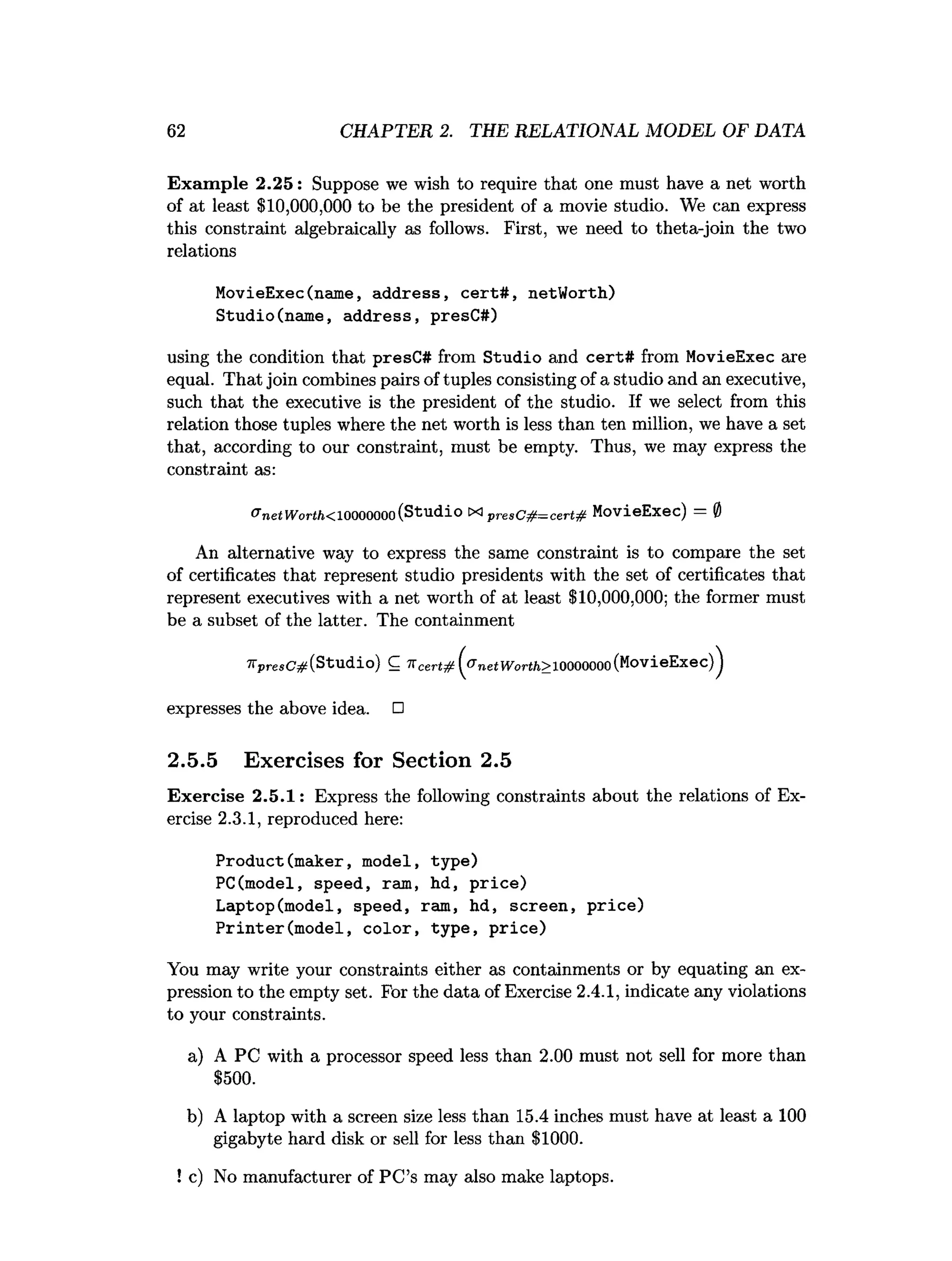 62 CHAPTER 2. THE RELATIONAL MODEL OF DATA
Exam ple 2.25: Suppose we wish to require that one must have a net worth
of at least $10,000,000 to be the president of a movie studio. We can express
this constraint algebraically as follows. First, we need to theta-join the two
relations
MovieExec(name, address, cert#, netWorth)
Studio(name, address, presC#)
using the condition that presC# from Studio and cert# from MovieExec are
equal. That join combines pairs of tuples consisting of a studio and an executive,
such that the executive is the president of the studio. If we select from this
relation those tuples where the net worth is less than ten million, we have a set
that, according to our constraint, must be empty. Thus, we may express the
constraint as:
^ nc.t V
V
’
u
r
’
/
.
/
j
C
l
0000000 (Studio X
Ip r e s C # = c e r t# MovieExec) 0
An alternative way to express the same constraint is to compare the set
of certificates that represent studio presidents with the set of certificates that
represent executives with a net worth of at least $10,000,000; the former must
be a subset of the latter. The containment
'K p re sC # (Studio) C 7 7 ( ^ n c t W o rth > J 0 0 0 0 0 0 0 (MoVieEx6c)^
expresses the above idea. □
2.5.5 Exercises for Section 2.5
Exercise 2.5.1: Express the following constraints about the relations of Ex­
ercise 2.3.1, reproduced here:
Product(maker, model, type)
PC(model, speed, ram, hd, price)
Laptop(model, speed, ram, hd, screen, price)
Printer(model, color, type, price)
You may write your constraints either as containments or by equating an ex­
pression to the empty set. For the data of Exercise 2.4.1, indicate any violations
to your constraints.
a) A PC with a processor speed less than 2.00 must not sell for more than
$500.
b) A laptop with a screen size less than 15.4 inches must have at least a 100
gigabyte hard disk or sell for less than $1000.
! c) No manufacturer of PC’s may also make laptops.
 