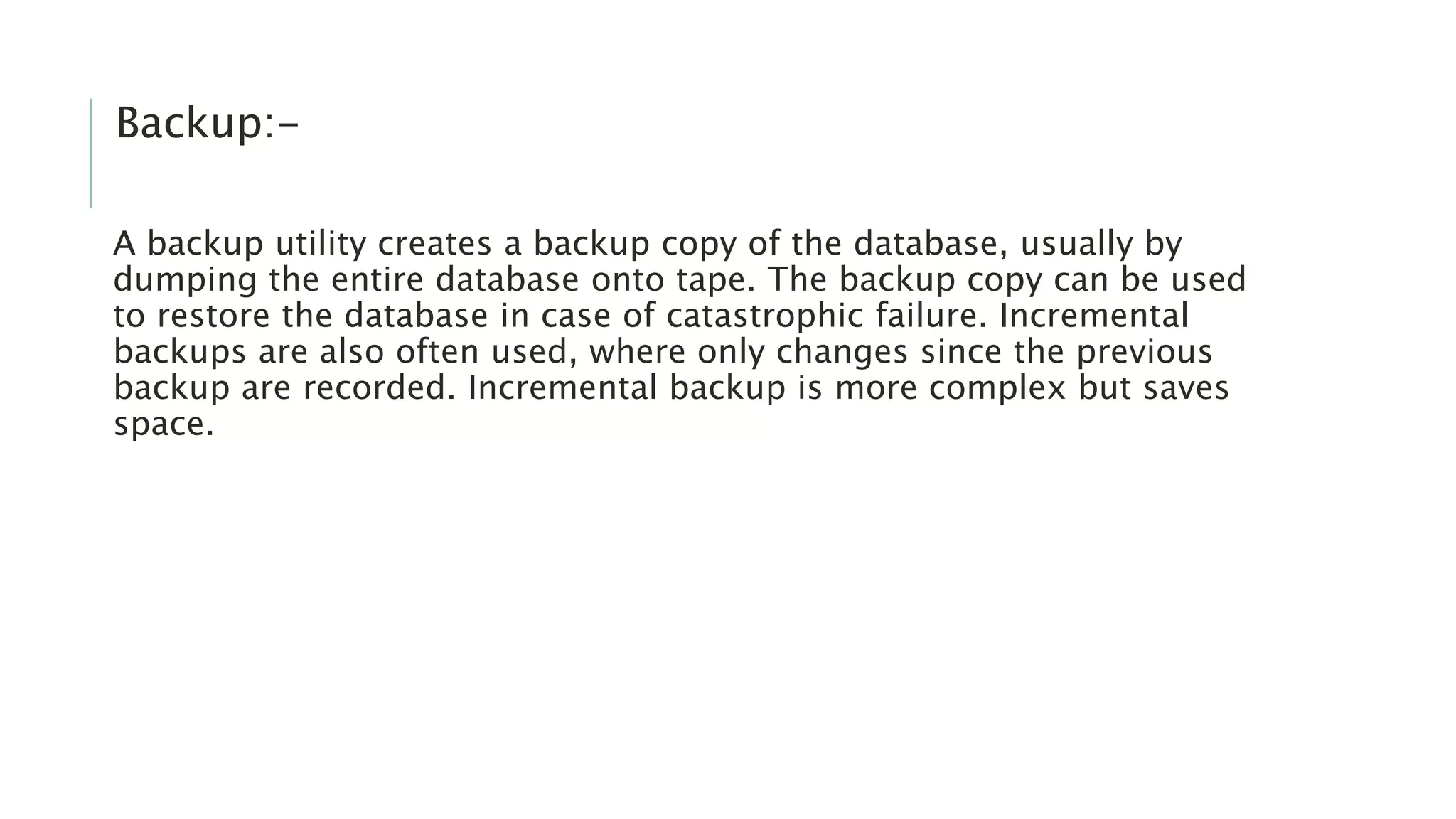Backup:- A backup utility creates a backup copy of the database, usually by dumping the entire database onto tape. The backup copy can be used to restore the database in case of catastrophic failure. Incremental backups are also often used, where only changes since the previous backup are recorded. Incremental backup is more complex but saves space. 