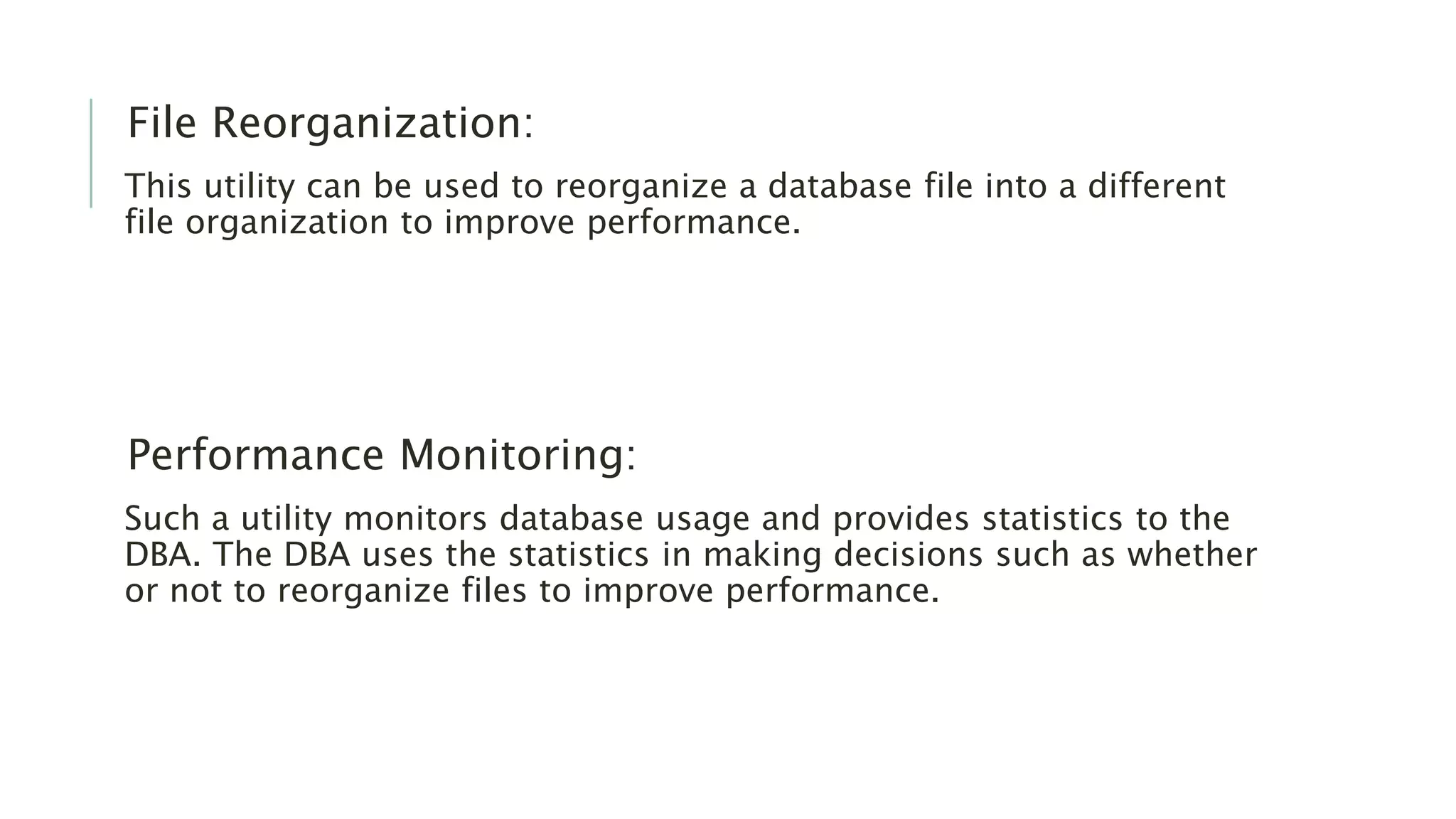 File Reorganization: This utility can be used to reorganize a database file into a different file organization to improve performance. Performance Monitoring: Such a utility monitors database usage and provides statistics to the DBA. The DBA uses the statistics in making decisions such as whether or not to reorganize files to improve performance. 
