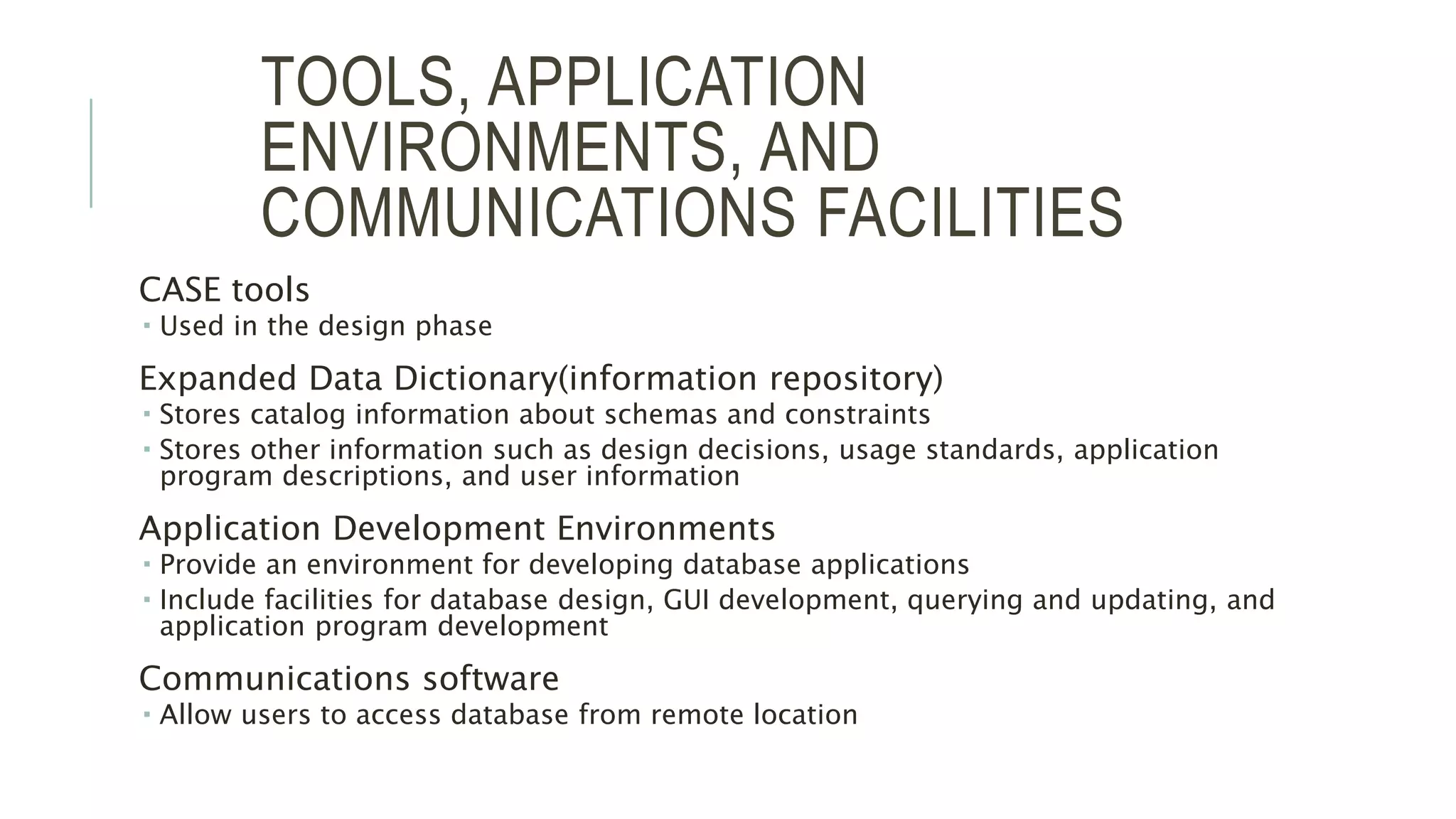 TOOLS, APPLICATION ENVIRONMENTS, AND COMMUNICATIONS FACILITIES CASE tools  Used in the design phase Expanded Data Dictionary(information repository)  Stores catalog information about schemas and constraints  Stores other information such as design decisions, usage standards, application program descriptions, and user information Application Development Environments  Provide an environment for developing database applications  Include facilities for database design, GUI development, querying and updating, and application program development Communications software  Allow users to access database from remote location 5 