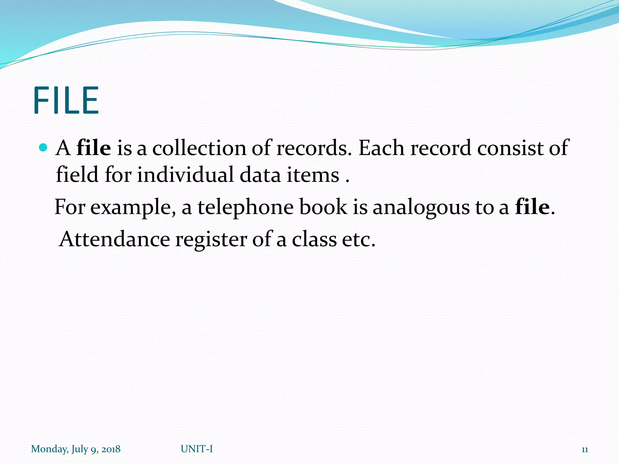 FILE
 A file is a collection of records. Each record consist of
field for individual data items .
For example, a telephone book is analogous to a file.
Attendance register of a class etc.
Monday, July 9, 2018 UNIT-I 11
 